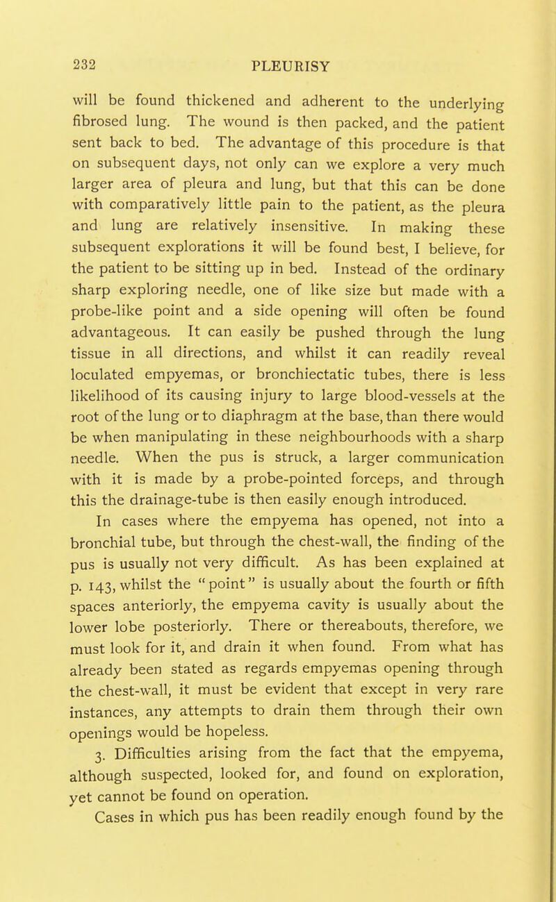 will be found thickened and adherent to the underlying fibrosed lung. The wound is then packed, and the patient sent back to bed. The advantage of this procedure is that on subsequent days, not only can we explore a very much larger area of pleura and lung, but that this can be done with comparatively little pain to the patient, as the pleura and lung are relatively insensitive. In making these subsequent explorations it will be found best, I believe, for the patient to be sitting up in bed. Instead of the ordinary sharp exploring needle, one of like size but made with a probe-like point and a side opening will often be found advantageous. It can easily be pushed through the lung tissue in all directions, and whilst it can readily reveal loculated empyemas, or bronchiectatic tubes, there is less likelihood of its causing injury to large blood-vessels at the root of the lung or to diaphragm at the base, than there would be when manipulating in these neighbourhoods with a sharp needle. When the pus is struck, a larger communication with it is made by a probe-pointed forceps, and through this the drainage-tube is then easily enough introduced. In cases where the empyema has opened, not into a bronchial tube, but through the chest-wall, the finding of the pus is usually not very difficult. As has been explained at p. 143, whilst the point is usually about the fourth or fifth spaces anteriorly, the empyema cavity is usually about the lower lobe posteriorly. There or thereabouts, therefore, we must look for it, and drain it when found. From what has already been stated as regards empyemas opening through the chest-wall, it must be evident that except in very rare instances, any attempts to drain them through their own openings would be hopeless. 3. Difficulties arising from the fact that the empyema, although suspected, looked for, and found on exploration, yet cannot be found on operation. Cases in which pus has been readily enough found by the