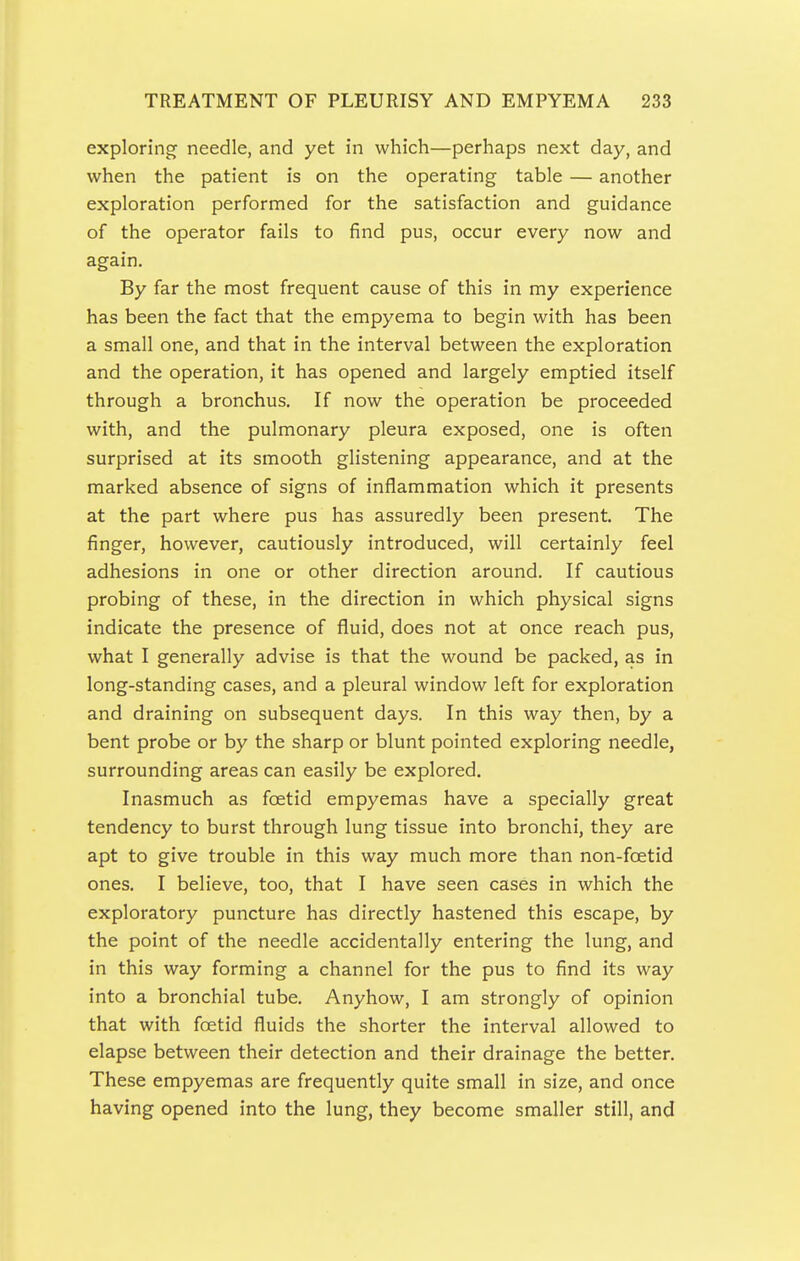 exploring needle, and yet in which—perhaps next day, and when the patient is on the operating table — another exploration performed for the satisfaction and guidance of the operator fails to find pus, occur every now and again. By far the most frequent cause of this in my experience has been the fact that the empyema to begin with has been a small one, and that in the interval between the exploration and the operation, it has opened and largely emptied itself through a bronchus. If now the operation be proceeded with, and the pulmonary pleura exposed, one is often surprised at its smooth glistening appearance, and at the marked absence of signs of inflammation which it presents at the part where pus has assuredly been present. The finger, however, cautiously introduced, will certainly feel adhesions in one or other direction around. If cautious probing of these, in the direction in which physical signs indicate the presence of fluid, does not at once reach pus, what I generally advise is that the wound be packed, as in long-standing cases, and a pleural window left for exploration and draining on subsequent days. In this way then, by a bent probe or by the sharp or blunt pointed exploring needle, surrounding areas can easily be explored. Inasmuch as foetid empyemas have a specially great tendency to burst through lung tissue into bronchi, they are apt to give trouble in this way much more than non-foetid ones. I believe, too, that I have seen cases in which the exploratory puncture has directly hastened this escape, by the point of the needle accidentally entering the lung, and in this way forming a channel for the pus to find its way into a bronchial tube. Anyhow, I am strongly of opinion that with foetid fluids the shorter the interval allowed to elapse between their detection and their drainage the better. These empyemas are frequently quite small in size, and once having opened into the lung, they become smaller still, and