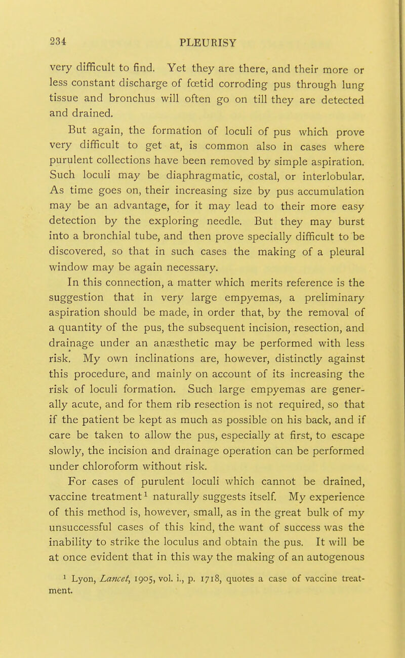 very difficult to find. Yet they are there, and their more or less constant discharge of foetid corroding pus through lung tissue and bronchus will often go on till they are detected and drained. But again, the formation of loculi of pus which prove very difficult to get at, is common also in cases where purulent collections have been removed by simple aspiration. Such loculi may be diaphragmatic, costal, or interlobular. As time goes on, their increasing size by pus accumulation may be an advantage, for it may lead to their more easy detection by the exploring needle. But they may burst into a bronchial tube, and then prove specially difficult to be discovered, so that in such cases the making of a pleural window may be again necessary. In this connection, a matter which merits reference is the suggestion that in very large empyemas, a preliminary aspiration should be made, in order that, by the removal of a quantity of the pus, the subsequent incision, resection, and drainage under an anaesthetic may be performed with less risk. My own inclinations are, however, distinctly against this procedure, and mainly on account of its increasing the risk of loculi formation. Such large empyemas are gener- ally acute, and for them rib resection is not required, so that if the patient be kept as much as possible on his back, and if care be taken to allow the pus, especially at first, to escape slowly, the incision and drainage operation can be performed under chloroform without risk. For cases of purulent loculi which cannot be drained, vaccine treatment^ naturally suggests itself My experience of this method is, however, small, as in the great bulk of my unsuccessful cases of this kind, the want of success was the inability to strike the loculus and obtain the pus. It will be at once evident that in this way the making of an autogenous ^ Lyon, Lancet, 1905, vol. i., p. 1718, quotes a case of vaccine treat- ment.