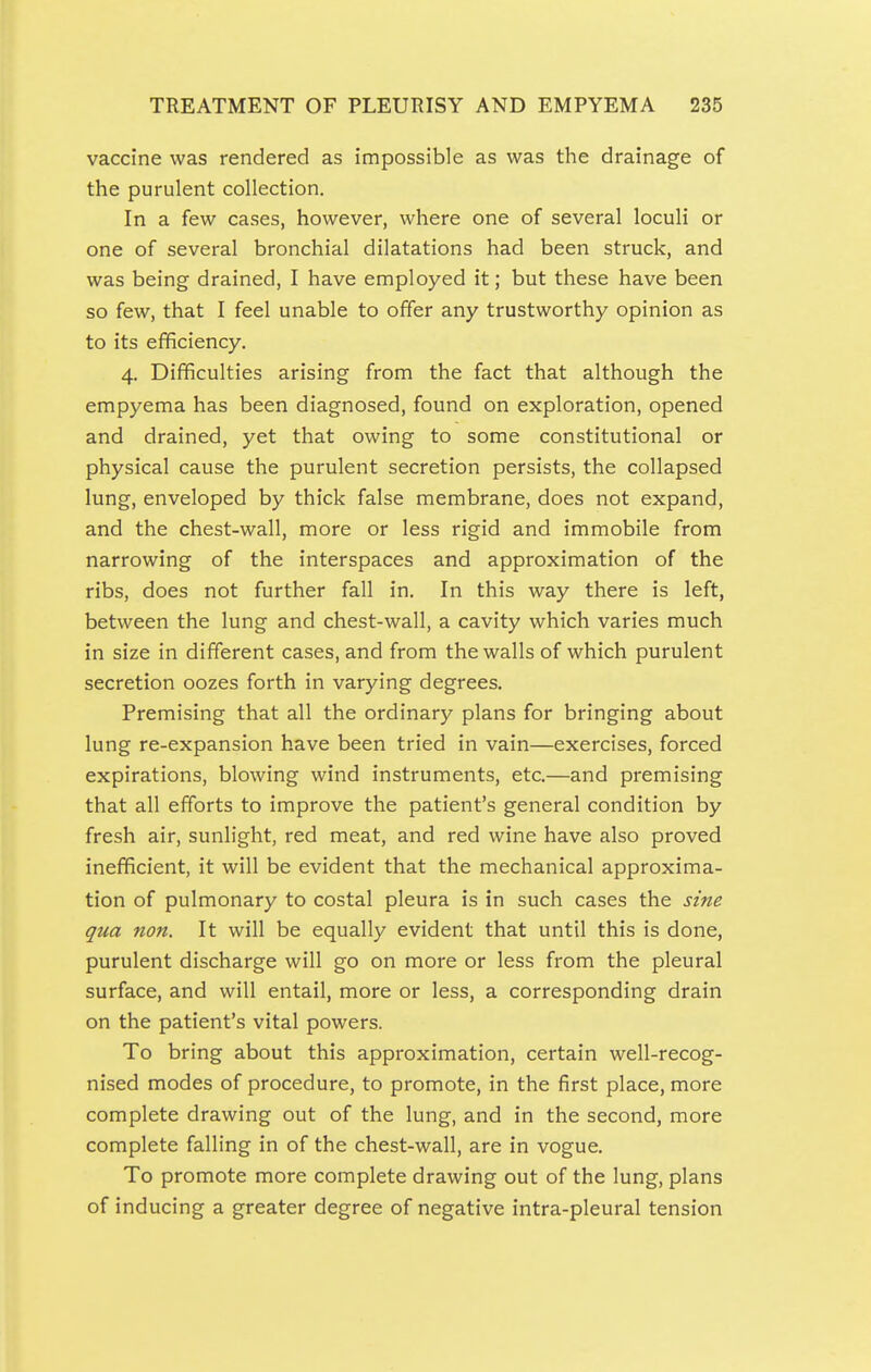 vaccine was rendered as impossible as was the drainage of the purulent collection. In a few cases, however, where one of several loculi or one of several bronchial dilatations had been struck, and was being drained, I have employed it; but these have been so few, that I feel unable to offer any trustworthy opinion as to its efficiency. 4. Difficulties arising from the fact that although the empyema has been diagnosed, found on exploration, opened and drained, yet that owing to some constitutional or physical cause the purulent secretion persists, the collapsed lung, enveloped by thick false membrane, does not expand, and the chest-wall, more or less rigid and immobile from narrowing of the interspaces and approximation of the ribs, does not further fall in. In this way there is left, between the lung and chest-wall, a cavity which varies much in size in different cases, and from the walls of which purulent secretion oozes forth in varying degrees. Premising that all the ordinary plans for bringing about lung re-expansion have been tried in vain—exercises, forced expirations, blowing wind instruments, etc.—and premising that all efforts to improve the patient's general condition by fresh air, sunlight, red meat, and red wine have also proved inefficient, it will be evident that the mechanical approxima- tion of pulmonary to costal pleura is in such cases the sine qua non. It will be equally evident that until this is done, purulent discharge will go on more or less from the pleural surface, and will entail, more or less, a corresponding drain on the patient's vital powers. To bring about this approximation, certain well-recog- nised modes of procedure, to promote, in the first place, more complete drawing out of the lung, and in the second, more complete falling in of the chest-wall, are in vogue. To promote more complete drawing out of the lung, plans of inducing a greater degree of negative intra-pleural tension