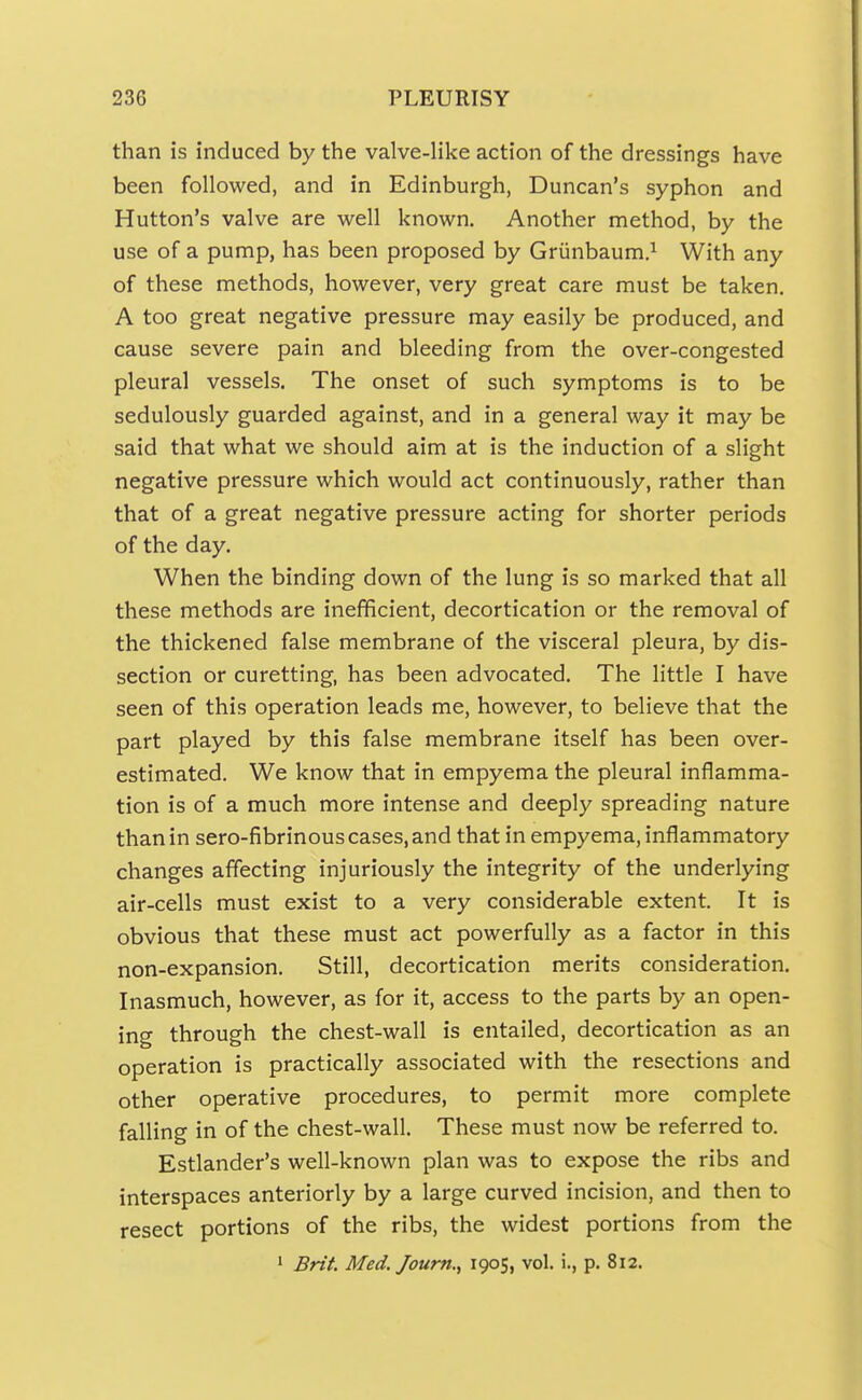 than is induced by the valve-like action of the dressings have been followed, and in Edinburgh, Duncan's syphon and Hutton's valve are well known. Another method, by the use of a pump, has been proposed by Griinbaum.^ With any of these methods, however, very great care must be taken. A too great negative pressure may easily be produced, and cause severe pain and bleeding from the over-congested pleural vessels. The onset of such symptoms is to be sedulously guarded against, and in a general way it may be said that what we should aim at is the induction of a slight negative pressure which would act continuously, rather than that of a great negative pressure acting for shorter periods of the day. When the binding down of the lung is so marked that all these methods are inefficient, decortication or the removal of the thickened false membrane of the visceral pleura, by dis- section or curetting, has been advocated. The little I have seen of this operation leads me, however, to believe that the part played by this false membrane itself has been over- estimated. We know that in empyema the pleural inflamma- tion is of a much more intense and deeply spreading nature than in sero-fibrinous cases, and that in empyema, inflammatory changes affecting injuriously the integrity of the underlying air-cells must exist to a very considerable extent. It is obvious that these must act powerfully as a factor in this non-expansion. Still, decortication merits consideration. Inasmuch, however, as for it, access to the parts by an open- ing through the chest-wall is entailed, decortication as an operation is practically associated with the resections and other operative procedures, to permit more complete falling in of the chest-wall. These must now be referred to. Estlander's well-known plan was to expose the ribs and interspaces anteriorly by a large curved incision, and then to resect portions of the ribs, the widest portions from the