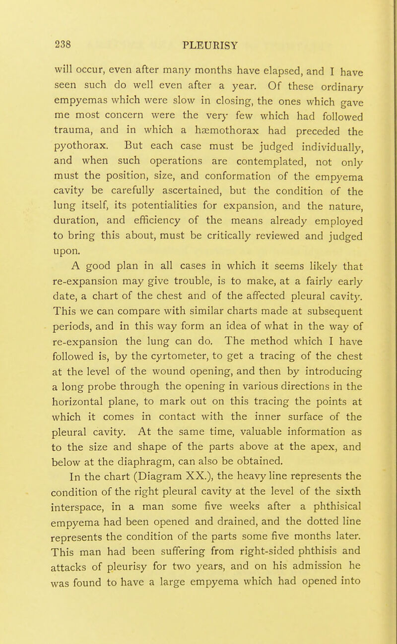 will occur, even after many months have elapsed, and I have seen such do well even after a year. Of these ordinary empyemas which were slow in closing, the ones which gave me most concern were the very few which had followed trauma, and in which a haemothorax had preceded the pyothorax. But each case must be judged individually, and when such operations are contemplated, not only must the position, size, and conformation of the empyema cavity be carefully ascertained, but the condition of the lung itself, its potentialities for expansion, and the nature, duration, and efficiency of the means already employed to bring this about, must be critically reviewed and judged upon. A good plan in all cases in which it seems likely that re-expansion may give trouble, is to make, at a fairly early date, a chart of the chest and of the affected pleural cavit)'. This we can compare with similar charts made at subsequent periods, and in this way form an idea of what in the way of re-expansion the lung can do. The method which I have followed is, by the cyrtometer, to get a tracing of the chest at the level of the wound opening, and then by introducing a long probe through the opening in various directions in the horizontal plane, to mark out on this tracing the points at which it comes in contact with the inner surface of the pleural cavity. At the same time, valuable information as to the size and shape of the parts above at the apex, and below at the diaphragm, can also be obtained. In the chart (Diagram XX.), the heavy line represents the condition of the right pleural cavity at the level of the sixth interspace, in a man some five weeks after a phthisical empyema had been opened and drained, and the dotted line represents the condition of the parts some five months later. This man had been suffering from right-sided phthisis and attacks of pleurisy for two years, and on his admission he was found to have a large empyema which had opened into