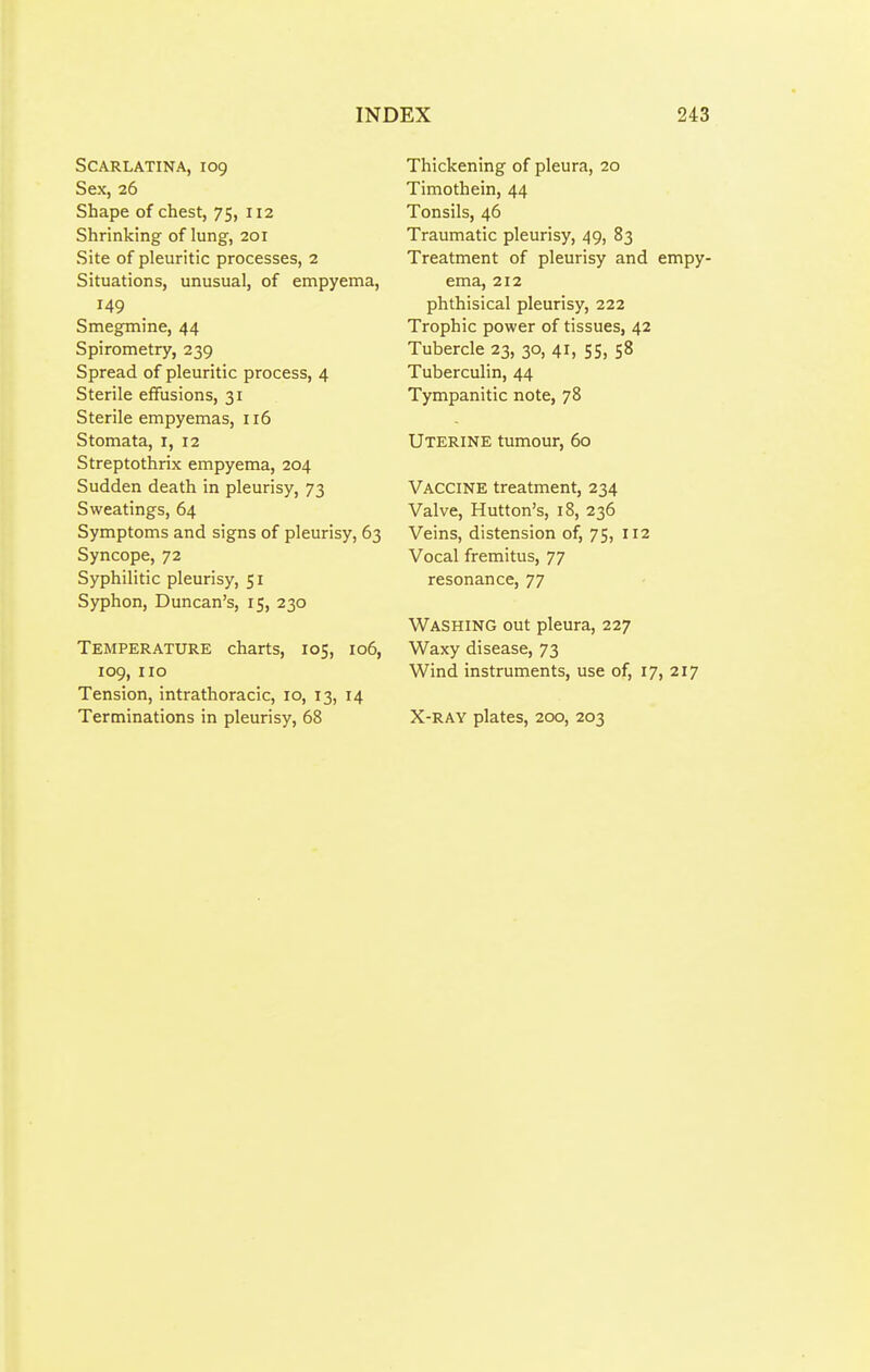 Scarlatina, 109 Sex, 26 Shape of chest, 75, 112 Shrinking of lung, 201 Site of pleuritic processes, 2 Situations, unusual, of empyema, 149 Smegmine, 44 Spirometry, 239 Spread of pleuritic process, 4 Sterile effusions, 31 Sterile empyemas, 116 Stomata, i, 12 Streptothrix empyema, 204 Sudden death in pleurisy, 73 Sweatings, 64 Symptoms and signs of pleurisy, 63 Syncope, 72 Syphilitic pleurisy, 51 Syphon, Duncan's, 15, 230 Temperature charts, 105, 106, 109, 110 Tension, intrathoracic, 10, 13, 14 Terminations in pleurisy, 68 Thickening of pleura, 20 Timothein, 44 Tonsils, 46 Traumatic pleurisy, 49, 83 Treatment of pleurisy and empy- ema, 212 phthisical pleurisy, 222 Trophic power of tissues, 42 Tubercle 23, 30, 41, 55, 58 Tuberculin, 44 Tympanitic note, 78 Uterine tumour, 60 Vaccine treatment, 234 Valve, Mutton's, 18, 236 Veins, distension of, 75, 112 Vocal fremitus, 77 resonance, 77 Washing out pleura, 227 Waxy disease, 73 Wind instruments, use of, 17,217 X-RAY plates, 200, 203