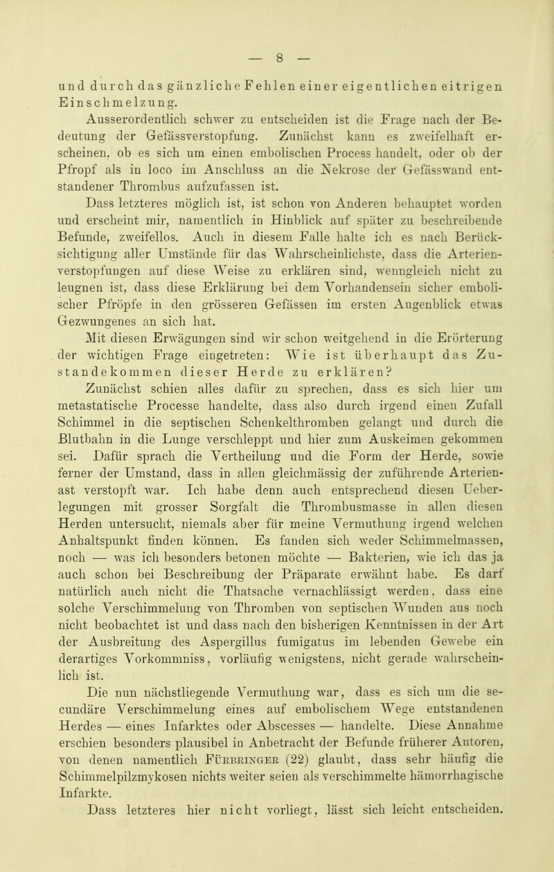 und durch das gänzlicheFehlen einer eigentlichen eitrigen Einschmelzung. Ausserordentlich schwer zu entscheiden ist die Frage nach der Be- deutung der Gefassverstopfung. Zunächst kann es zweifelhaft er- scheinen, ob es sich um einen embolischen Process handelt, oder oh der Pfropf als in loco im Anschluss an die Nekrose der Gefässwand ent- standener Thrombus aufzufassen ist. Dass letzteres möglich ist, ist schon von Anderen behauptet worden und erscheint mir, namentlich in Hinblick auf später zu beschreibende Befunde, zweifellos. Auch in diesem Falle halte ich es nach Berück- sichtigung aller Umstände für das Wahrscheinlichste, dass die Arterien- verstopfungen auf diese Weise zu erklären sind, wenngleich nicht zu leugnen ist, dass diese Erklärung bei dem Vorhandensein sicher emboli- scher Pfropfe in den grösseren Gefässen im ersten Augenblick etwas Gezwungenes an sich hat. Mit diesen Erwägungen sind wir schon weitgehend in die Erörterung der wichtigen Frage eingetreten: Wie ist überhaupt das Zu- standekommen dieser Herde zu erklären? Zunächst schien alles dafür zu sprechen, dass es sich hier um metastatische Processe handelte, dass also durch irgend einen Zufall Schimmel in die septischen Schenkelthromben gelangt und durch die Blutbahn in die Lunge verschleppt und hier zum Auskeimen gekommen sei. Dafür sprach die Vertheilung und die Form der Herde, sowie ferner der Umstand, dass in allen gleichmässig der zuführende Arterien- ast verstopft war. Ich habe denn auch entsprechend diesen Ueber- legungen mit grosser Sorgfalt die Thrombusmasse in allen diesen Herden untersucht, niemals aber für meine Vermuthung irgend welchen Anhaltspunkt finden können. Es fanden sich weder Schimmelmassen, noch — was ich besonders betonen möchte — Bakterien, wie ich das ja auch schon bei Beschreibung der Präparate erwähnt habe. Es darf natürlich auch nicht die Thatsache vernachlässigt werden, dass eine solche Verschlimmerung von Thromben von septischen Wunden aus noch nicht beobachtet ist und dass nach den bisherigen Kenntnissen in der Art der Ausbreitung des Aspergillus fumigatus im lebenden Gewebe ein derartiges Vorkommniss, vorläufig wenigstens, nicht gerade wahrschein- lich ist. Die nun nächstliegende Vermuthung war, dass es sich um die se- cundäre Verschimmelung eines auf embolischem Wege entstandenen Herdes — eines Infarktes oder Abscesses — handelte. Diese Annahme erschien besonders plausibel in Anbetracht der Befunde früherer Autoren, von denen namentlich Fükbrlnger (22) glaubt, dass sehr häufig die Schimmelpilzmykosen nichts weiter seien als verschimmelte hämorrhagische Infarkte. Dass letzteres hier nicht vorliegt, lässt sich leicht entscheiden.