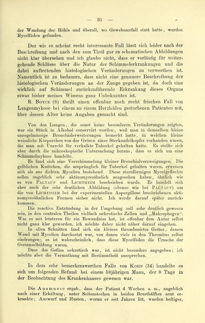der Wandung der Höhle und überall, wo Gewebszerfall statt hatte , wurden Mycelfäden gefunden. Der wie es scheint recht interessante Fall lässt sich leider nach der Beschreibung und nach den zum Theil gar zu schematischen Abbildungen nicht klar übersehen und ich glaube nicht, dass er vorläufig für weiter- gehende Schlüsse über die Natur der Schimmelerkrankungen und die dabei auftretenden histologischen Veränderungen zu verwerthen ist. Namentlich ist zu bedauern, dass nicht eine genauere Beschreibung der histologischen Veränderungen an der Zunge gegeben ist, da doch eine wirklich auf Schimmel zurückzuführende Erkrankung dieses Organs etwas bisher meines Wissens ganz Unbekanntes ist. R. Boyce (8) theilt einen offenbar noch recht frischen Fall von Lungenmykose bei einem an einem Herzleiden gestorbenen Patienten mit, über dessen Alter keine Angaben gemacht sind. Von den Lungen, die sonst keine besonderen Veränderungen zeigten, war ein Stück in Alkohol conservirt worden, weil man in demselben kleine unregelmässige Bronchialerweiterungen bemerkt hatte, in welchen kleine weissliche Körperchen von der Grösse eines Stecknadelkopfes vorhanden waren, die man mit Unrecht für verkalkte Tuberkel gehalten hatte. Es stellte sich aber durch die mikroskopische Untersuchung heraus, dass es sich um eine Schimmelmykose handelte. Es fand sich eine Verschimmelung kleiner Bronchialverzweigungen. Die gelblichen Knötchen, die ursprünglich für Tuberkel gehalten waren, erweisen sich als ans dichten Mycelien bestehend. Diese sternförmigen Mycelgeflechte sollen angeblich sehr aktinomycesähnlich ausgesehen haben, ähnlich wie es von Paltauf und Lichtheim beschrieben wurde. Es handelt sich aber nach der sehr deutlichen Abbildung (ebenso wie bei PalTAüt) um die von Lichtheim bei der experimentellen Aspergillose beschriebenen akti- nomycesähnlichen Formen sicher nicht. Ich werde darauf später zurück- kommen. Die reactive Entzündung in der Umgebung soll sehr deutlich gewesen sein, in den centralen Theilen vielfach nekrotische Zellen und „Makrophagen. Was es mit letzteren für ein Bewandniss hat, ist offenbar dem Autor selbst nicht ganz klar geworden, ich möchte daher nicht näher darauf eingehen. In allen Schnitten fand sich ein kleines thrombosirtes Gefäss, dessen Wand mit Mycelien durchsetzt war, von denen viele in den Thrombus selbst eindrangen; es ist wahrscheinlich, dass diese Mycelfäden die Ursache der Gerinnselbildung waren. Dass das Gefäss nekrotisch war, ist nicht besonders angegeben; ich möchte aber die Vermuthung mit Bestimmtheit aussprechen. In dem sehr bemerkenswerthen Falle von Kohn (34) handelte es sich, um folgenden Befund bei einem 58jährigen Mann, der 8 Tage in der Beobachtung des Krankenhauses gewesen war. Die Anamnese ergab, dass der Patient 4 Wochen a. m., angeblich nach einer Erkältung, unter Seitenstechen in beiden Brusthälften acut er- krankte ; Auswurf und Husten, woran er seit Jahren litt, wurden heftiger,