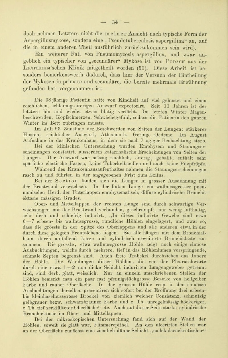 doch nehmen Letztere nicht die meine r Ansicht nach typische Form der Aspergillusmykose, sondern eine „Pseudotuberculosis aspergillina an, auf die in einem anderen Theil ausführlich zurückzukommen sein wird). Ein weiterer Fall von Pneumomycosis aspergillina, und zwar an- geblich ein typischer von „secundärer Mykose ist von Podack aus der Lichtheim'sehen Klinik mitgetheilt worden (50). Diese Arbeit ist be- sonders bemerkenswerth dadurch, dass hier der Versuch der Eintheilung der Mykosen in primäre und secundäre, die bereits mehrmals Erwähnung gefunden hat, vorgenommen ist. Die 38 jährige Patientin hatte von Kindheit auf viel gehustet und einen reichlichen, schleimig-eiterigen Auswurf expectorirt. Seit 11 Jahren ist der letztere hin und wieder etwas blutig verfärbt. Im letzten Winter Magen- beschwerden, Kopfschmerzen, Schwächegefühl, sodass die Patientin den ganzen Winter im Bett zubringen musste. Im Juli 93 Zunahme der Beschwerden von Seiten der Lungen: stärkerer Husten, reichlicher Auswurf, Athemnoth. Geringe Oedeme. Im August Aufnahme in das Krankenhaus, in dem sie nach 7 tägiger Beobachtung starb. Bei der klinischen Untersuchung wurden Emphysem und Stauungser- scheinungen constatirt, ausserdem katarrhalische Erscheinungen von Seiten der Lungen. Der Auswurf war massig reichlich, eiterig, geballt, enthält sehr spärliche elastische Fasern, keine Tuberkelbacillen und auch keine Pilzpfröpfe. Während des Krankenhausaufenthaltes nahmen die Stauungserscheinungen rasch zu und führten in der angegebenen Frist zum Exitus. Bei der Section fanden sich die Lungen in grosser Ausdehnung mit der Brustwand verwachsen. In der linken Lunge ein wallnussgrosser pneu- monischer Herd, der Unterlappen emphysematisch, diffuse cylindrische Bronchi- ektasie massigen Grades. Ober- und Mittellappen der rechten Lunge sind durch schwartige Ver- wachsungen mit der Brustwand verbunden, geschrumpft, nur wenig lufthaltig, sehr derb und schiefrig indurirt.. ,,In dieses indurirte Gewebe sind etwa 6—7 erbsen- bis wallnussgrosse, rundliche Höhlen eingelagert, und zwar so, dass die grösste in der Spitze des Oberlappens und alle anderen etwa in der durch diese gelegten Frontalebene liegen. Sie alle hängen mit dem Bronchial- baum durch auffallend kurze und cylindrisch erweiterte Bronchialäsle zu- sammen. Die grösste, etwa wallnussgrosse Höhle zeigt noch einige sinuöse Ausbuchtungen, welche durch mehrere, tief in das Höhlenlumen vorspringende, schmale Septen begrenzt sind. Auch freie Trabekel durchziehen das Innere der Höhle. Die Wandungen dieser Höhlen, die von der Pleuraschwarte durch eine etwa 1—2 mm dicke Schicht indurirten Lungengewebes getrennt sind, sind derb, glatt, weisslich. Nur an einzeln umschriebenen Stellen der Höhlen bemerkt man ein paar fast pfennigstückgrosse Bezirke von hellgelber Farbe und rauher Oberfläche. In der grossen Höhle resp. in den sinuösen Ausbuchtungen derselben präsentiren sich sofort bei der Eröffnung drei erbsen- bis kleinhaselnussgrosse Bröckel von ziemlich weicher Consistenz, schmutzig gelbgrauer bezw. schwarzbrauner Farbe und z. Th. unregelmässig höckeriger, z. Th. tief zerklüfteter Oberfläche etc. Auch auf dieser Seite starke cylindrische Bronchiektasie im Ober- und Mittellappen. Bei der mikroskopischen Untersuchung fand sich auf der Wand der Höhlen, soweit sie glatt war, Flimmerepithel. An den ulcerirten Stellen war an der Oberfläche zunächst eine ziemlich dünne Schicht ,,molekularnekrotischer