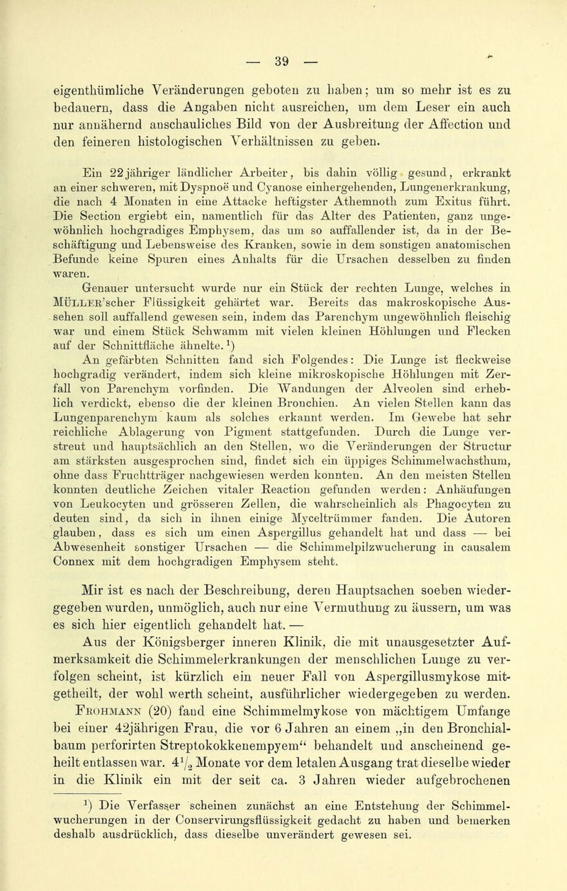 eigenthümliche Veränderungen geboten zu haben; um so mehr ist es zu bedauern, class die Angaben nicht ausreichen, um dem Leser ein auch nur annähernd anschauliches Bild von der Ausbreitung der Affection und den feineren histologischen Verhältnissen zu geben. Ein 22jähriger ländlicher Arbeiter, bis dahin völlig gesund, erkrankt an einer schweren, mit Dyspnoe und Cyanose einhergehenden, Lungenerkrankung, die nach 4 Monaten in eine Attacke heftigster Athemnoth zum Exitus führt. Die Section ergiebt ein, namentlich für das Alter des Patienten, ganz unge- wöhnlich hochgradiges Emphysem, das um so auffallender ist, da in der Be- schäftigung und Lebensweise des Kranken, sowie in dem sonstigen anatomischen Befunde keine Spuren eines Anhalts für die Ursachen desselben zu finden waren. Genauer untersucht wurde nur ein Stück der rechten Lunge, welches in MÜLLEB'scher Flüssigkeit gehärtet war. Bereits das makroskopische Aus- sehen soll auffallend gewesen sein, indem das Parenchym ungewöhnlich fleischig war und einem Stück Schwamm mit vielen kleinen Höhlungen und Flecken auf der Schnittfläche ähnelte.*) An gefärbten Schnitten fand sich Folgendes: Die Lunge ist fleckweise hochgradig verändert, indem sich kleine mikroskopische Höhlungen mit Zer- fall von Parenchym vorfinden. Die Wandungen der Alveolen sind erheb- lich verdickt, ebenso die der kleinen Bronchien. An vielen Stellen kann das Lungenparenchym kaum als solches erkannt werden. Im Gewebe hat sehr reichliche Ablagerung von Pigment stattgefunden. Durch die Lunge ver- streut und hauptsächlich an den Stellen, wo die Veränderungen der Structur am stärksten ausgesprochen sind, findet sich ein üppiges Schimmelwachsthum, ohne dass Fruchtträger nachgewiesen werden konnten. An den meisten Stellen konnten deutliche Zeichen vitaler Beaction gefunden werden: Anhäufungen von Leukocyten und grösseren Zellen, die wahrscheinlich als Phagocyten zu deuten sind, da sich in ihnen einige Myceltrümmer fanden. Die Autoren glauben, dass es sich um einen Aspergillus gehandelt hat und dass — bei Abwesenheit sonstiger Ursachen — die Schimmelpilzwucherung in causalem Connex mit dem hochgradigen Emphysem steht. Mir ist es nach der Beschreibung, deren Hauptsachen soeben wieder- gegeben wurden, unmöglich, auch nur eine Vermuthung zu äussern, um was es sich hier eigentlich gehandelt hat. — Aus der Königsberger inneren Klinik, die mit unausgesetzter Auf- merksamkeit die Schimmelerkrankungen der menschlichen Lunge zu ver- folgen scheint, ist kürzlich ein neuer Fall von Aspergillusmykose mit- getheilt, der wohl werth scheint, ausführlicher wiedergegeben zu werden. Fiiohmann (20) fand eine Schimmelmykose von mächtigem Umfange bei einer 42jährigen Frau, die vor 6 Jahren an einem ,,in den Bronchial- baum perforirten Streptokokkenempyem behandelt und anscheinend ge- heilt entlassen war. 41/2 Monate vor dem letalen Ausgang trat dieselbe wieder in die Klinik ein mit der seit ca. 3 Jahren wieder aufgebrochenen 3) Die Verfasser scheinen zunächst an eine Entstehung der Schimmel- wucherungen in der Conservirungsflüssigkeit gedacht zu haben und bemerken deshalb ausdrücklich, dass dieselbe unverändert gewesen sei.