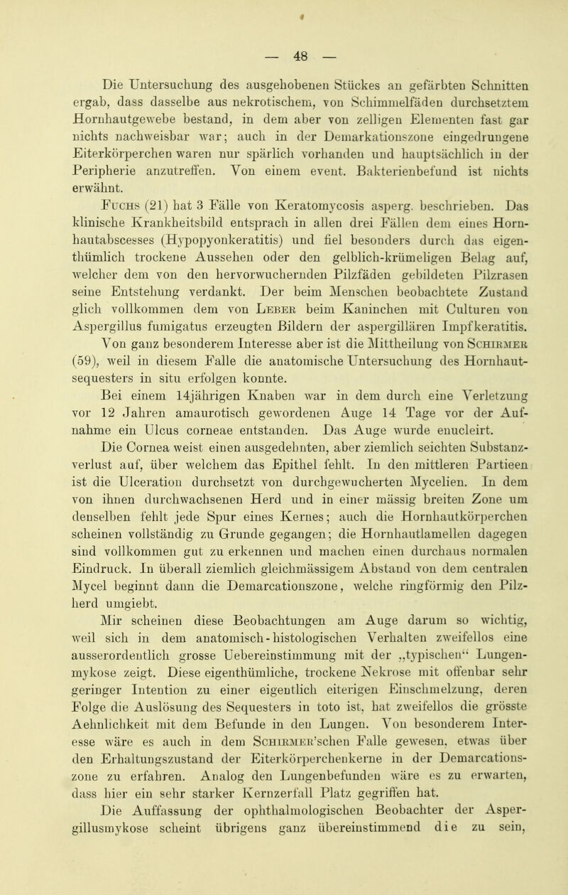 Die Untersuchung des ausgehobenen Stückes an gefärbten Schnitten ergab, dass dasselbe aus nekrotischem, von Schimmelfäden durchsetztem Hornhautgewebe bestand, in dem aber von zelligen Elementen fast gar nichts nachweisbar war; auch in der Demarkationszone eingedrungene Eiterkörperchen waren nur spärlich vorhanden und hauptsächlich in der Peripherie anzutreffen. Von einem event. Bakterienbefund ist nichts erwähnt. Fuchs (21) hat 3 Fälle von Keratomycosis asperg. beschrieben. Das klinische Krankheitsbild entsprach in allen drei Fällen dem eines Horn- hautabscesses (Hypopyonkeratitis) und fiel besonders durch das eigen- tümlich trockene Aussehen oder den gelblich-krümeligen Belag auf, welcher dem von den hervorwuchernden Pilzfäden gebildeten Pilzrasen seine Entstehung verdankt. Der beim Menschen beobachtete Zustand glich vollkommen dem von Leber beim Kaninchen mit Culturen von Aspergillus fumigatus erzeugten Bildern der aspergiliären Impf keratitis. Von ganz besonderem Interesse aber ist die Mittheilung von Schirmer (59), weil in diesem Falle die anatomische Untersuchung des Hornhaut- sequesters in situ erfolgen konnte. Bei einem 14jährigen Knaben war in dem durch eine Verletzung vor 12 Jahren amaurotisch gewordenen Auge 14 Tage vor der Auf- nahme ein Ulcus corneae entstanden. Das Auge wurde enucleirt. Die Cornea weist einen ausgedehnten, aber ziemlich seichten Substanz- verlust auf, über welchem das Epithel fehlt. In den mittleren Partieen ist die Ulceration durchsetzt von durchgewucherten Mycelien. In dem von ihnen durchwachsenen Herd und in einer mässig breiten Zone um denselben fehlt jede Spur eines Kernes; auch die Hornhautkörperchen scheinen vollständig zu Grunde gegangen; die Hornhautlamellen dagegen sind vollkommen gut zu erkennen und machen einen durchaus normalen Eindruck. In überall ziemlich gleichmässigem Abstand von dem centralen Mycel beginnt dann die Demarcationszone, welche ringförmig den Pilz- herd umgiebt. Mir scheinen diese Beobachtungen am Auge darum so wichtig, weil sich in dem anatomisch-histologischen Verhalten zweifellos eine ausserordentlich grosse Uebereinstimmung mit der „typischen Lungen- mykose zeigt. Diese eigenthümliche, trockene Nekrose mit offenbar sehr geringer Intention zu einer eigentlich eiterigen Einschmelzung, deren Folge die Auslösung des Sequesters in toto ist, hat zweifellos die grösste Aehnlichkeit mit dem Befunde in den Lungen. Von besonderem Inter- esse wäre es auch in dem ScHiRMER'schen Falle gewesen, etwas über den Erhaltungszustand der Eiterkörperchenkerne in der Demarcations- zone zu erfahren. Analog den Lungenbefunden wäre es zu erwarten, dass hier ein sehr starker Kernzerfall Platz gegriffen hat. Die Auffassung der ophthalinologischen Beobachter der Asper- gillusmykose scheint übrigens ganz übereinstimmend die zu sein,