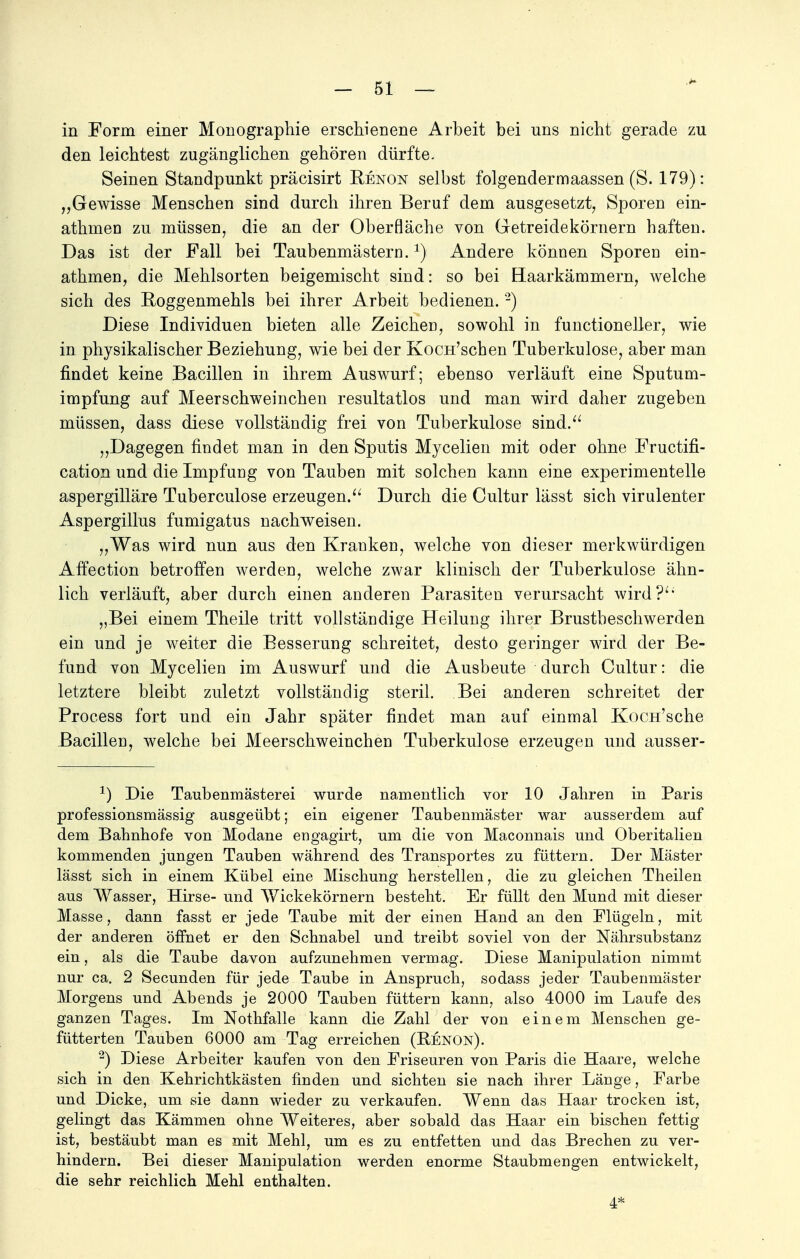 in Form einer Monographie erschienene Arbeit bei uns nicht gerade zu den leichtest zugänglichen gehören dürfte. Seinen Standpunkt präcisirt Bjenon selbst folgendermaassen (S. 179): „Gewisse Menschen sind durch ihren Beruf dem ausgesetzt, Sporen ein- athmen zu müssen, die an der Oberfläche von Getreiclekörnern haften. Das ist der Fall bei Taubenmästern.Andere können Sporen ein- athmen, die Mehlsorten beigemischt sind: so bei Haarkämmern, welche sich des Boggenmehls bei ihrer Arbeit bedienen. 2) Diese Individuen bieten alle Zeichen sowohl in functioneller, wie in physikalischer Beziehung, wie bei der KocH'schen Tuberkulose, aber man findet keine Bacillen in ihrem Auswurf; ebenso verläuft eine Sputum- impfung auf Meerschweinchen resultatlos und man wird daher zugeben müssen, dass diese vollständig frei von Tuberkulose sind. „Dagegen findet man in den Sputis Mycelien mit oder ohne Fructifi- cation und die Impfung von Tauben mit solchen kann eine experimentelle aspergilläre Tuberculose erzeugen. Durch die Cultur lässt sich virulenter Aspergillus fumigatus nachweisen. „Was wird nun aus den Kranken, welche von dieser merkwürdigen Affection betroffen werden, welche zwar klinisch der Tuberkulose ähn- lich verläuft, aber durch einen anderen Parasiten verursacht wird? „Bei einem Theile tritt vollständige Heilung ihrer Brustbeschwerden ein und je weiter die Besserung schreitet, desto geringer wird der Be- fund von Mycelien im Auswurf und die Ausbeute durch Cultur: die letztere bleibt zuletzt vollständig steril. Bei anderen schreitet der Process fort und ein Jahr später findet man auf einmal KocH'sche Bacillen, welche bei Meerschweinchen Tuberkulose erzeugen und ausser- *) Die Taubenmästerei wurde namentlich vor 10 Jahren in Paris professionsmässig ausgeübt; ein eigener Taubenmäster war ausserdem auf dem Bahnhofe von Modane engagirt, um die von Maconnais und Oberitalien kommenden jungen Tauben während des Transportes zu füttern. Der Mäster lässt sich in einem Kübel eine Mischung herstellen, die zu gleichen Theilen aus Wasser, Hirse- und Wickekörnern besteht. Er füllt den Mund mit dieser Masse, dann fasst er jede Taube mit der einen Hand an den Flügeln, mit der anderen öffnet er den Schnabel und treibt soviel von der Nährsubstanz ein, als die Taube davon aufzunehmen vermag. Diese Manipulation nimmt nur ca. 2 Secunden für jede Taube in Anspruch, sodass jeder Taubenmäster Morgens und Abends je 2000 Tauben füttern kann, also 4000 im Laufe des ganzen Tages. Im Nothfalle kann die Zahl der von einem Menschen ge- fütterten Tauben 6000 am Tag erreichen (Renon). 2) Diese Arbeiter kaufen von den Friseuren von Paris die Haare, welche sich in den Kehrichtkästen finden und sichten sie nach ihrer Länge, Farbe und Dicke, um sie dann wieder zu verkaufen. Wenn das Haar trocken ist, gelingt das Kämmen ohne Weiteres, aber sobald das Haar ein bischen fettig ist, bestäubt man es mit Mehl, um es zu entfetten und das Brechen zu ver- hindern. Bei dieser Manipulation werden enorme Staubmengen entwickelt, die sehr reichlich Mehl enthalten. 4*