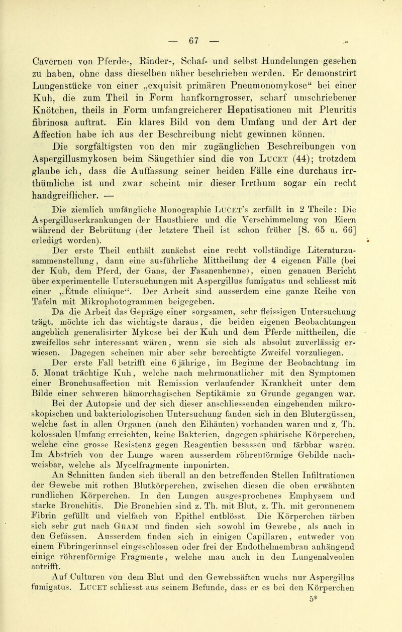 Cavernen von Pferde-, Rinder-, Schaf- und selbst Himdelungen gesehen zu haben, ohne dass dieselben näher beschrieben werden. Er demonstrirt Lungenstücke von einer „exquisit primären Pneu monomykose bei einer Kuh, die zum Theil in Form hanfkorngrosser, scharf umschriebener Knötchen, theils in Form umfangreicherer Hepatisationeu mit Pleuritis fibrinosa auftrat. Ein klares Bild von dem Umfang und der Art der ArTection habe ich aus der Beschreibung nicht gewinnen können. Die sorgfältigsten von den mir zugänglichen Beschreibungen von Aspergillusmykosen beim Säugethier sind die von Lucet (44); trotzdem glaube ich, dass die Auffassung seiner beiden Fälle eine durchaus irr- thümliche ist und zwar scheint mir dieser Irrthum sogar ein recht handgreiflicher. — Die ziemlich umfängliche Monographie Lucet's zerfällt in 2 Theile: Die Aspergilluserkrankungen der Hausthiere und die Verschimmelung von Eiern während der Bebrütung (der letztere Theil ist schon früher [S. 65 u. 66] erledigt worden). Der erste Theil enthält zunächst eine recht vollständige Literaturzu- sammenstellung, dann eine ausführliche Mittheilung der 4 eigenen Fälle (bei der Kuh, dem Pferd, der Gans, der Fasanenhenne), einen genauen Bericht über experimentelle Untersuchungen mit Aspergillus fumigatus und schliesst mit einer ,.Etüde clinique. Der Arbeit sind ausserdem eine ganze Beihe von Tafeln mit Mikrophotogrammen beigegeben. Da die Arbeit das Gepräge einer sorgsamen, sehr fleissigen Untersuchung trägt, möchte ich das wichtigste daraus, die beiden eigenen Beobachtungen angeblich generalisirter Mykose bei der Kuh und dem Pferde mittheilen, die zweifellos sehr interessant wären, wenn sie sich als absolut zuverlässig er- wiesen. Dagegen scheinen mir aber sehr berechtigte Zweifel vorzuliegen. Der erste Fall betrifft eine 6 jährige ? im Beginne der Beobachtung im 5. Monat trächtige Kuh, welche nach mehrmonatlicher mit den Symptomen einer Bronchusaffection mit Remission verlaufender Krankheit unter dem Bilde einer schweren hämorrhagischen Septikämie zu Grunde gegangen war. Bei der Autopsie und der sich dieser anschliessenden eingehenden mikro- skopischen und bakteriologischen Untersuchung fanden sich in den Blutergüssen, welche fast in allen Organen (auch den Eihäuten) vorhanden waren und z. Th. kolossalen Umfang erreichten, keine Bakterien, dagegen sphärische Körperchen, welche eine grosse Resistenz gegen Reagentien besassen und tärbbar waren. Im Abstrich von der Lunge waren ausserdem röhrenförmige Gebilde nach- weisbar, welche als Mycelfragmente imponirten. An Schnitten fanden sich überall an den betreffenden Stellen Infiltrationen der Gewebe mit rothen Blutkörperchen, zwischen diesen die oben erwähnten rundlichen Körperchen. In den Lungen ausgesprochenes Emphysem und starke Bronchitis. Die Bronchien sind z. Th. mit Blut, z. Th. mit geronnenem Fibrin gefüllt und vielfach von Epithel entblösst. Die Körperchen färben sich sehr gut nach Gram und finden sich sowohl im Gewebe, als auch in den Gefässen. Ausserdem finden sich in einigen Capillaren, entweder von einem Fibringerinnsel eingeschlossen oder frei der Endothelmembran anhängend einige röhrenförmige Fragmente, welche man auch in den Lungenalveolen antrifft. Auf Culturen von dem Blut und den Gewebssäften wuchs nur Aspergillus fumigatus. LuCET schliesst aus seinem Befunde, dass er es bei den Körperchen 5*