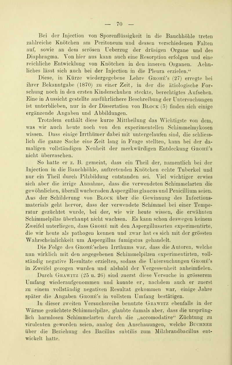 Bei der Injecticm von Sporenflüssigkeit in die Bauchhöhle treten zahlreiche Knötchen am Peritoneum und dessen verschiedenen Falten auf, sowie an dem serösen Ueberzug der drüsigen Organe und des Diaphragma. Von hier aus kann auch eine Resorption erfolgen und eine reichliche Entwicklung von Knötchen in den inneren Organen. Aehn- liches lässt sich auch bei der Injection in die Pleura erzielen. Diese, in Kürze wiedergegebene Lehre Geohe's (27) erregte bei ihrer Bekanntgabe (1870) zu einer Zeit, in der die ätiologische For- schung noch in den ersten Kinderschuhen steckte, berechtigtes Aufsehen. Eine in Aussicht gestellte ausführlichere Beschreibung der Untersuchungen ist unterblieben, nur in der Dissertation von Block (5) finden sich einige ergänzende Angaben und Abbildungen. Trotzdem enthält diese kurze Mittheilung das Wichtigste von dem, was wir auch heute noch von den experimentellen Schimmelmykosen wissen. Dass einige Irrthümer dabei mit untergelaufen sind, die schliess- lich die ganze Sache eine Zeit lang in Frage stellten, kann bei der da- maligen vollständigen Neuheit der merkwürdigen Entdeckung Geohe's nicht überraschen. So hatte er z. B. gemeint, dass ein Theil der, namentlich bei der Injection in die Bauchhöhle, auftretenden Knötchen echte Tuberkel und nur ein Theil durch Pilzbildung entstanden sei. Viel wichtiger erwies sich aber die irrige Annahme, dass die verwendeten Schimmelarten die gewöhnlichen, überall wuchernden Aspergillus glaucus und Penicillium seien. Aus der Schilderung von Block über die Gewinnung des Iufections- materials geht hervor, dass der verwendete Schimmel bei einer Tempe- ratur gezüchtet wurde, bei der, wie wir heute wissen, die erwähnten Schimmelpilze überhaupt nicht wachsen. Es kann schon deswegen keinem Zweifel unterliegen, dass Geohe mit den Aspergillusarten experimentirte. die wir heute als pathogen kennen und zwar hat es sich mit der grössten Wahrscheinlichkeit um Aspergillus fumigatus gehandelt. Die Folge des GßOHE'schen Irrthums war, dass die Autoren, welche nun wirklich mit den angegebenen Schimmelpilzen experimentirten, voll- ständig negative Resultate erzielten, sodass die Untersuchungen Geohe's in Zweifel gezogen wurden und alsbald der Vergessenheit anheimfielen. Durch Geawitz (25 u. 26) sind zuerst diese Versuche in grösserem Umfang wiederaufgenommen und konnte er, nachdem auch er zuerst zu einem vollständig negativen Resultat gekommen war, einige Jahre später die Angaben Geohe's in vollstem Umfang bestätigen. In dieser zweiten Versuchsreihe benutzte Geawitz ebenfalls in der Wärme gezüchtete Schimmelpilze, glaubte damals aber, dass die ursprüng- lich harmlosen Schimmelarten durch die ..accomodative'' Züchtung zu virulenten geworden seien, analog den Anschauungen, welche Bithnee über die Beziehung des Bacillus subtilis zum Milzbraudbacillus ent- wickelt hatte.