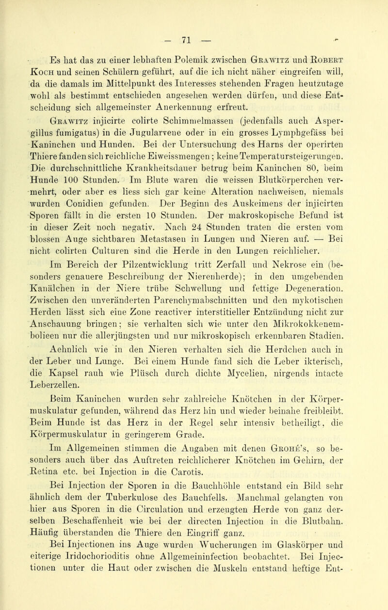 Es hat das zu einer lebhaften Polemik zwischen Grawitz und Robert Koch und seinen Schülern geführt, auf die ich nicht näher eingreifen will, da die damals im Mittelpunkt des Interesses stehenden Fragen heutzutage wohl als bestimmt entschieden angesehen werden dürfen, und diese Ent- scheidung sich allgemeinster Anerkennimg erfreut. Grawitz injicirte colirte Schimmelmassen (jedenfalls auch Asper- gillus fumigatus) in die Jugularveue oder in ein grosses Lvmphgefäss bei Kaninchen und Hunden. Bei der Untersuchung des Harns der operirten Thiere fanden sich reichliche Eiweissmengen ; keine Temperatursteigerungen. Die durchschnittliche Krankheitsdauer betrug beim Kaninchen 80, beim Hunde 100 Stunden. Im Blute waren die weissen Blutkörperchen ver- mehrt, oder aber es liess sich gar keine Alteration nachweisen, niemals wurden Conidien gefunden. Der Beginn des Auskeimens der injicirten Sporen fällt in die ersten 10 Stunden. Der makroskopische Befund ist in dieser Zeit noch negativ. Nach 24 Stunden traten die ersten vom blossen Auge sichtbaren Metastasen in Lungen und Nieren auf. — Bei nicht colirten Culturen sind die Herde in den Lungen reichlicher. Im Bereich der Pilzentwicklung tritt Zerfall und Nekrose ein (be- sonders genauere Beschreibung der Nierenherde); in den umgebenden Kanälchen in der Niere trübe Schwellung und fettige Degeneration. Zwischen den unveränderten Parenclryinabschnitten und den mykotischen Herden lässt sich eine Zone reactiver interstitieller Entzündung nicht zur Anschauung bringen; sie verhalten sich wie unter den Mikrokokkenem- bolieen nur die allerjüngsten und nur mikroskopisch erkennbaren Stadien. Aehnlich wie in den Nieren verhalten sich die Herdchen auch in der Leber und Lunge. Bei einem Hunde fand sich die Leber ikterisch, die Kapsel rauh wie Plüsch durch dichte Mycelien, nirgends intacte Leberzellen. Beim Kaninchen wurden sehr zahlreiche Knötchen in der Körper- muskulatur gefunden, während das Herz bin und wieder beinahe freibleibt. Beim Hunde ist das Herz in der Regel sehr intensiv betheiligt, die Körpermuskulatur in geringerem Grade. Im Allgemeinen stimmen die Angaben mit denen Grohe's, so be- sonders auch über das Auftreten reichlicherer Knötchen im Gehirn, der Retina etc. bei Injection in die Carotis. Bei Injection der Sporen in die Bauchhöhle entstand ein Bild sehr ähnlich dem der Tuberkulose des Bauchfells. Manchmal gelangten von hier aus Sporen in die Circulation und erzeugten Herde von ganz der- selben Beschaffenheit wie bei der directen Injection in die Blutbahn. Häufig überstanden die Thiere den Eingriff ganz. Bei Injectionen ins Auge wurden Wucherungen im Glaskörper und eiterige Iridochorioditis ohne Allgemeininfection beobachtet. Bei Injec- tionen unter die Haut oder zwischen die Muskeln entstand heftige Ent-