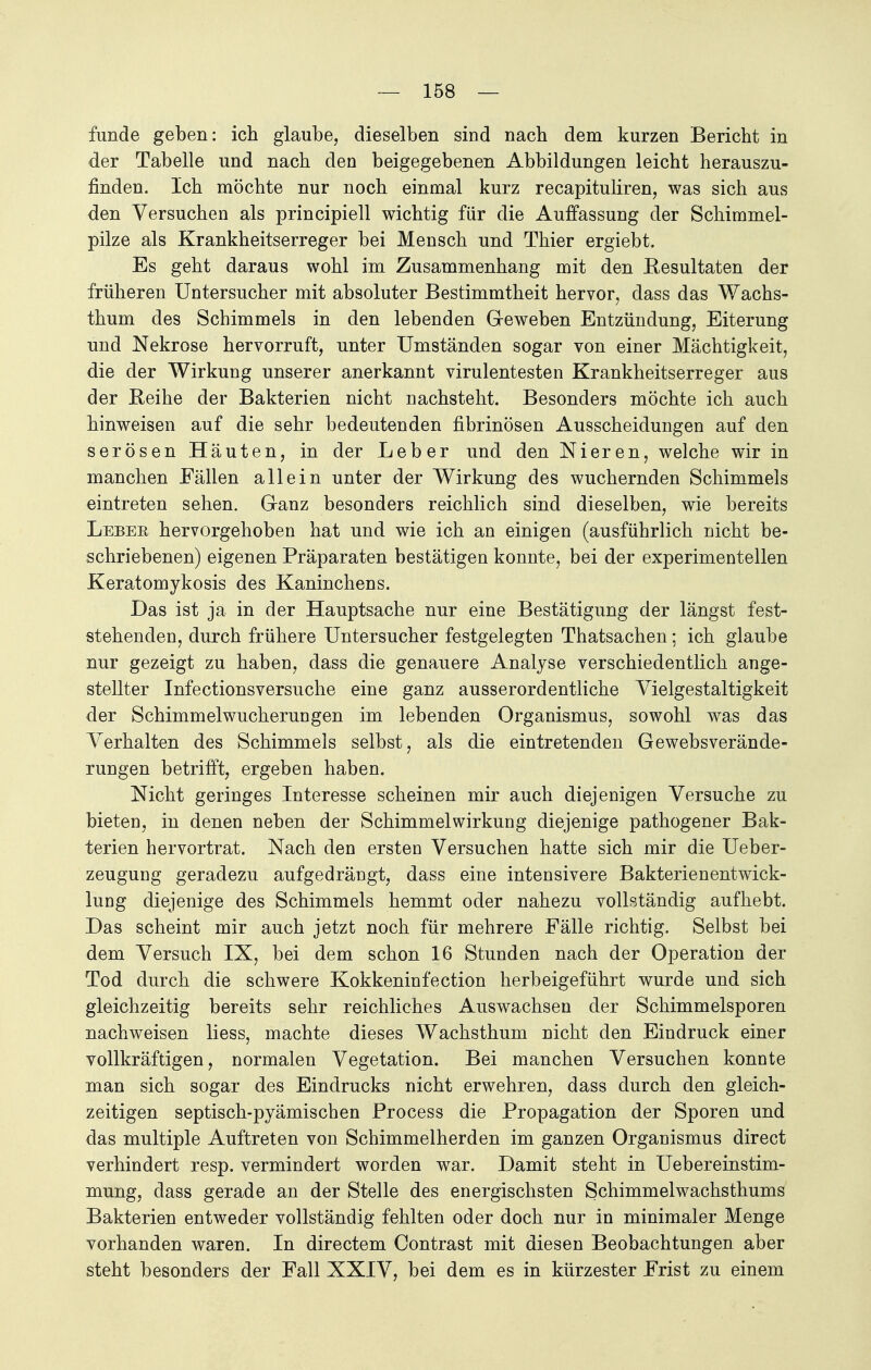 funde geben: ich glaube, dieselben sind nach dem kurzen Bericht in der Tabelle und nach den beigegebenen Abbildungen leicht herauszu- finden. Ich möchte nur noch einmal kurz recapituliren, was sich aus den Versuchen als principiell wichtig für die Auffassung der Schimmel- pilze als Krankheitserreger bei Mensch und Thier ergiebt. Es geht daraus wohl im Zusammenhang mit den Resultaten der früheren Untersucher mit absoluter Bestimmtheit hervor, dass das Wachs- thum des Schimmels in den lebenden Geweben Entzündung, Eiterung und Nekrose hervorruft, unter Umständen sogar von einer Mächtigkeit, die der Wirkung unserer anerkannt virulentesten Krankheitserreger aus der Reihe der Bakterien nicht nachsteht. Besonders möchte ich auch hinweisen auf die sehr bedeutenden fibrinösen Ausscheidungen auf den serösen Häuten, in der Leber und den Nieren, welche wir in manchen Fällen allein unter der Wirkung des wuchernden Schimmels eintreten sehen. Ganz besonders reichlich sind dieselben, wie bereits Leber hervorgehoben hat und wie ich an einigen (ausführlich nicht be- schriebenen) eigenen Präparaten bestätigen konnte, bei der experimentellen Keratomykosis des Kaninchens. Das ist ja in der Hauptsache nur eine Bestätigung der längst fest- stehenden, durch frühere Untersucher festgelegten Thatsachen; ich glaube nur gezeigt zu haben, dass die genauere Analyse verschiedentlich ange- stellter Infectionsversuche eine ganz ausserordentliche Vielgestaltigkeit der Schimmelwucherungen im lebenden Organismus, sowohl was das Verhalten des Schimmels selbst, als die eintretenden Gewebsverände- rungen betrifft, ergeben haben. Nicht geringes Interesse scheinen mir auch diejenigen Versuche zu bieten, in denen neben der Schimmelwirkung diejenige pathogener Bak- terien hervortrat. Nach den ersten Versuchen hatte sich mir die Ueber- zeugung geradezu aufgedrängt, dass eine intensivere BakterienentWick- lung diejenige des Schimmels hemmt oder nahezu vollständig aufhebt. Das scheint mir auch jetzt noch für mehrere Fälle richtig. Selbst bei dem Versuch IX, bei dem schon 16 Stunden nach der Operation der Tod durch die schwere Kokkeninfection herbeigeführt wurde und sich gleichzeitig bereits sehr reichliches Auswachsen der Schimmelsporen nachweisen liess, machte dieses Wachsthum nicht den Eindruck einer vollkräftigen, normalen Vegetation. Bei manchen Versuchen konnte man sich sogar des Eindrucks nicht erwehren, dass durch den gleich- zeitigen septisch-pyämischen Process die Propagation der Sporen und das multiple Auftreten von Schimmelherden im ganzen Organismus direct verhindert resp. vermindert worden war. Damit steht in Uebereinstim- mung, dass gerade an der Stelle des energischsten Schimmelwachsthums Bakterien entweder vollständig fehlten oder doch nur in minimaler Menge vorhanden waren. In directem Contrast mit diesen Beobachtungen aber steht besonders der Fall XXIV, bei dem es in kürzester Frist zu einem