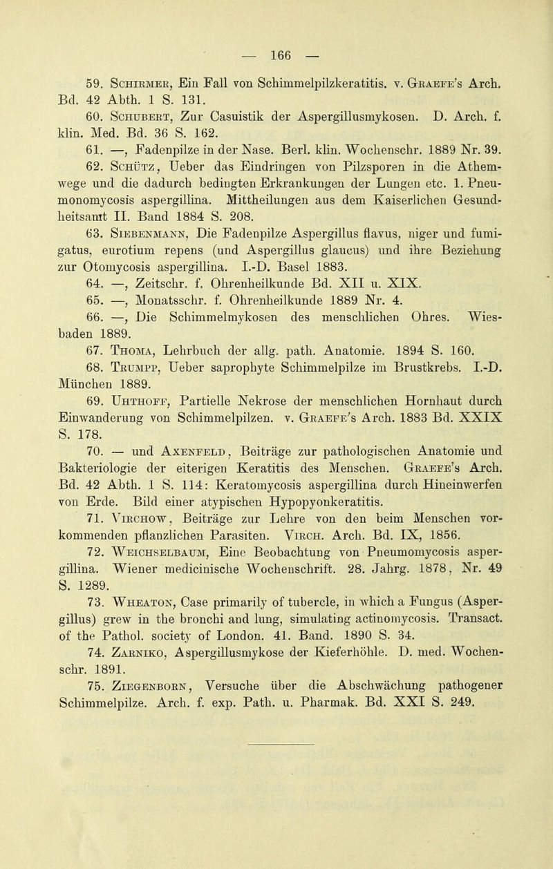 59. Schirmer, Ein Fall von Schimmelpilzkeratitis. v. Graeee's Arch. Bd. 42 Abth. 1 S. 131. 60. Schubert, Zur Casuistik der Aspergillusmykosen. D. Arch. f. klin. Med. Bd. 36 S. 162. 61. —, Fadenpilze in der Nase. Berk klin. Wochenschr. 1889 Nr. 39. 62. Schütz, Ueber das Eindringen von Pilzsporen in die Athem- wege und die dadurch bedingten Erkrankungen der Lungen etc. 1. Pneu- monomycosis aspergillina. Mittheilungen aus dem Kaiserlichen Gesund- heitsamt II. Band 1884 S. 208. 63. Siebenmann, Die Fadenpilze Aspergillus flavus, niger und fumi- gatus, eurotium repens (und Aspergillus glaucus) und ihre Beziehung zur Otomycosis aspergillina. I.-D. Basel 1883. 64. —, Zeitschr. f. Ohrenheilkunde Bd. XII u. XIX. 65. —, Monatsschr. f. Ohrenheilkunde 1889 Nr. 4. 66. —, Die Schimmelmykosen des menschlichen Ohres. Wies- baden 1889. 67. Thoma, Lehrbuch der allg. path. Anatomie. 1894 S. 160. 68. Trumpp, Ueber saprophyte Schimmelpilze im Brustkrebs. I.-D. München 1889. 69. Uhthoee, Partielle Nekrose der menschlichen Hornhaut durch Einwanderung von Schimmelpilzen, v. Graeee's Arch. 1883 Bd. XXIX S. 178. 70. — und Axeneeld, Beiträge zur pathologischen Anatomie und Bakteriologie der eiterigen Keratitis des Menschen. Graeee's Arch. Bd. 42 Abth. 1 S. 114: Keratomycosis aspergillina durch Hineinwerfen von Erde. Bild einer atypischen Hypopyonkeratitis. 71. Virchow, Beiträge zur Lehre von den beim Menschen vor- kommenden pflanzlichen Parasiten. Virch. Arch. Bd. IX, 1856. 72. Weichselbaum, Eine Beobachtung von Pneumomycosis asper- gillina. Wiener medicinische Wochenschrift. 28. Jahrg. 1878, Nr. 49 S. 1289. 73. Wheaton, Case primarily of tubercle, in which a Fungus (Asper- gillus) grew in the bronchi and hing, simulating actinomycosis. Transact. of the Pathol. society of London. 41. Band. 1890 S. 34. 74. Zarniko, Aspergillusmykose der Kieferhöhle. D. med. Wochen- schr. 1891. 75. Ziegenborn, Versuche über die Abschwächung pathogener Schimmelpilze. Arch. f. exp. Path. u. Pharmak. Bd. XXI S. 249.