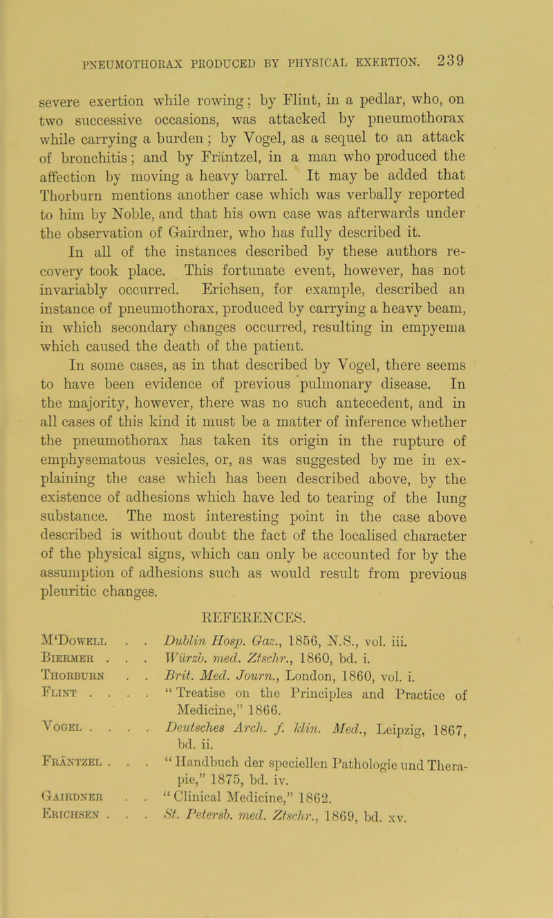 severe exertion while rowing; by Flint, in a pedlar, who, on two successive occasions, was attacked by pneumothorax while carrying a burden; by Vogel, as a sequel to an attack of bronchitis; and by Friintzel, in a man who produced the affection by moving a heavy barrel. It may be added that Thorburn mentions another case which was verbally reported to him by Noble, and that his own case was afterwards under the observation of Gairdner, who has fully described it. In all of the instances described by these authors re- covery took place. This fortunate event, however, has not invariably occurred. Erichsen, for example, described an instance of pneumothorax, produced by carrying a heavy beam, in which secondary changes occurred, resulting in empyema which caused the death of the patient. In some cases, as in that described by Vogel, there seems to have been evidence of previous pulmonary disease. In the majority, however, there was no such antecedent, and in all cases of this kind it must be a matter of inference whether the pneumothorax has taken its origin in the rupture of emphysematous vesicles, or, as was suggested by me in ex- plaining the case which has been described above, by the existence of adhesions which have led to tearing of the lung substance. The most interesting point in the case above described is without doubt the fact of the localised character of the physical signs, which can only be accounted for by the assumption of adhesions such as would result from previous pleuritic changes. M‘Dowell Biermer . Thorburn Flint . . Vogel . . Frantzel . Gairdner Erichsen . REFERENCES. Dublin Hosp. Gaz., 1856, N.S., vol. iii. Wiirzh. med. Ztsclir., 1860, bd. i. Brit. Med. Journ., London, 1860, vol. i. “ Treatise on the Principles and Practice of Medicine,” 1866. Deutsches Arch. f. klin. Med., Leipzig, 1867, bd. ii. “ Ilandbuch der speciellen Patliologie imd Thera- pie,” 1875, bd. iv. “Clinical Medicine,” 1862. Hf. Petersh. med. Zischr., 1869, bd. xv.