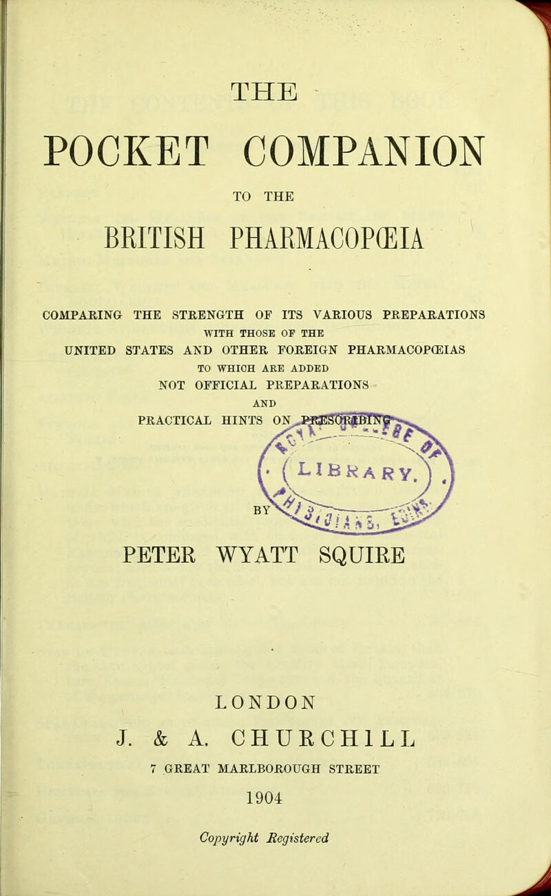 THE POCKET COMPANION COMPARING THE STRENGTH OF ITS VARIOUS PREPARATIONS WITH THOSE OF THE UNITED STATES AND OTHER FOREIGN PHARMACOPOEIAS TO WHICH ARE ADDED NOT OFFICIAL PREPARATIONS AND TO THE BRITISH PHARMACOPEIA PETER WYATT SQUIRE LONDON J. & A. CHURCHILL 7 GREAT MARLBOROUGH STREET 1904 Copyright Registered