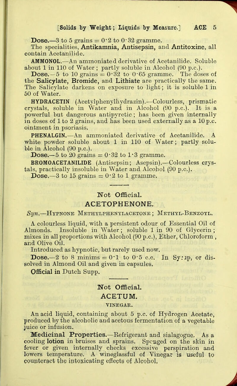 Dose.—3 to 5 grains = 0-2 to O’32 gramme. The specialities, Antikamnia, Antisepsin, and Antitoxine, all contain Acetanilide. AMMONOL.—An ammoniated derivative of Acetanilide. Soluble about 1 in 110 of Water ; partly soluble in Alcohol (90 p.c.). Dose. —5 to 10 grains = 0'32 to O'65 gramme. The doses of the Salicylate, Bromide, and Lithiate are practically the same. The Salicylate darkens on exposure to light; it is soluble 1 in 50 of Water. HYDRACETIN (Acetylphenylhydrazin).—Colourless, prismatic crystals, soluble in Water and in Alcohol (90 p.c.). It is a powerful but dangerous antipyretic; has been given internally in doses of 1 to 2 grains, and has been used externally as a 10 p.c. ointment in psoriasis. PHENALGIN.—An ammoniated derivative of Acetanilide. A white powder soluble about 1 in 110 of Water; partly solu- ble in Alcohol (90 p.c.). Dose.—5 to 20 grains = O'32 to l-3 gramme. BR0M0ACETANIL1DE (Antisepsin; Asepsin).—Colourless crys- tals, practically insoluble in Water and Alcohol (90 p.c.). Dose.—3 to 15 grains = O'2 to 1 gramme. Not Official. ACETOPHENONE. Syn.—Hvpnone Methylphenylacetone ; Methyl-Benzoyl. A colourless liquid, with a persistent odour of Essential Oil of Almonds. Insoluble in Water; soluble 1 in 90 of Glycerin ; mixes in all proportions with Alcohol (90 p.c.), Ether, Chloroform , and Olive Oil. Introduced as hypnotic, but rarely used now. Dose.—2 to 8 minims =0'1 to O'5 c.c. In Sy:ip, or dis- solved in Almond Oil and given in capsules. Official in Dutch Supp. Not Official. ACETUM. VINEGAR. An acid liquid, containing about 5 p.c. of Hydrogen Acetate, produced by the alcoholic and acetous fermentation of a vegetable juice or infusion. Medicinal Properties.—Refrigerant and sialagogue. As a cooling lotion in bruises and sprains. Sponged on the skin in fever or given internally checks excessive perspiration and lowers temperature. A wineglassful of Vinegar is useful to counteract the intoxicating effects of Alcohol,