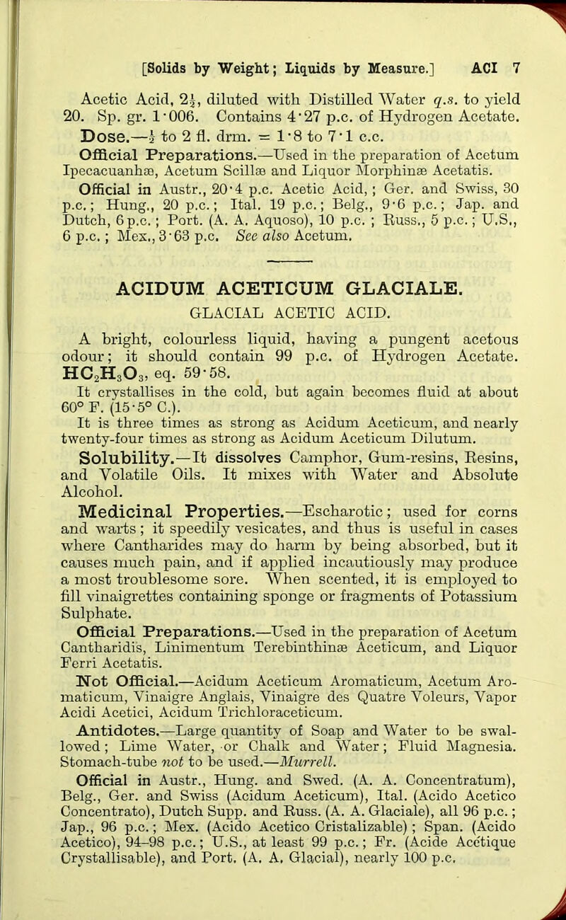 Acetic Acid, 2j, diluted with Distilled Water q.s. to yield 20. Sp. gr. 1-006. Contains 4- 27 p.c. of Hydrogen Acetate, Dose.—a to 2 fl. drm. = 1*8 to 71 c.c. Official Preparations.—Used in the preparation of Acetum Ipecacuanha), Acetum Scillse and Liquor Morphinae Acetatis. Official in Austr., 20’4 p.c. Acetic Acid, ; Ger. and Swiss, 30 p.c.; Hung,, 20 p.c.; Ital. 19 p.c.; Belg., 9-6 p.c.; Jap. and Dutch, 6 p.c.; Port. (A. A. Aquoso), 10 p.c. ; Russ., 5 p.c.; U.S., 6 p.c.; Mex., 3-63 p.c. Sec also Acetum. ACIDUM ACETICUM GLACIALE. GLACIAL ACETIC ACID. A bright, colourless liquid, having a pungent acetous odour; it should contain 99 p.c. of Hydrogen Acetate. HC2H303, eq. 59-58. It crystallises in the cold, but again becomes fluid at about 60° F. (15-5° C.). It is three times as strong as Acidum Aceticum, and nearly twenty-four times as strong as Acidum Aceticum Dilutum. Solubility.—It dissolves Camphor, Gum-resins, Resins, and Volatile Oils. It mixes with Water and Absolute Alcohol. Medicinal Properties.—Escharotic ; used for corns and warts; it speedily vesicates, and thus is useful in cases where Cantharides may do harm by being absorbed, but it causes much pain, and if applied incautiously may produce a most troublesome sore. When scented, it is employed to fill vinaigrettes containing sponge or fragments of Potassium Sulphate. Official Preparations.—Used in the preparation of Acetum Cantharidis, Linimentum Terebinthinae Aceticum, and Liquor Eerri Acetatis. Not Official.—Acidum Aceticum Aromaticum, Acetum Aro- maticum, Vinaigre Anglais, Vinaigre des Quatre Voleurs, Vapor Acidi Acetici, Acidum Trichloraceticum. Antidotes.—Large quantity of Soap and Water to be swal- lowed ; Lime Water, or Chalk and Water; Fluid Magnesia. Stomach-tube not to be used.—Murrell. Official in Austr., Hung, and Swed. (A. A. Concentratum), Belg., Ger. and Swiss (Acidum Aceticum), Ital. (Acido Acetico Concentrato), Dutch Supp. and Russ. (A. A. Glaciale), all 96 p.c.; Jap., 96 p.c.; Mex. (Acido Acetico Cristalizable); Span. (Acido Acetico), 94-98 p.c.; U.S., at least 99 p.c.; Fr. (Acide Acctique Crystallisable), and Port. (A, A. Glacial), nearly 100 p.c.