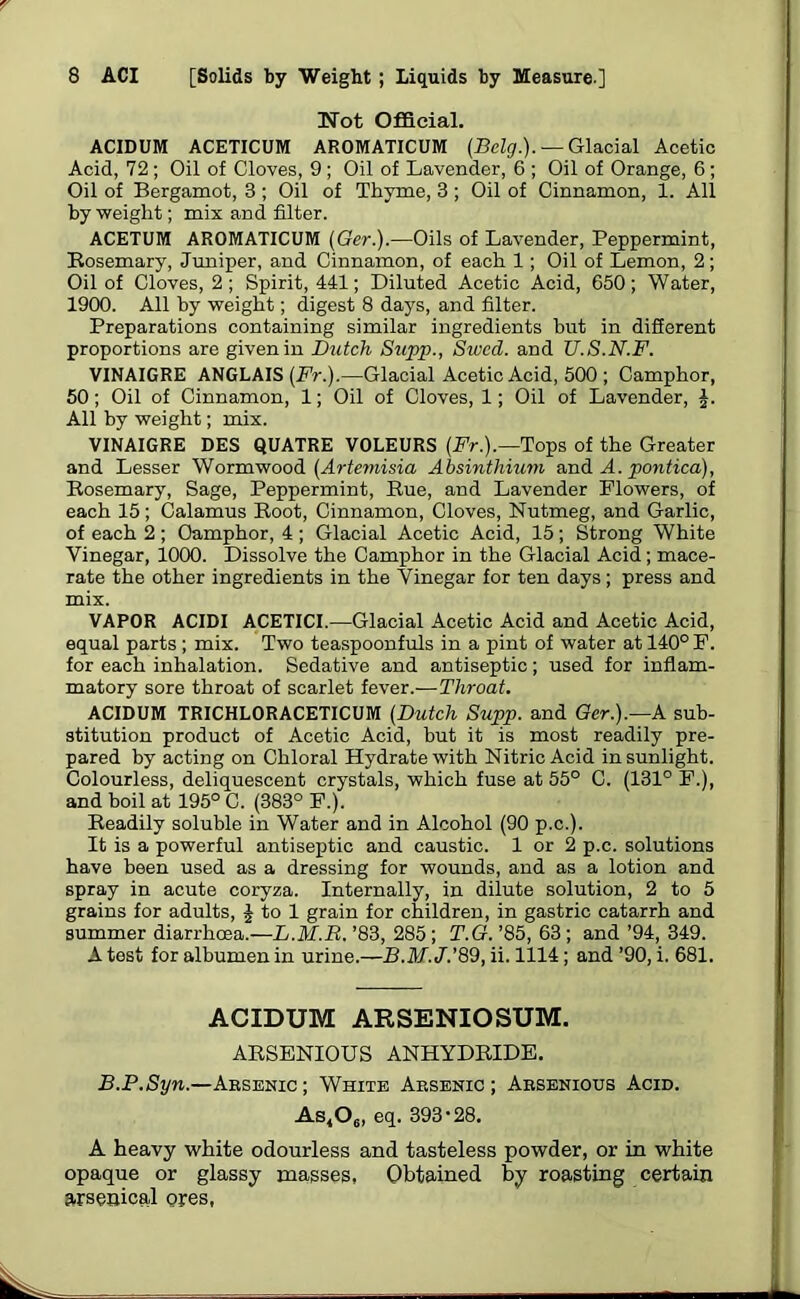 Not Official. ACIDUM ACETICUM AROMATICUM (Belg.). — Glacial Acetic Acid, 72 ; Oil of Cloves, 9 ; Oil of Lavender, 6 ; Oil of Orange, 6 ; Oil of Bergamot, 3 ; Oil of Thyme, 3 ; Oil of Cinnamon, 1. All by weight; mix and filter. ACETUM AROMATICUM (Ger.).—Oils of Lavender, Peppermint, Rosemary, Juniper, and Cinnamon, of each 1; Oil of Lemon, 2; Oil of Cloves, 2; Spirit, 441; Diluted Acetic Acid, 650; Water, 1900. All by weight; digest 8 days, and filter. Preparations containing similar ingredients but in different proportions are given in Butch Supp., Swcd. and U.S.N.F. VINAIGRE ANGLAIS (Fr.).—Glacial Acetic Acid, 500 ; Camphor, 50; Oil of Cinnamon, 1; Oil of Cloves, 1; Oil of Lavender, £. All by weight; mix. VINAIGRE DES QUATRE V0LEURS (Fr.).—Tops of the Greater and Lesser Wormwood (Artemisia Absinthium and A. pontica), Rosemary, Sage, Peppermint, Rue, and Lavender Flowers, of each 15; Calamus Root, Cinnamon, Cloves, Nutmeg, and Garlic, of each 2 ; Camphor, 4 ; Glacial Acetic Acid, 15; Strong White Vinegar, 1000. Dissolve the Camphor in the Glacial Acid ; mace- rate the other ingredients in the Vinegar for ten days; press and mix. VAPOR ACIDI ACETICI.—Glacial Acetic Acid and Acetic Acid, equal parts ; mix. Two teaspoonfuls in a pint of water at 140° F. for each inhalation. Sedative and antiseptic; used for inflam- matory sore throat of scarlet fever.—Throat. ACIDUM TRICHLORACETICUM (Dutch Supp. and Ger.).—A sub- stitution product of Acetic Acid, but it is most readily pre- pared by acting on Chloral Hydrate with Nitric Acid in sunlight. Colourless, deliquescent crystals, which fuse at 55° C. (131° F.), and boil at 195° C. (383° F.). Readily soluble in Water and in Alcohol (90 p.c.). It is a powerful antiseptic and caustic. 1 or 2 p.c. solutions have been used as a dressing for wounds, and as a lotion and spray in acute coryza. Internally, in dilute solution, 2 to 5 grains for adults, £ to 1 grain for children, in gastric catarrh and summer diarrhoea.—L.M.B. ’83, 285 ; T.G.’85,63; and’94, 349. A test for albumen in urine.—B.M.J.’89, ii. 1114; and ’90, i. 681. ACIDUM ARSENIOSUM. ARSENIOUS ANHYDRIDE. B.P.Syn.—Arsenic; White Arsenic; Arsenious Acid. As,06, eq. 393'28. A heavy white odourless and tasteless powder, or in white opaque or glassy masses, Obtained by roasting certain arsenical ores,