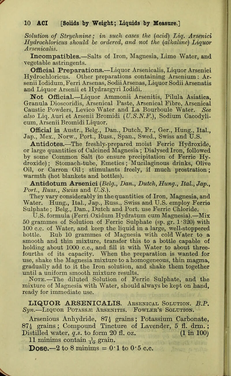 Solution of Strychnine; in such cases the (acid) Liq. Arsenici Hydrochloricus should he ordered, and not the (alkaline) Liquor Arsenicalis. Ineompatibles.—Salts of Iron, Magnesia, Lime Water, and vegetable astringents. Official Preparations.—Liquor Arsenicalis, Liquor Arsenici Hydrochloricus. Other preparations containing Arsenium: Ar- senii Iodidum.Ferri Arsenas, SodiiArsenas, Liquor Sodii Arsenatis and Liquor Arsenii et Hydrargyri Iodidi. Not Official.—Liquor Ammonii Arsenitis, Pilula Asiatica, Granula Dioscoridis, Arsenical Paste, Arsenical Fibre, Arsenical Caustic Powders, Levico Water and La Bourboule Water. See also Liq. Auri et Arsenii Bromidi (U.S.N.F.), Sodium Cacodyli- cum, Arsenii Bromidi Liquor. Official in Austr., Belg., Dan., Dutch, Fr., Ger., Hung., Ital., Jap., Mex., Norw., Port., Russ., Span., Swed., Swiss and U.S. Antidotes.—-The freshly-prepared moist Ferric Hydroxide, or large quantities of Calcined Magnesia ; Dialysed Iron, followed by some Common Salt (to ensure precipitation of Ferric Hy- droxide) ; Stomach-tube, Emetics; Mucilaginous drinks, Olive Oil, or Carron Oil; stimulants freely, if much prostration; warmth (hot blankets and bottles). Antidotum Arsenici (Belq., Dan., Dutch, Hung., Ital., Jap., Port., Buss., Swiss and U.S.). They vary considerably in the quantities of Iron, Magnesia, and Water. Hung., Ital., Jap., Russ., Swiss and U.S. employ Ferric Sulphate; Belg., Dan., Dutch and Port, use Ferric Chloride. U.S. formula (Ferri Oxidum Hydratum cum Magnesia).—Mix 50 grammes of Solution of Ferric Sulphate (sp. gr. I-320) with 100 c.c. of Water, and keep the liquid in a large, well-stoppered bottle. Rub 10 grammes of Magnesia with cold Water to a smooth and thin mixture, transfer this to a bottle capable of holding about 1000 c.c., and fill it with Water to about three- fourths of its capacity. When the preparation is wanted for use, shake the Magnesia mixture to a homogeneous, thin magma, gradually add to it the Iron solution, and shake them together until a uniform smooth mixture results. Note.—The diluted Solution of Ferric Sulphate, and the mixture of Magnesia with Water, should always be kept on hand, ready for immediate use. LIQUOR ARSENICALIS. Arsenical Solution. B.P. Syn.—Liquor Potass^: Arsenitis. Fowler’s Solution. Arsenious Anhydride, 875 grains; Potassium Carbonate, 87 5 grains ; Compound Tincture of Lavender, 5 fl. drm. ; Distilled water, q.s. to form 20 fl. oz. (1 in 100) 11 minims contain grain. Dose.—2 to 8 minims = O’1 to O’5 c.c.