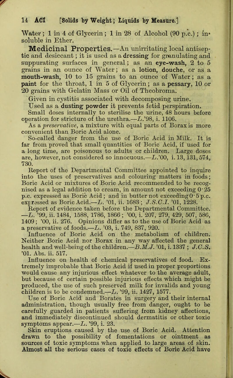 Water; 1 in 4 of Glycerin; 1 in 28 of Alcohol (90 p.c.); in* soluble in Ether. Medicinal Properties.—An unirritating local antisep- tic and desiccant; it is used as a dressing for granulating and suppurating surfaces in general; as an eye-wash, 2 to 5 grains in an ounce of Water; as a lotion, douche, or as a mouth-wash, 10 to 15 grains to an ounce of Water; as a paint for the throat, 1 in 5 of Glycerin; as a pessary, 10 or 20 grains with Gelatin Mass or Oil of Theobroma. Given in cystitis associated with decomposing urine. Used as a dusting powder it prevents fetid perspiration. Small doses internally to sterilise the urine, 48 hours before operation for stricture of the urethra.—L.’98, i. 1106. As a preservative, a mixture with equal parts of Borax is more convenient than Boric Acid alone. So-called danger from the use of Boric Acid in Milk. It is far from proved that small quantities of Boric Acid, if used for a long time, are poisonous to adults or children. Large doses are, however, not considered so innocuous.—L.’OO, i. 13,131, 574, 730. Report of the Departmental Committee appointed to inquire into the uses of preservatives and colouring matters in foods; Boric Acid or mixtures of Boric Acid recommended to be recog- nised as a legal addition to cream, in amount not exceeding 0‘25 p.c. expressed as Boric Acid; and in butter not exceeding0'5p.c. expressed as Boric Acid.—L. ’01, ii. 1683 ; J.S.C.I. ’01, 1228. Report of evidence taken before the Departmental Committee. —L. ’99, ii. 1484, 1588, 1786, 1866 ; ’00, i. 207, 279, 429, 507, 586, 1409 ; ’00, ii. 276. Opinions differ as to the use of Boric Acid as a preservative of foods.—L. ’03, i. 749, 837, 920. Influence of Boric Acid on the metabolism of children. Neither Boric Acid nor Borax in any way affected the general health and well-being of the children.—B.M.J. ’01, i. 1337 ; J.C.S, ’01. Ahs. ii. 517. Influence on health of chemical preservatives of food. Ex- tremely improbable that Boric Acid if used in proper proportions would cause any injurious effect whatever to the average adult, but because of certain possible injurious effects which might be produced, the use of such preserved milk for invalids and young children is to be condemned.—L. ’99, ii. 1427, 1577. Use of Boric Acid and Borates in surgery and their internal administration, though usually free from danger, ought to be carefully guarded in patients suffering from kidney affections, and immediately discontinued should dermatitis or other toxic symptoms appear.-—L. ’99, i. 23. Skin eruptions caused by the use of Boric Acid. Attention drawn to the possibility of fomentations or ointment as sources of toxic symptoms when applied to large areas of skin. Almost all the serious cases of toxic effects of Boric Acid have