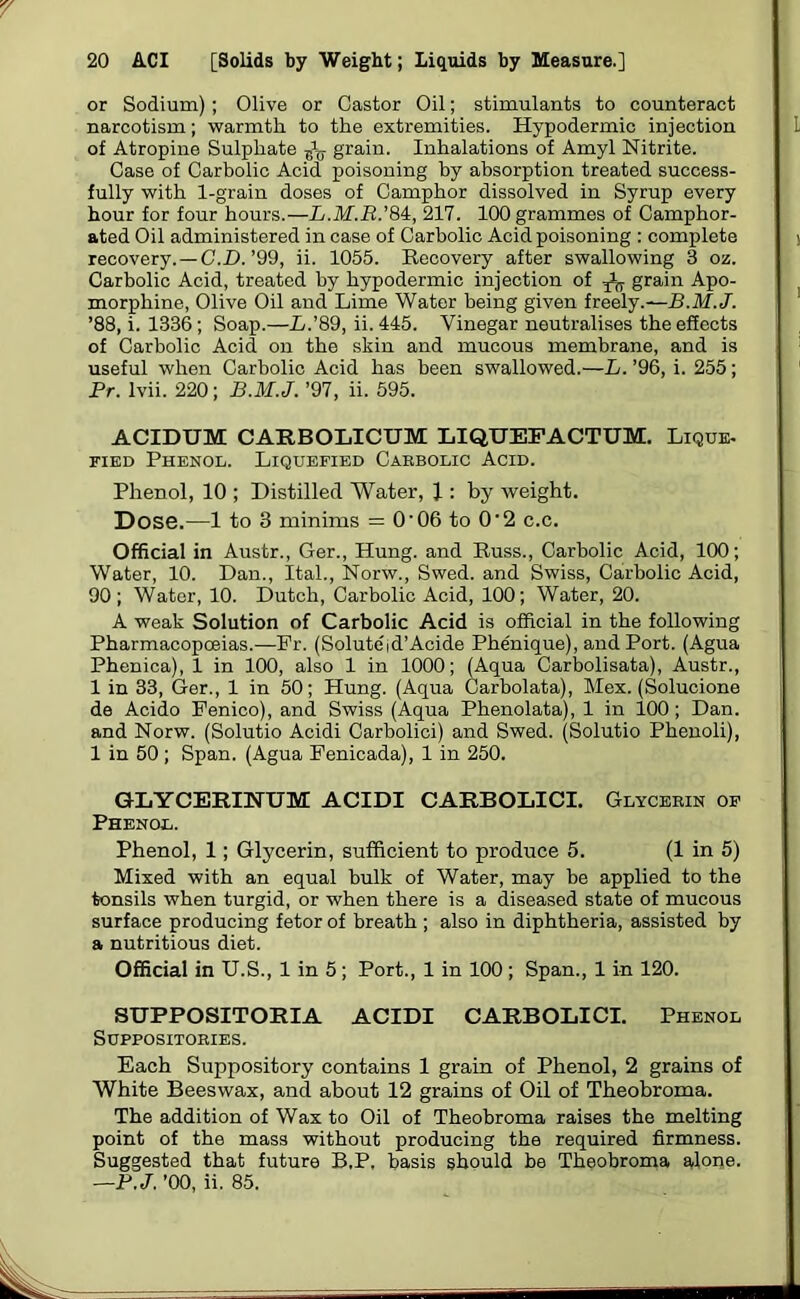 or Sodium); Olive or Castor Oil; stimulants to counteract narcotism; warmth to the extremities. Hypodermic injection L of Atropine Sulphate ^ grain. Inhalations of Amyl Nitrite. Case of Carbolic Acid poisoning by absorption treated success- fully with 1-grain doses of Camphor dissolved in Syrup every hour for four hours.—L.M.R.'M, 217. 100 grammes of Camphor- ated Oil administered in case of Carbolic Acid poisoning : complete j recovery. — C.D. ’99, ii. 1055. Recovery after swallowing 3 oz. Carbolic Acid, treated by hypodermic injection of ^ grain Apo- morphine, Olive Oil and Lime Water being given freely.—B.M. J. ’88, i. 1336; Soap.—L.'89, ii. 445. Vinegar neutralises the effects of Carbolic Acid on the skin and mucous membrane, and is useful when Carbolic Acid has been swallowed.—L. ’96, i. 255; Pr. lvii. 220; B.M.J. ’97, ii. 595. ACIDUM CARBOLICUM LIQUEFACTUM. Lique- fied Phenol. Liquefied Carbolic Acid. Phenol, 10 ; Distilled Water, J : by weight. Dose.—1 to 3 minims = O’06 to O'2 c.c. Official in Austr., Ger., Hung, and Russ., Carbolic Acid, 100; Water, 10. Dan., Ital., Norw., Swed. and Swiss, Carbolic Acid, 90; Water, 10. Dutch, Carbolic Acid, 100; Water, 20. A weak Solution of Carbolic Acid is official in the following Pharmacopoeias.—Pr. (Solute'id’Acide Phenique), and Port. (Agua Phenica), 1 in 100, also 1 in 1000; (Aqua Carbolisata), Austr., 1 in 33, Ger., 1 in 50; Hung. (Aqua Carbolata), Mex. (Solucione de Acido Penico), and Swiss (Aqua Phenolata), 1 in 100 ; Dan. and Norw. (Solutio Acidi Carbolici) and Swed. (Solutio Phenoli), 1 in 50; Span. (Agua Penicada), 1 in 250. GLYCERINTJM ACIDI CARBOLICI. Glycerin of Phenol. Phenol, 1; Glycerin, sufficient to produce 5. (1 in 5) Mixed with an equal bulk of Water, may be applied to the tonsils when turgid, or when there is a diseased state of mucous surface producing fetor of breath ; also in diphtheria, assisted by a nutritious diet. Official in U.S., 1 in 5; Port., 1 in 100; Span., 1 in 120. SUPPOSITORIA ACIDI CARBOLICI. Phenol Suppositories. Each Suppository contains 1 grain of Phenol, 2 grains of White Beeswax, and about 12 grains of Oil of Theobroma. The addition of Wax to Oil of Theobroma raises the melting point of the mass without producing the required firmness. Suggested that future B.P, basis should be Theobroma alone. —P.J. ’00, ii. 85.