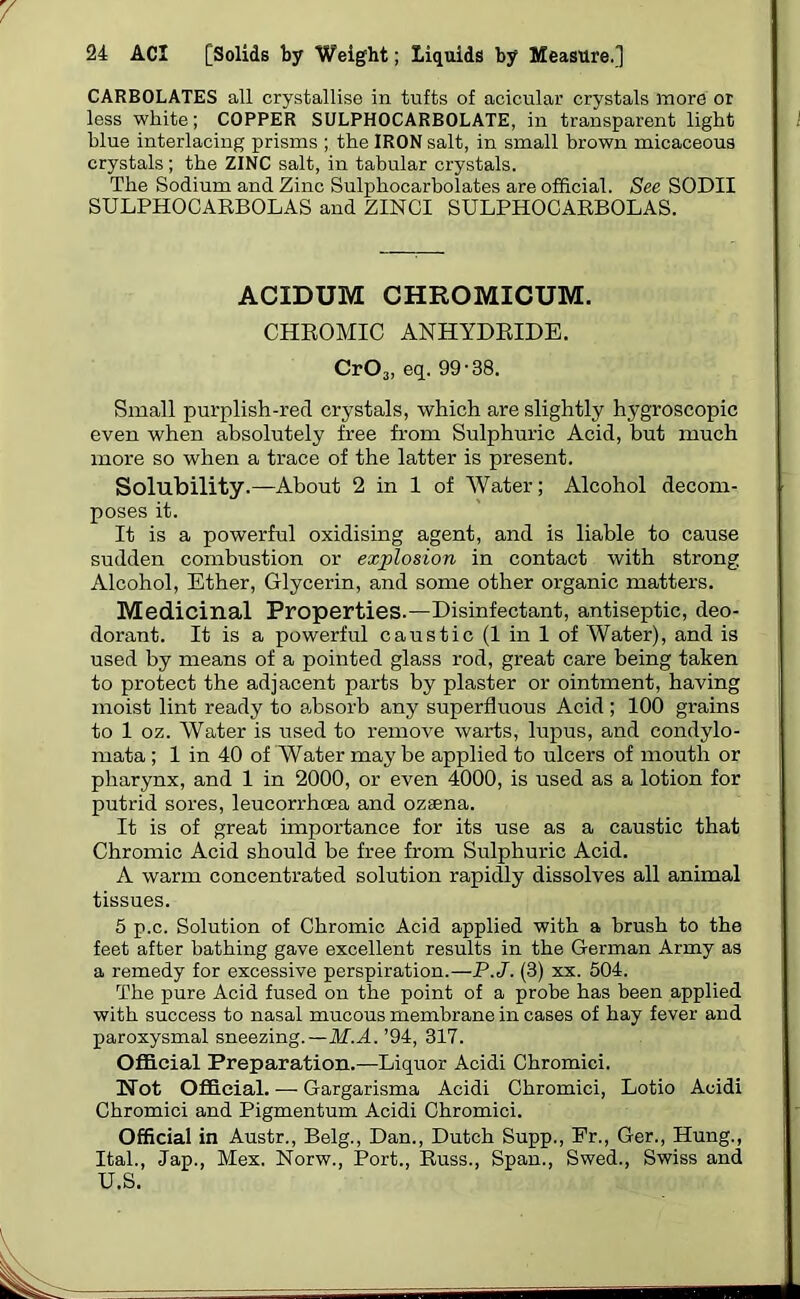 CARBOLATES all crystallise in tufts of acicular crystals more or less white; COPPER SULPHOCARBOLATE, in transparent light blue interlacing prisms ; the IRON salt, in small brown micaceous crystals; the ZINC salt, in tabular crystals. The Sodium and Zinc Sulphocarbolates are official. See SODII SULPHOCARBOLAS and ZINCI SULPHOCARBOLAS. ACIDUM CHROMICUM. CHROMIC ANHYDRIDE. CrOa, eq. 99-38. Small purplish-red crystals, which are slightly hygroscopic even when absolutely free from Sulphuric Acid, but much more so when a trace of the latter is present. Solubility.—About 2 in 1 of Water; Alcohol decom- poses it. It is a powerful oxidising agent, and is liable to cause sudden combustion or explosion in contact with strong Alcohol, Ether, Glycerin, and some other organic matters. Medicinal Properties.—Disinfectant, antiseptic, deo- dorant. It is a powerful caustic (1 in 1 of Water), and is used by means of a pointed glass rod, great care being taken to protect the adjacent parts by plaster or ointment, having moist lint ready to absorb any superfluous Acid ; 100 grains to 1 oz. Water is used to remove warts, lupus, and condylo- mata ; 1 in 40 of Water may be applied to ulcers of mouth or pharynx, and 1 in 2000, or even 4000, is used as a lotion for putrid sores, leucorrhoea and ozsena. It is of great importance for its use as a caustic that Chromic Acid should be free from Sulphuric Acid. A warm concentrated solution rapidly dissolves all animal tissues. 5 p.c. Solution of Chromic Acid applied with a brush to the feet after bathing gave excellent results in the German Army as a remedy for excessive perspiration.—P.J. (3) xx. 504. The pure Acid fused on the point of a probe has been applied with success to nasal mucous membrane in cases of hay fever and paroxysmal sneezing.—M.A. ’94, 317. Official Preparation.—Liquor Acidi Chromici. Not Official. —■ Gargarisma Acidi Chromici, Lotio Acidi Chromici and Pigmentum Acidi Chromici. Official in Austr., Belg., Dan., Dutch Supp., Fr., Ger., Hung., Ital., Jap., Mex. Norw., Port., Russ., Span., Swed., Swiss and U.S.