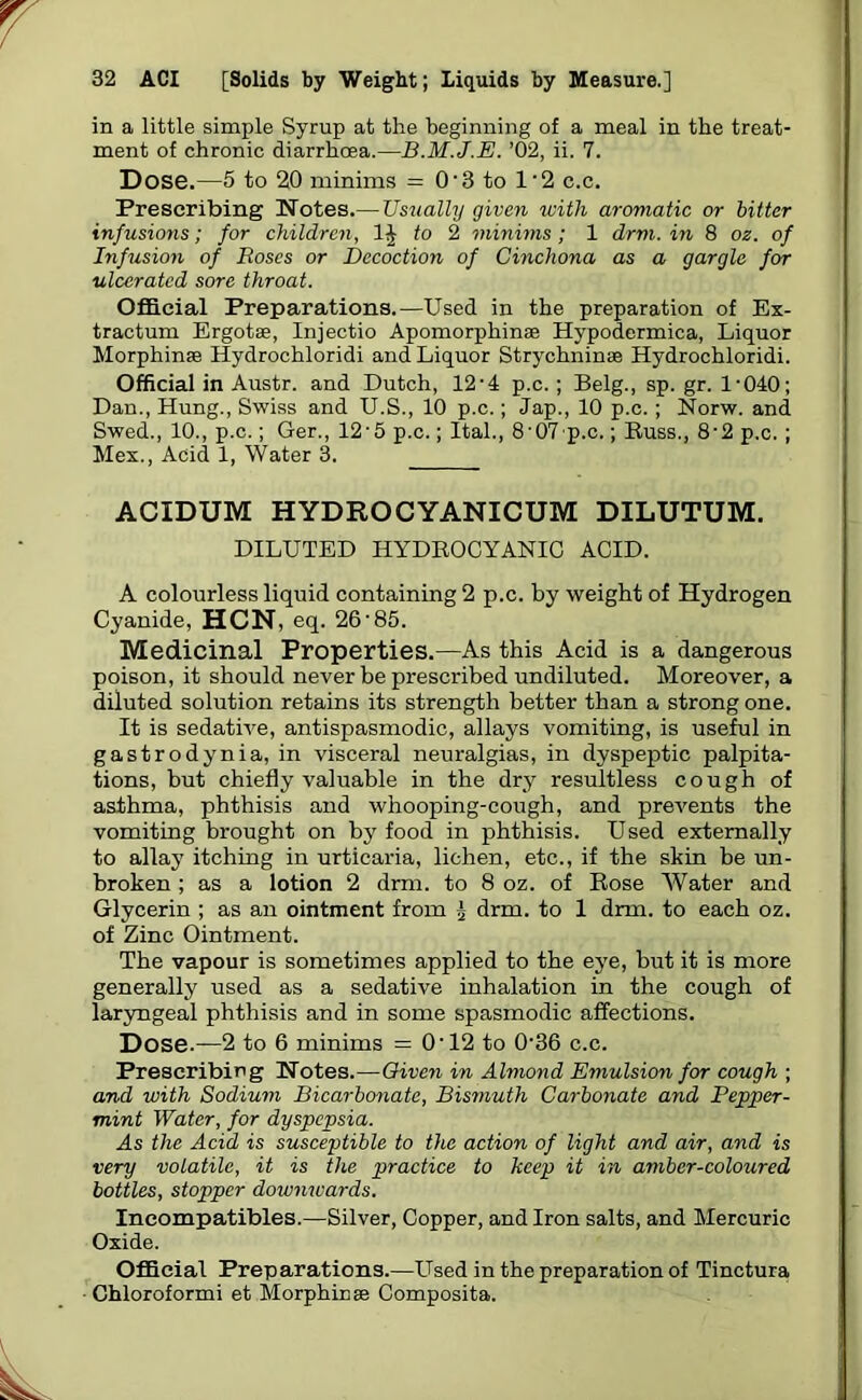 in a little simple Syrup at the beginning of a meal in the treat- ment of chronic diarrhoea.—B.M.J.E. ’02, ii. 7. Dose.—5 to 20 minims = 0-3 to 1’2 c.c. Prescribing Notes.— Usually given with aromatic or bitter infusions; for children, to 2 minims ; 1 drm. in 8 oz. of Infusion of Roses or Decoction of Cinchona as a gargle for ulcerated sore throat. Official Preparations.—Used in the preparation of Ex- tractum Ergot®, Injectio Apomorphinae Hypodermica, Liquor Morphinae Hydrochloridi and Liquor Strychnin* Hydrochloridi. Official in Austr. and Dutch, 12■ 4 p.c.; Belg., sp. gr. 1-040; Dan., Hung., Swiss and U.S., 10 p.c.; Jap., 10 p.c.; Norw. and Swed., 10., p.c.; Ger., 12'5 p.c.; Ital., 8’07-p.c.; Buss., 8-2 p.c.; Mex., Acid 1, Water 3. ACIDUM HYDROCYANICUM DILUTUM. DILUTED HYDROCYANIC ACID. A colourless liquid containing 2 p.c. by weight of Hydrogen Cyanide, HCN, eq. 26-85. Medicinal Properties.—As this Acid is a dangerous poison, it should never be prescribed undiluted. Moreover, a diluted solution retains its strength better than a strong one. It is sedative, antispasmodic, allays vomiting, is useful in gastrodynia, in visceral neuralgias, in dyspeptic palpita- tions, but chiefly valuable in the dry resultless cough of asthma, phthisis and whooping-cough, and prevents the vomiting brought on by food in phthisis. Used externally to allay itching in urticaria, lichen, etc., if the skin be un- broken ; as a lotion 2 drm. to 8 oz. of Rose Water and Glycerin ; as an ointment from 2 drm. to 1 drm. to each oz. of Zinc Ointment. The vapour is sometimes applied to the eye, but it is more generally used as a sedative inhalation in the cough of laryngeal phthisis and in some spasmodic affections. Dose.—2 to 6 minims = O’12 to 036 c.c. Prescribing Notes.—Oiven in Almond Emulsion for cough ; and with Sodium Bicarbonate, Bismuth Carbonate and Pepper- mint Water, for dyspepsia. As the Acid is susceptible to the action of light and air, and is very volatile, it is the practice to keep it in amber-coloured bottles, stopper dowmvards. Ineompatibles.—Silver, Copper, and Iron salts, and Mercuric Oxide. Official Preparations.—Used in the preparation of Tinctura Chloroformi et Morphines Composita.