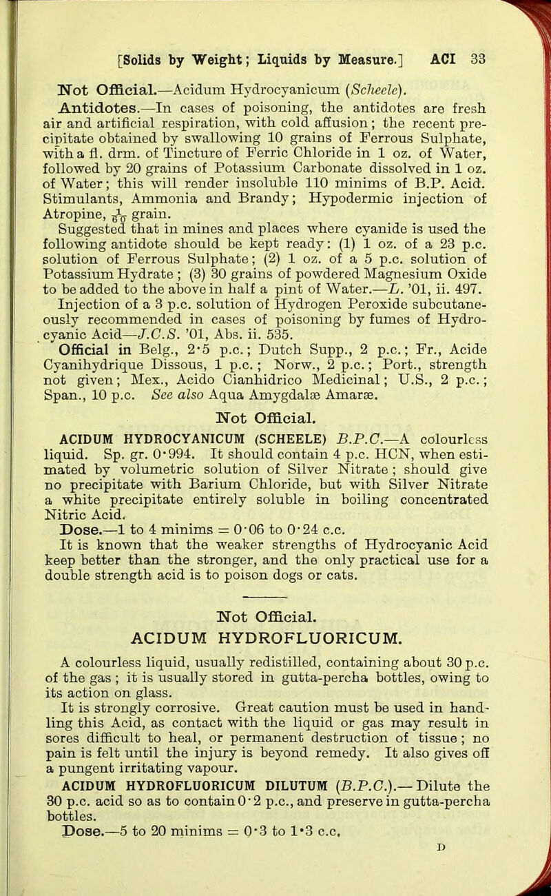 Not Official.—Acidum Hydrocyanicum (Sclieele). Antidotes.—In cases of poisoning, the antidotes are fresh air and artificial respiration, with cold affusion; the recent pre- cipitate obtained by swallowing 10 grains of Ferrous Sulphate, with a fl. drm. of Tincture of Ferric Chloride in 1 oz. of Water, followed by 20 grains of Potassium Carbonate dissolved in 1 oz. of Water; this will render insoluble 110 minims of B.P. Acid. Stimulants, Ammonia and Brandy; Hypodermic injection of Atropine, grain. Suggested that in mines and places where cyanide is used the following antidote should be kept ready: (1) 1 oz. of a 23 p.c. solution of Ferrous Sulphate; (2) 1 oz. of a 5 p.c. solution of Potassium Hydrate ; (3) 30 grains of powdered Magnesium Oxide to be added to the above in half a pint of Water.—L. ’01, ii. 497. Injection of a 3 p.c. solution of Hydrogen Peroxide subcutane- ously recommended in cases of poisoning by fumes of Hydro- cyanic Acid—J.C.S. ’01, Abs. ii. 535. Official in Belg., 2'5 p.c.; Dutch Supp., 2 p.c.; Fr., Acide Cyanihydrique Dissous, 1 p.c.; Norw., 2 p.c.; Port., strength not given; Mex., Acido Cianhidrico Medicinal; U.S., 2 p.c.; Span., 10 p.c. See also Aqua Amygdalae Amarae. Not Official. ACIDUM HYDROCYANICUM (SCHEELE) B.P.C.—k colourless liquid. Sp. gr. 0‘994. It should contain 4 p.c. HCN, when esti- mated by volumetric solution of Silver Nitrate ; should give no precipitate with Barium Chloride, but with Silver Nitrate a white precipitate entirely soluble in boiling concentrated Nitric Acid. Dose.—1 to 4 minims = 0'06 to O'24 c.c. It is known that the weaker strengths of Hydrocyanic Acid keep better than the stronger, and the only practical use for a double strength acid is to poison dogs or cats. Not Official. ACIDUM HYDROFLUORICUM. A colourless liquid, usually redistilled, containing about 30 p.c. of the gas ; it is usually stored in gutta-percha bottles, owing to its action on glass. It is strongly corrosive. Great caution must be used in hand- ling this Acid, as contact with the liquid or gas may result in sores difficult to heal, or permanent destruction of tissue ; no pain is felt until the injury is beyond remedy. It also gives off a pungent irritating vapour. ACIDUM HYDROFLUORICUM DILUTUM (B.P.C.).— Dilute the 30 p.c. acid so as to contain 0'2 p.c., and preserve in gutta-percha bottles. Dose.—5 to 20 minims = 0'3 to 1*3 c.c, D