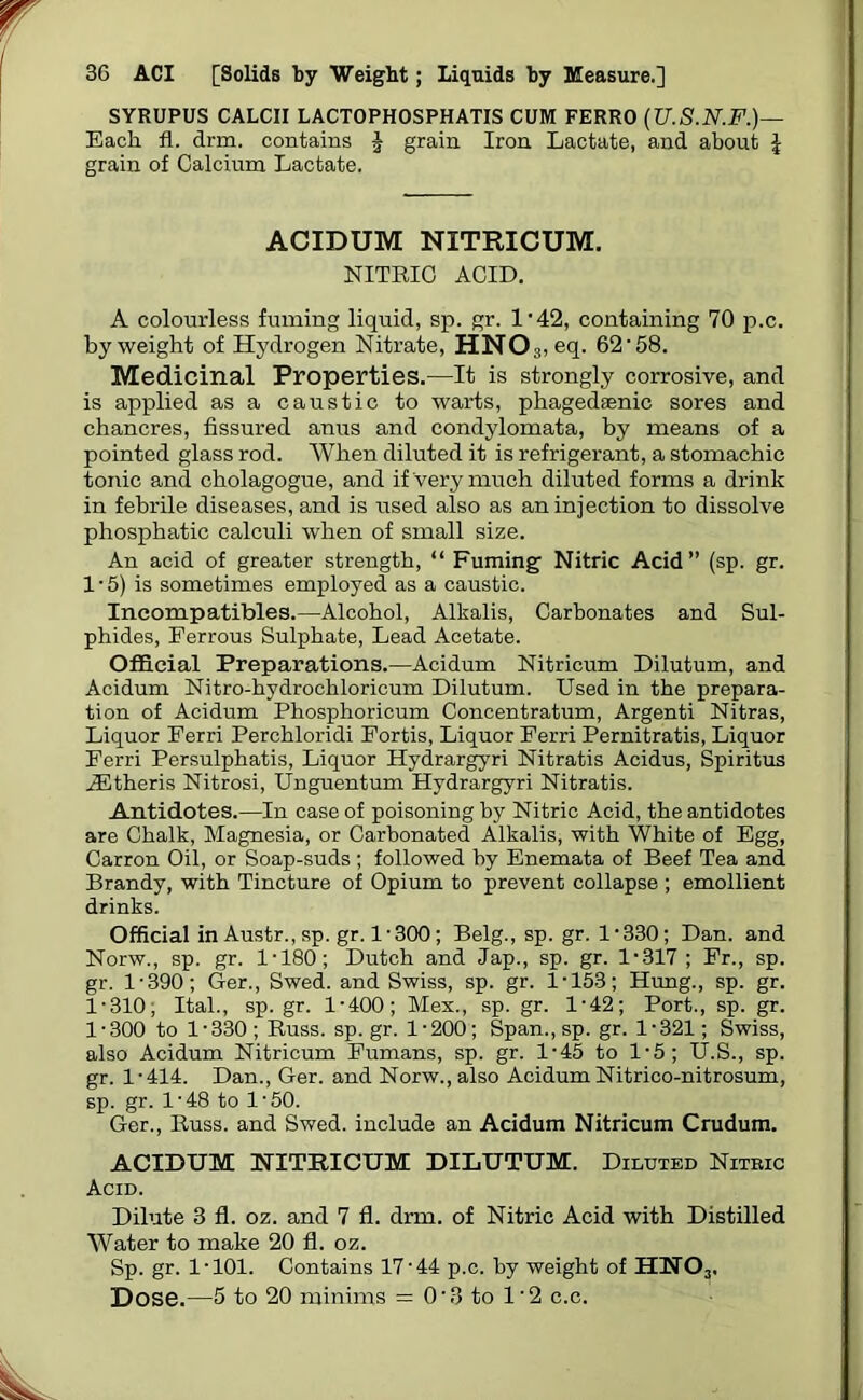 SYRUPUS CALCII LACTOPHOSPHATIS CUM FERRO (U.S.N.F.)— Each fl. drm. contains J grain Iron Lactate, and about l grain of Calcium Lactate. ACIDUM NXTRICUM. NITRIC ACID. A colourless fuming liquid, sp. gr. 1'42, containing 70 p.c. by weight of Hydrogen Nitrate, HN03, eq. 62'58. Medicinal Properties.—It is strongly corrosive, and is applied as a caustic to warts, phagedaenic sores and chancres, fissured anus and condylomata, by means of a pointed glass rod. When diluted it is refrigerant, a stomachic tonic and cholagogue, and if very much diluted forms a drink in febrile diseases, and is used also as an injection to dissolve phosphatic calculi when of small size. An acid of greater strength, “ Fuming Nitric Acid” (sp. gr. 1 ■ 5) is sometimes employed as a caustic. Incompatibles.—Alcohol, Alkalis, Carbonates and Sul- phides, Ferrous Sulphate, Lead Acetate. Official Preparations.—Acidum Nitricum Dilutum, and Acidum Nitro-hydrochloricum Dilutum. Used in the prepara- tion of Acidum Phosphoricum Concentratum, Argenti Nitras, Liquor Eerri Perchloridi Eortis, Liquor Ferri Pernitratis, Liquor Ferri Persulphatis, Liquor Hydrargyri Nitratis Acidus, Spiritus iEtheris Nitrosi, Unguentum Hydrargyri Nitratis. Antidotes.—In case of poisoning by Nitric Acid, the antidotes are Chalk, Magnesia, or Carbonated Alkalis, with White of Egg, Carron Oil, or Soap-suds ; followed by Enemata of Beef Tea and Brandy, with Tincture of Opium to prevent collapse ; emollient drinks. Official in Austr.,sp. gr. 1-300; Belg., sp. gr. 1-330; Dan. and Norw., sp. gr. 1-180; Dutch and Jap., sp. gr. 1-317 ; Fr., sp. gr. 1-390; Ger., Swed. and Swiss, sp. gr. 1-153; Hung., sp. gr. 1-310; Ital., sp.gr. 1-400; Mex., sp. gr. 1-42; Port., sp. gr. 1-300 to 1-330; Russ, sp.gr. 1-200; Span.,sp. gr. 1-321; Swiss, also Acidum Nitricum Fumans, sp. gr. 1-45 to 1-5; U.S., sp. gr. 1-414. Dan., Ger. and Norw., also Acidum Nitrico-nitrosum, sp. gr. 1-48 to 1-50. Ger., Russ, and Swed. include an Acidum Nitricum Crudum. ACIDUM NITRICUM DILUTUM. Diluted Niteic Acid. Dilute 3 fl. oz. and 7 fl. drm. of Nitric Acid with Distilled Water to make 20 fl. oz. Sp. gr. 1-101. Contains 17-44 p.c. by weight of HN03. Dose.—5 to 20 minims = 0‘3 to 1'2 c.c.