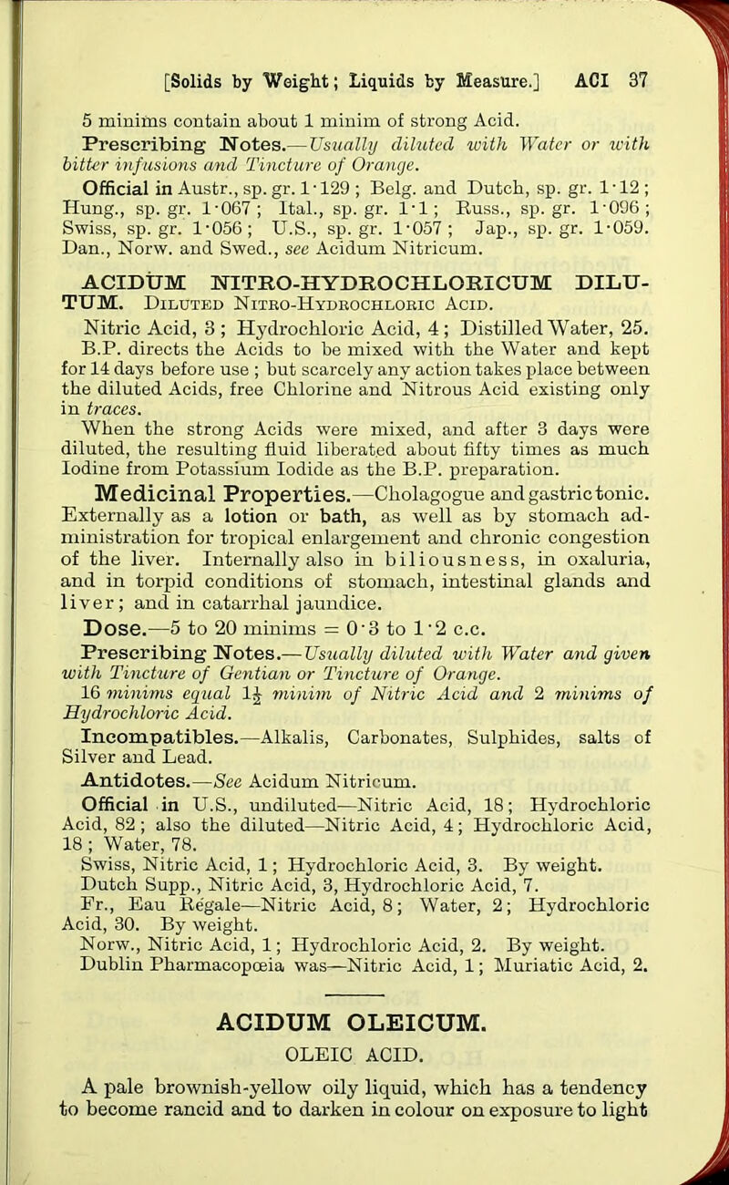 5 minims contain about 1 minim of strong Acid. Prescribing Notes.—Usually diluted with Water or with bitter infusions and Tincture of Orange. Official in Austr., sp. gr. 1 ■ 129 ; Belg. and Dutch, sp. gr. 1 ■ 12 ; Hung., sp.gr. 1-067; ltal., sp.gr. 1-1; Russ., sp.gr. 1-096; Swiss, sp.gr. 1-056; U.S., sp.gr. 1-057; Jap., sp.gr. 1-059. Dan., Norw. and Swed., see Acidum Nitricum. ACIDUM NITRO-HYDEOCHLORICUM DILU- TUM. Diluted Nitro-Hydkochlosic Acid. Nitric Acid, 3 ; Hydrochloric Acid, 4 ; Distilled Water, 25. B.P. directs the Acids to be mixed with the Water and kept for 14 days before use ; but scarcely any action takes place between the diluted Acids, free Chlorine and Nitrous Acid existing only in traces. When the strong Acids were mixed, and after 3 days were diluted, the resulting fluid liberated about fifty times as much Iodine from Potassium Iodide as the B.P. preparation. Medicinal Properties.—Cliolagogue and gastric tonic. Externally as a lotion or bath, as well as by stomach ad- ministration for tropical enlargement and chronic congestion of the liver. Internally also in biliousness, in oxaluria, and in torpid conditions of stomach, intestinal glands and liver; and in catarrhal jaundice. Dose.—5 to 20 minims = 03 to 1'2 c.c. Prescribing Notes.— Usually diluted with Water and given with Tincture of Gentian or Tincture of Orange. 16 minims equal 1J minim of Nitric Acid and 2 minims of Hydrochloric Acid. Incompatibles.—Alkalis, Carbonates, Sulphides, salts of Silver and Lead. Antidotes.—See Acidum Nitricum. Official in U.S., undiluted—Nitric Acid, 18; Hydrochloric Acid, 82; also the diluted—Nitric Acid, 4; Hydrochloric Acid, 18 ; Water, 78. Swiss, Nitric Acid, 1; Hydrochloric Acid, 3. By weight. Dutch Supp., Nitric Acid, 3, Hydrochloric Acid, 7. Fr., Eau Regale—Nitric Acid, 8; Water, 2; Hydrochloric Acid, 30. By weight. Norw., Nitric Acid, 1; Hydrochloric Acid, 2. By weight. Dublin Pharmacopoeia was—Nitric Acid, 1; Muriatic Acid, 2. ACIDUM OLEICUM. OLEIC ACID. A pale brownish-yellow oily liquid, which has a tendency to become rancid and to darken in colour on exposure to light