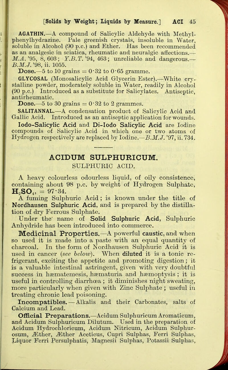 AGATHIN.—A compound of Salicylic Aldehyde with Methyl- phenylhydrazine. Pale greenish crystals, insoluble in Water, soluble in Alcohol (90 p.c.) and Ether. Has been recommended as an analgesic in sciatica, rheumatic and neuralgic affections.— M.A. ’95, 8,603; Y.B.T. ’94, 463; unreliable and dangerous.— B.M.J. ’98, ii. 1055. Dose.—5 to 10 grains = 0-32 to O'65 gramme. GLYCOSAL (Monosalicylic Acid Glycerin Ester).—White cry- stalline powder, moderately soluble in Water, readily in Alcohol (90 p.c.) Introduced as a substitute for Salicylates. Antiseptic, antirheumatic. Dose.—5 to 30 grains = O'32 to 2 grammes. SALITANNAL.—A condensation product of Salicylic Acid and Gallic Acid. Introduced as an antiseptic application for wounds. Iodo-Salicylic Acid and Di-Iodo Salicylic Acid are Iodine compounds of Salicylic Acid in which one or two atoms of Hydrogen respectively are replaced by Iodine.—B.M.J. ’97, ii. 734. ACIDUM SULPHURICUM. SULPHURIC ACID. A heavy colourless odourless liquid, of oily consistence, containing about 98 p.c. by weight of Hydrogen Sulphate, H2S04, = 97'34. A fuming Sulphuric Acid; is known under the title of Nordhausen Sulphuric Acid, and is prepared by the distilla- tion of dry Ferrous Sulphate. Under the' name of Solid Sulphuric Acid, Sulphuric Anhydride has been introduced into commerce. Medicinal Properties.—A powerful caustic, and when so used it is made into a paste with an equal quantity of charcoal. In the form of Nordhausen Sulphuric Acid it is used in cancer (see belozv). When diluted it is a tonic re- frigerant, exciting the appetite and promoting digestion; it is a valuable intestinal astringent, given with very doubtful success in hasmatemesis, hasmaturia and haemoptysis ; it is useful in controlling diarrhoea ; it diminishes night sweating, more particularly when given with Zinc Sulphate ; useful in treating chronic lead poisoning. Incompatibles. — Alkalis and their Carbonates, salts of Calcium and Lead. Official Preparations.—Acidum Sulphuricum Aromaticum, and Acidum Sulphuricum Dilutum. Used in the preparation of Acidum Hydrochloricum, Acidum Nitricum, Acidum Sulphur- osum, Ailther, Anther Aceticus, Cupri Sulphas, Ferri Sulphas, Liquor Ferri Persulphatis, Magnesii Sulphas, Potassii Sulphas,