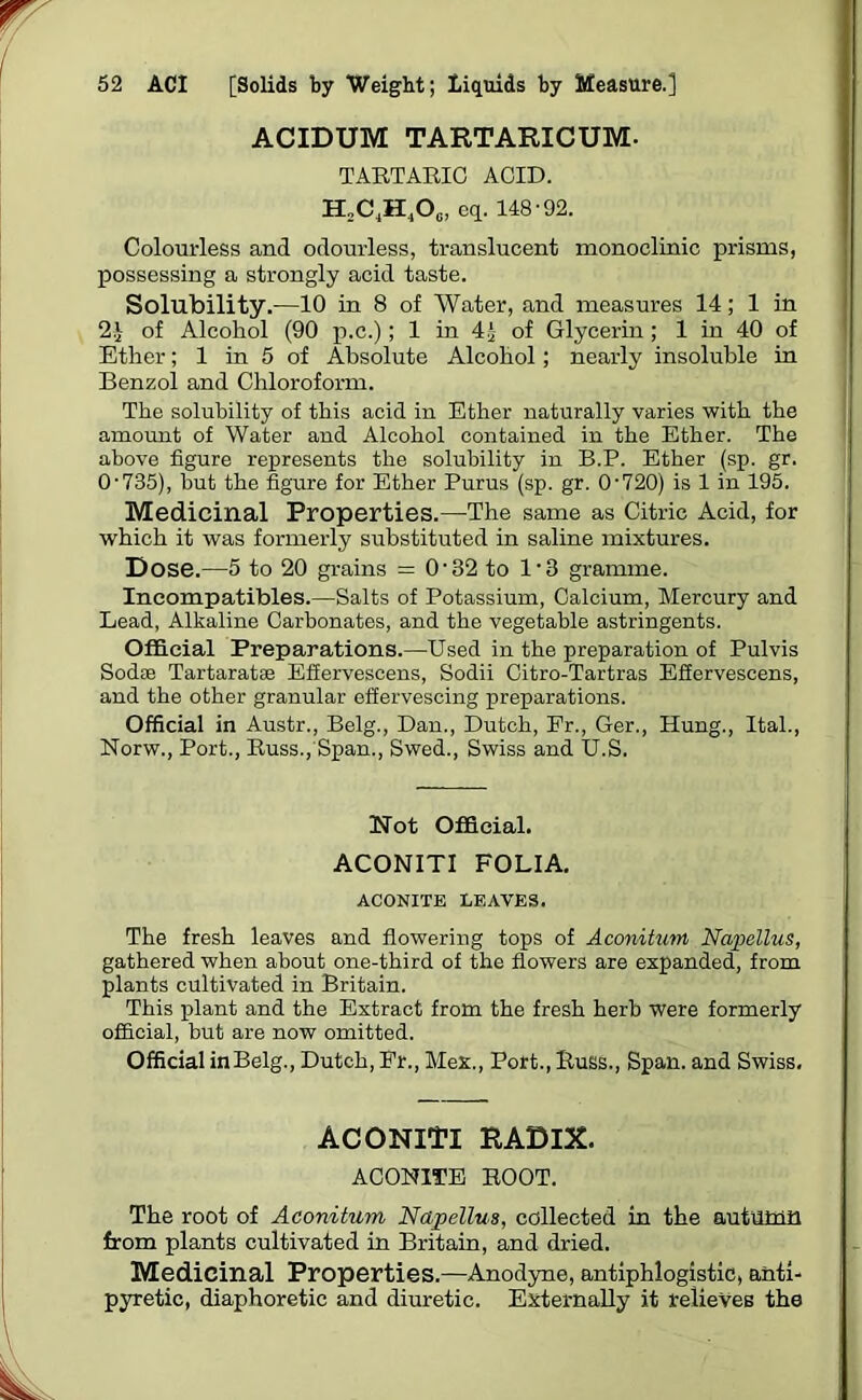 ACIDUM TARTARICUM- TARTARIC ACID. H2C,H4Oc, eq. 148-92. Colourless and odourless, translucent monoclinic prisms, possessing a strongly acid taste. Solubility.—10 in 8 of Water, and measures 14; 1 in 2J of Alcohol (90 p.c.); 1 in 41 of Glycerin; 1 in 40 of Ether; 1 in 5 of Absolute Alcohol; nearly insoluble in Benzol and Chloroform. The solubility of this acid in Ether naturally varies with the amount of Water and Alcohol contained in the Ether. The above figure represents the solubility in B.P. Ether (sp. gr. 0-735), but the figure for Ether Purus (sp. gr. 0-720) is 1 in 195. Medicinal Properties.—The same as Citric Acid, for which it was formerly substituted in saline mixtures. Dose.—5 to 20 grains = O'32 to 13 gramme. Ineompatibles.—Salts of Potassium, Calcium, Mercury and Lead, Alkaline Carbonates, and the vegetable astringents. Official Preparations.—Used in the preparation of Pulvis Sodoe Tartaratae Efiervescens, Sodii Citro-Tartras Effervescens, and the other granular effervescing preparations. Official in Austr., Belg., Dan., Dutch, Er., Ger., Hung., Ital., Norw., Port., Russ., Span., Swed., Swiss and U.S. Not Official. ACONITI FOLIA. ACONITE LEAVES. The fresh leaves and flowering tops of Aconitum Napellus, gathered when about one-third of the flowers are expanded, from plants cultivated in Britain. This plant and the Extract from the fresh herb were formerly official, but are now omitted. Official in Belg., Dutch, Er., Mex., Port., Russ., Span, and Swiss. ACONITI RADIX. ACONITE ROOT. The root of Aconitum Napellus, collected in the autumn from plants cultivated in Britain, and dried. Medicinal Properties.—Anodyne, antiphlogistic, anti- pyretic, diaphoretic and diuretic. Externally it relieves the