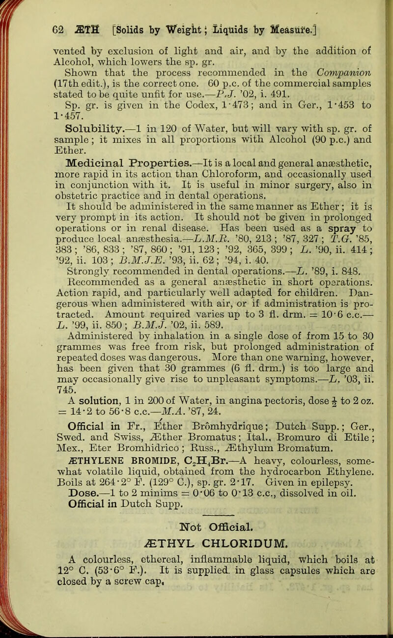 vented by exclusion of light and air, and by the addition of Alcohol, which lowers the sp. gr. Shown that the process recommended in the Companion (17th edit.), is the correct one. 60 p.c. of the commercial samples stated to be quite unfit for use.—P.J. ’02, i. 491. Sp. gr. is given in the Codex, 1-473; and in Ger., 1-453 to 1-457. Solubility.—1 in 120 of Water, but will vary with sp. gr. of sample ; it mixes in all proportions with Alcohol (90 p.c.) and Ether. Medicinal Properties.—It is a local and general anaesthetic, more rapid in its action than Chloroform, and occasionally used in conjunction with it. It is useful in minor surgery, also in obstetric practice and in dental operations, It should be administered in the same manner as Ether ; it is very prompt in its action. It should not be given in prolonged operations or in renal disease. Has been used as a spray to produce local anaesthesia.—L.M.B. ’80,213; ’87,327; T.G. ’85, 383 ; ’86, 833 ; ’87, 860 ; ’91, 123; ’92, 365, 399 ; L. ’90, ii. 414 ; ’92, ii. 103 ; B.M.J.E. ’93, ii. 62 ; ’94, i. 40. Strongly recommended in dental operations.—L. ’89, i. 848. Recommended as a general anaesthetic in short operations. Action rapid, and particularly well adapted for children. Dan- gerous when administered with air, or if administration is pro- tracted. Amount required varies up to 3 fl. drm. = 10-6 c.c.— L. ’99, ii. 850; B.M.J. ’02, ii. 589. Administered by inhalation in a single dose of from 15 to 30 grammes was free from risk, but prolonged administration of repeated doses was dangerous. More than one warning, however, has been given that 30 grammes (6 fl. drm.) is too large and may occasionally give rise to unpleasant symptoms.—L. ’03, ii. 745. A solution, 1 in 200 of Water, in angina pectoris, dose ^ to2 oz. = 14-2 to 56-8 c.c.—M.A. ’87, 24. Official in Fr., Ether Bromhydrique; Dutch Supp.; Ger., Swed. and Swiss, iEther Bromatus; Ital., Bromuro di Etile ; Mex., Eter Bromhidrico ; Russ., RLthylum Bromatum. 7ETHYLENE BROMIDE, C2H4Br.—A heavy, colourless, some- what volatile liquid, obtained from the hydrocarbon Ethylene. Boils at 264-2° F. (129° C.), sp. gr. 2-17. Given in epilepsy. Dose.—1 to 2 minims = 0-06 to 0-13 c.c., dissolved in oil. Official in Dutch Supp. Not Official. ^ETHYL CHLORIDUM. A colourless, ethereal, inflammable liquid, which boils at 12° C. (53-6° F.). It is supplied, in glass capsules which are closed by a screw cap.