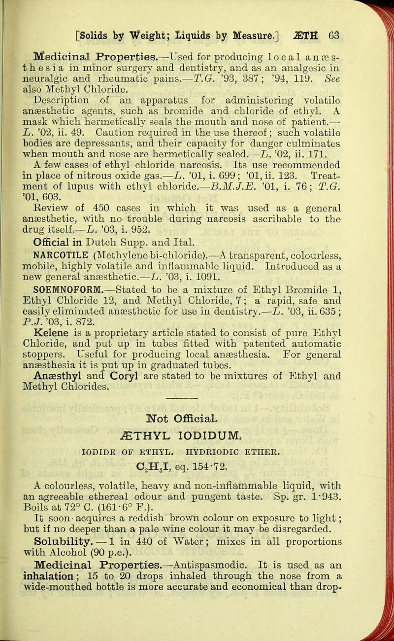 Medicinal Properties.—Used for producing local anes- thesia in minor surgery and dentistry, and as an analgesic in neuralgic and rheumatic pains.—T.G. ’93, 387; ’94, 119. See also Methyl Chloride. Description of an apparatus for administering volatile anaesthetic agents, such as bromide and chloride of ethyl. A mask which hermetically seals the mouth and nose of patient.—- L. ’02, ii. 49. Caution required in the use thereof ; such volatile bodies are depressants, and their capacity for danger culminates when mouth and nose are hermetically sealed.—L. ’02, ii. 171. A few cases of ethyl chloride narcosis. Its use recommended in place of nitrous oxide gas.—L. ’01, i. 699 ; ’01, ii. 123. Treat- ment of lupus with ethyl chloride.—B.M.J.E. ’01, i. 76; T.G. ’01, 603. Review of 450 cases in which it was used as a general anaesthetic, with no trouble during narcosis ascribable to the drug itself.—L. ’03, i. 952. Official in Dutch Supp. and Ital. NARCOTILE (Methylene bi-chloride).—A transparent, colourless, mobile, highly volatile and inflammable liquid. Introduced as a new general anaisthetic.—L. ’03, i. 1091. S0EMN0F0RM.—Stated to be a mixture of Ethyl Bromide 1, Ethyl Chloride 12, and Methyl Chloride, 7; a rapid, safe and easily eliminated anaesthetic for use in dentistry.—L. ’03, ii. 635 ; P.J. ’03, i. 872. Kelene is a proprietary article stated to consist of pure Ethyl Chloride, and put up in tubes fitted with patented automatic stoppers. Useful for producing local anaesthesia. For general anaesthesia it is put up in graduated tubes. Anaesthyl and Coryl are stated to be mixtures of Ethyl and Methyl Chlorides. Not Official. iETHYL IODIDUM. IODIDE OF ETHYL. HYDRIODIC ETHER. C2HsI, eq. 154-72. A colourless, volatile, heavy and non-inflammable liquid, with an agreeable ethereal odour and pungent taste. Sp.gr. 1-943. Boils at 72° C. (161-6° F.). It soon-acquires a reddish brown colour on exposure to light; but if no deeper than a pale wine colour it may be disregarded. Solubility. — 1 in 440 of Water; mixes in all proportions with Alcohol (90 p.c.). Medicinal Properties.—Antispasmodic. It is used as an inhalation ; 15 to 20 drops inhaled through the nose from a wide-mouthed bottle is more accurate and economical than drop-