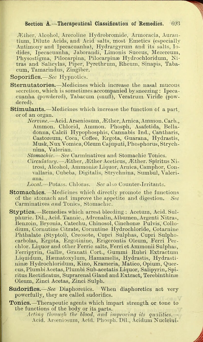 .Ether, Alcohol, Arecoline Hydrobromide, Armoracia, Auran- tium, Dilute Acids, and Acid salts, most Emetics (especially Antimony and Ipecacuanha), Hydrargyrum and its salts, Io- dides, Ipecacuanha, Jaborandi, Limonis Succus, Mezereum, Pliysostigma, Pilocarpina, Pilocarpinse Hydrochloridum, Ni- tras and Salicylas, Piper, Pyrethrum, Rheum, Sinapis, Taba- cum, Tamarindus, Zingiber. Soporifics.—Sec Hypnotics. Sternutatories.—Medicines which increase the nasal mucous secretion, which is sometimes accompanied by sneezing : Ipeca- cuanha (powdered), Tabacum (snuff), Veratrum Viride (pow- dered). Stimulants.—Medicines which increase the function of a part, or of an organ. Nervine.—Acid. Arseniosum, ACther, Arnica, Ammon. Carb., Ammon. Chlorid, Ammon. Phosph, Asafetida, Bella- donna, Calcii Hypophosphis, Cannabis Ind., Cantharis, Castoreum, Coca, Coffee, Ergota, Guarana, Hydrastis, Musk, Nux Vomica, Oleum Cajuputi, Phosphorus, Strych- nina, Valerian. Stomachic.—See Carminatives and Stomachic Tonics. Circulatory.—iEther, iEtlier Aceticus, Anther. SpiritusNi- trosi, Alcohol, Ammonia: Liquor, Arnica, Camphor, Con- vallaria, Cubeba, Digitalis, Strychnina, Sumbul, Valeri- ana. Local.—Potass. Chloras. See also Counter-Irritants. Stomachics.—Medicines which directly promote the functions of the stomach and improve the appetite and digestion. See Carminatives and Tonics, Stomachic. Styptics.—Remedies which arrest bleeding : Acetum, Acid. Sul- phuric. Dil., Acid. Tannic., Adrenalin, Albumen, Argenti Nitras, Benzoin, Bryonia, Catechu, Chinosol, Cinchonae Pulvis, Collo- dium, Cornutine Citrate, Cornutine Hydrochloride, Cotarnine Phthalate (Styptol), Creosote, Cupri. Sulphas, Cupri Sulpho- carbolas, Ergota, Ergotinine, Erigerontis Oleum, Ferri Per- chlor. Liquor and other Ferric salts, Ferri et Ammonii Sulphas, Ferripyrin, Gallse, Granati Cort., Gummi Rubri Extractum Liquidum, Hsenratoxylum, Hamamelis, Hydrastis, Hydrasti- ninse Hydrochloridum, Kino, Krameria, Matico, Opium, Quer- cus,PlumbiAcetas,Plumbi Sub-acetatis Liquor, Salipyrin,. Spi- ritus Rectificatus, Suprarenal Gland and Extract, Terebinthinse Oleum, Zinci Acetas, Zinci Sulph. Sudorifics.—See Diaphoretics. When diaphoretics act very powerfully, they are called sudorifics. Tonies.—Therapeutic agents which impart strength or tone to the functions of the body or its parts. Acting through the blood, and improving its qualities.—• Acid. Arseniosum, Acid. Phosph. Dil., Acidum Nucletni-