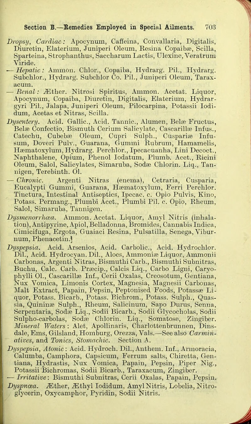 Dropsy, Cardiac: Apocynum, Caffeina, Convallaria, Digitalis, Diuretin, Elaterium, Juniperi Oleum, Resina Copaibas, Scilla, Sparteina, Strophanthus, Saccharum Lactis, Ulexine, Veratrum Viride. — Hepatic : Ammon. Chlor., Copaiba, Hydrarg. Pil., Hydrarg. Subchlor., Hydrarg. Subcblor Co. Pil., Juniperi Oleum, Tarax- acum. — Renal: JStlier. Nitrosi Spiritus, Ammon. Acetat. Liquor, Apocynum, Copaiba, Diuretin, Digitalis, Elaterium, Hydrar- gyri Pil., Jalapa, Juniperi Oleum, Pilocarpina, Potassii Iodi- dum, Acetas et Nitras, Scilla. Dysentery. Acid. Gallic., Acid. Tannic., Alumen, Belas Fructus, Belae Confectio, Bismuth Cerium Salicylate, Cascarillae Inf us., Catechu, Cubebas Oleum, Cupri Sulpli., Cuspariae Infu- sum, Doveri Pulv., Guarana, Gummi Rubrum, Hamamelis, Haematoxylum, Hydrarg. Perchlor., Ipecacuanha, Lini Decoct., Naphthalene, Opium, Phenol Iodatum, Plumb. Acet., Ricini Oleum, Salol, Salicylates, Simaruba, Sodae Chlorin. Liq., Tan- nigen, Terebinth. 01. — Chronic. Argenti Nitras (enema), Cetraria, Cusparia, Eucalypti Gummi, Guarana, Haematoxylum, Ferri Perchlor. Tinctura, Intestinal Antiseptics, Ipecac, c. Opio Pulvis, Kino, Potass. Permang., Plumbi Acet., Plumbi Pil. c. Opio, Rheum, Salol, Simaruba, Tannigen. Dysmenorrhcea. Ammon. Acetat. Liquor, Amyl Nitris (inhala- tion), Antipyrine, Apiol, Belladonna, Bromides, Cannabis Indica, Cimicifuga, Ergota, Guaiaci Resina, Pulsatilla, Senega, Vibur- num, Phenacetin.S Dyspepsia. Acid. Arsenios, Acid. Carbolic., Acid. Hydrochlor. Dil., Acid. Hydrocyan. Dil., Aloes, Ammonite Liquor, Ammonii Carbonas, Argenti Nitras, Bismuthi Carb., Bismuthi Subnitras, Buchu, Calc. Carb. Praecip., Calcis Liq., Carbo Ligni, Caryo- phylli 01., Cascarillae Inf., Cerii Oxalas, Creosotum, Gentiana, Nux Vomica, Limonis Cortex, Magnesia, Magnesii Carbonas, Malt Extract, Papain, Pepsin, Peptonised. Foods, Potassae Li- quor, Potass. Bicarb., Potass. Bichrom., Potass. Sulph., Quas- sia, Quininse Sulph., Rheum, Salicinum, Sapo Durus, Senna, Serpentaria, Sodae Liq., Sodii Bicarb., Sodii Glycocliolas, Sodii Sulpho-carbolas, Sodte Chlorin. Liq., Somatose, Zingiber. Mineral Waters : Alet, Apollinaris, Charlottenbrunnen, Dins- dale, Ems, Gilsland, Homburg, Orezza, Vais.—See also Carmin- atives, and. Tonics, Stomachic. Section A. Dyspepsia, Atonic : Acid. Hydroch. Dil., Anthem. Inf., Armoracia, Calumba, Campliora, Capsicum, Ferrurn salts, Chiretta, Gen- tiana, Hydrastis, Nux Vomica, Papain, Pepsin, Piper Nig., Potassii Bichromas, Sodii Bicarb., Taraxacum, Zingiber. -— Irritative: Bismuthi Subnitras, Cerii Oxalas, Papain, Pepsin. Dyspnoea. iEther, iEthyl Iodidum, Amyl Nitris, Lobelia, Nitro- glycerin, Oxycamphor, Pyridin, Sodii Nitris.