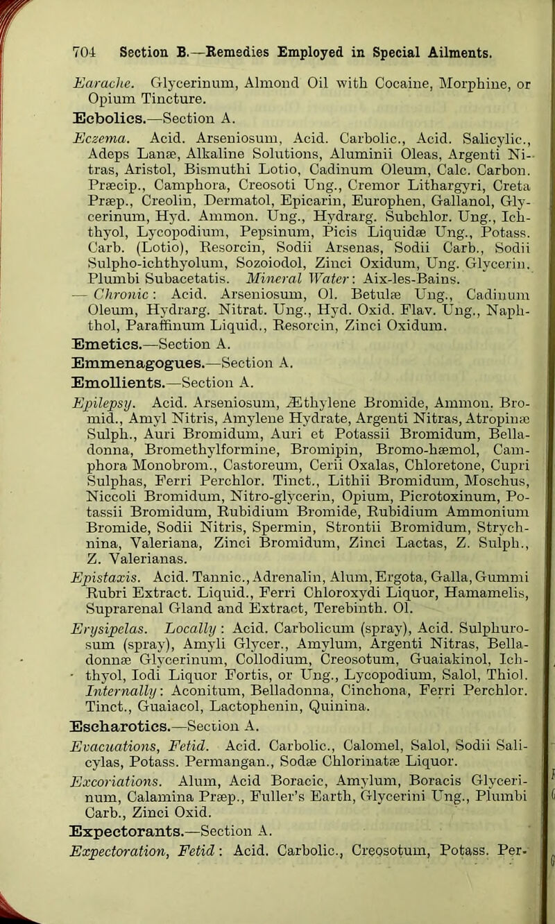 Earache. Glycerinum, Almond Oil with Cocaine, Morphine, or Opium Tincture. Ecbolics.—Section A. Eczema. Acid. Arseniosum, Acid. Carbolic., Acid. Salicylic., Adeps Lanae, Alkaline Solutions, Aluminii Oleas, Argenti Ni- tras, Aristol, Bismuthi Lotio, Cadinum Oleum, Calc. Carbon. Praecip., Camphora, Creosoti Ung., Cremor Lithargyri, Creta Praep., Creolin, Dermatol, Epicarin, Europhen, Gallanol, Gly- cerinum, Hyd. Ammon. Ung., Hydrarg. Subchlor. Ung., Ich- thyol, Lycopodium, Pepsinum, Picis Liquidae Ung., Potass. Garb. (Lotio), Besorcin, Sodii Arsenas, Sodii Garb., Sodii Sulpho-ichthyolum, Sozoiodol, Zinci Oxidum, Ung. Glycerin. Plumbi Subacetatis. Mineral Water: Aix-les-Bains. — Chronic: Acid. Arseniosum, 01. Betulae Ung., Cadinum Oleum, Hydrarg. Nitrat. Ung., Hyd. Oxid. Flav. Ung., Naph- thol, Paraffinum Liquid., Resorcin, Zinci Oxidum. Emetics.—Section A. Emmenagogues.—Section A. Emollients.—Section A. Epilepsy. Acid. Arseniosum, iEtliylene Bromide, Ammon. Bro- mid., Amyl Nitris, Amylene Hydrate, Argenti Nitras, Atropinae Sulph., Auri Bromidum, Auri et Potassii Bromidum, Bella- donna, Bromethylformine, Bromipin, Bromo-haemol, Cam- phora Monobrom., Castoreum, Cerii Oxalas, Chloretone, Cupri Sulphas, Ferri Perchlor. Tinct., Lithii Bromidum, Moschus, Niccoli Bromidum, Nitro-glycerin, Opium, Picrotoxinum, Po- tassii Bromidum, Rubidium Bromide, Rubidium Ammonium Bromide, Sodii Nitris, Spermin, Strontii Bromidum, Strych- nina, Valeriana, Zinci Bromidum, Zinci Lactas, Z. Sulph., Z. Valerianas. Epistaxis. Acid. Tannic., Adrenalin, Alum, Ergota, Galla, Gummi Rubri Extract. Liquid., Ferri Chloroxydi Liquor, Hamamelis, Suprarenal Gland and Extract, Terebinth. 01. Erysipelas. Locally : Acid. Carbolicum (spray), Acid. Sulphuro- sum (spray), Amyli Glycer., Amylum, Argenti Nitras, Bella- donnae Glycerinum, Collodium, Creosotum, Guaiakinol, Ich- • thyol, Iodi Liquor Fortis, or Ung., Lycopodium, Salol, Thiol. Internally: Aconitum, Belladonna, Cinchona, Ferri Perchlor. Tinct., Guaiacol, Lactophenin, Quinina. Escharotics.—Section A. Evacuations, Fetid. Acid. Carbolic., Calomel, Salol, Sodii Sali- cylas, Potass. Permangan., Sodae Chlorinatae Liquor. Excoriations. Alum, Acid Boracic, Amylum, Boracis Glyceri- num, Calamina Praep., Fuller’s Earth, Glycerini Ung., Plumbi Carb., Zinci Oxid. Expectorants.—Section A. Expectoration, Fetid: Acid. Carbolic., Creosotum, Potass. Per-