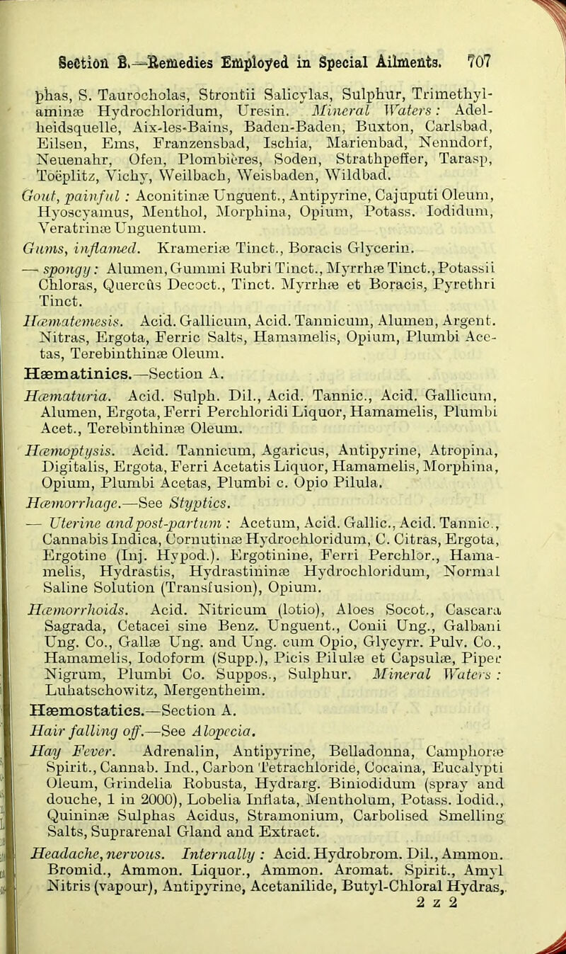 phas, S. Taurocholas, Strontii Salicylas, Sulphur, Trimethyl- arninas Hydrochloridum, Uresin. Mineral Waters: Adel- lieidsquelle, Aix-les-Bains, Baden-Baden, Buxton, Carlsbad, Eilsen, Ems, Franzensbad, Ischia, Marienbad, Nenndorf, Neuenahr, Ofen, Plombieres, Soden, Strathpefier, Tarasp, Toeplitz, Vicbv, Weilbach, Weisbaden, Wildbad. Gout, painful : Aconitinse Unguent., Antipyrine, Cajuputi Oleum, Hyoscyamus, Menthol, Morpbina, Opium, Potass. Iodidum, Veratrinse Unguentum. Gums, inflamed. Kramerise Tinct., Boracis Glycerin. — spongy: Alunien.Gunnni Rubri Tinct., Myrrhae Tinct., Potassii Cbloras, Quercus Decoct., Tinct. Myrrhse et Boracis, Pyretbri Tinct. Ihe.matemesis. Acid. Gallicum, Acid. Tannicum, Alumen, Argent. Nitras, Ergota, Ferric Salts, Hamamelis, Opium, Plumbi Acc- tas, Terebinthinte Oleum. Haematinics.—Section A. Hcematuria. Acid. Sulph. Dil., Acid. Tannic., Acid. Gallicum, Alumen, Ergota, Ferri Percbloridi Liquor, Hamamelis, Plumbi Acet., Terebinthinse Oleum. Ilremoptysis. Acid. Tannicum, Agaricus, Antipyrine, Atropina, Digitalis, Ergota, Ferri AcetatisLiquor, Hamamelis, Morpbina, Opium, Plumbi Acetas, Plumbi c. Opio Pilula. Hemorrhage.—See Styptics. ■— Uterine and post-part um : Acetum, Acid. Gallic., Acid. Tannic., Cannabis Indica, Oornutinas Hydrochloridum, C. Citras, Ergota, Ergotine (Inj. Hypod.). Ergotinine, Ferri Perchlor., Hama- melis, Hydrastis, Hydrastininse Hydrochloridum, Normal Saline Solution (Transfusion), Opium. Hcemorrhoids. Acid. Nitricum (lotio), Aloes Socot., Caseara Sagrada, Cetacei sine Benz. Unguent., Conii Ung., Galbani Ung. Co., Gallse Ung. and Ung. cum Opio, Glycyrr. Pulv. Co., Hamamelis, Iodoform (Supp.), Picis Pilulee et Capsulas, Piper Nigrum, Plumbi Co. Suppos., Sulphur. Mineral Waters : Lubatscbowitz, Mergentbeim. Plaemostaties.—Section A. Hair falling off.—See Alopecia. Hay Fever. Adrenalin, Antipyrine, Belladonna, Campborse Spirit., Cannab. Ind., Carbon Tetrachloride, Cooaina, Eucalypti Oleum, Grindelia Robusta, Hydrarg. Biniodidum (spray and douche, 1 in 2000), Lobelia Infiata, Mentholum, Potass, lodid., Quininse Sulphas Acidus, Stramonium, Carbolised Smelling, Salts, Suprarenal Gland and Extract. Headache, nervous. Internally : Acid. Hydrobrom. Dil., Ammon. Bromid., Ammon. Liquor., Ammon. Aromat. Spirit., Amyl Nitris (vapour), Antipyrine, Acetanilide, Butyl-Chloral Hydras,.