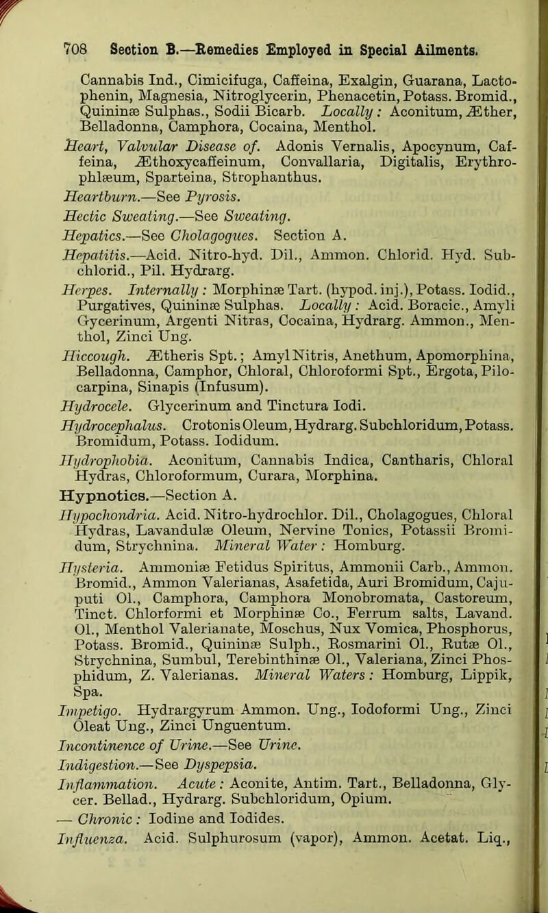 Cannabis Ind., Cimicifuga, Caffeina, Exalgin, Guarana, Lacto- phenin, Magnesia, Nitroglycerin, Phenacetin, Potass. Bromid., Quininae Sulphas., Sodii Bicarb. Locally: Aconitum,AEther, Belladonna, Camphora, Cocaina, Menthol. Heart, Valvular Disease of. Adonis Yernalis, Apocynum, Caf- feina, AEthoxycaffeinum, Convallaria, Digitalis, Erythro- phlaeum, Sparteina, Strophanthus. Heartburn.—See Pyrosis. Hectic Sweating.—See Sweating. Hepatics.—See Cholagogues. Section A. Hepatitis.—Acid. Nitro-hyd. Dil., Ammon. Chlorid. Hyd. Sub- chlorid., Pil. Hydrarg. Herpes. Internally : Morph inae Tart, (hypod. inj.), Potass. Iodid., Purgatives, Quininae Sulphas. Locally : Acid. Boracic., Amyli Gycerinum, Argenti Nitras, Cocaina, Hydrarg. Ammon., Men- thol, Zinci Ung. Hiccough. AEtheris Spt.; AmylNitris, Anethum, Apomorphina, Belladonna, Camphor, Chloral, Chloroformi Spt., Ergota, Pilo- carpina, Sinapis (Infusum). Hydrocele. Glycerinum and Tinctura Iodi. Hydrocephalus. Crotonis Oleum, Hydrarg. Subchloridum, Potass. Bromidum, Potass. Iodidum. Hydrophobia. Aconitum, Cannabis Indica, Cantharis, Chloral Hydras, Chloroformum, Curara, Morphina. Hypnotics.—Section A. Hypochondria. Acid. Nitro-hydrochlor. Dil., Cholagogues, Chloral Hydras, Lavandulae Oleum, Nervine Tonics, Potassii Bromi- dum, Strychnina. Mineral Water: Homburg. Hysteria. Ammonise Fetidus Spiritus, Ammonii Carb., Ammon. Bromid., Ammon Yalerianas, Asafetida, Auri Bromidum, Caju- puti 01., Camphora, Camphora Monobromata, Castoreum, Tinct. Chlorformi et Morphinae Co., Ferrum salts, Lavand. 01., Menthol Valerianate, Moschus, Nux Vomica, Phosphorus, Potass. Bromid., Quininae Sulph., Rosmarini 01., Rutae 01., Strychnina, Sumbul, Terebinthinae 01., Valeriana, Zinci Phos- phidum, Z. Valerianas. Mineral Waters: Homburg, Lippilt, Spa. Impetigo. Hydrargyrum Ammon. Ung., Iodoformi Ung., Zinci Oleat Ung., Zinci Unguentum. Incontinence of Urine.—See Urine. Indigestion.—See Dyspepsia. Inflammation. Acute: Aconite, Antim. Tart., Belladonna, Gly- cer. Bellad., Hydrarg. Subchloridum, Opium. — Chronic : Iodine and Iodides. Influenza. Acid. Sulphurosum (vapor), Ammon. Acetat. Liq.,