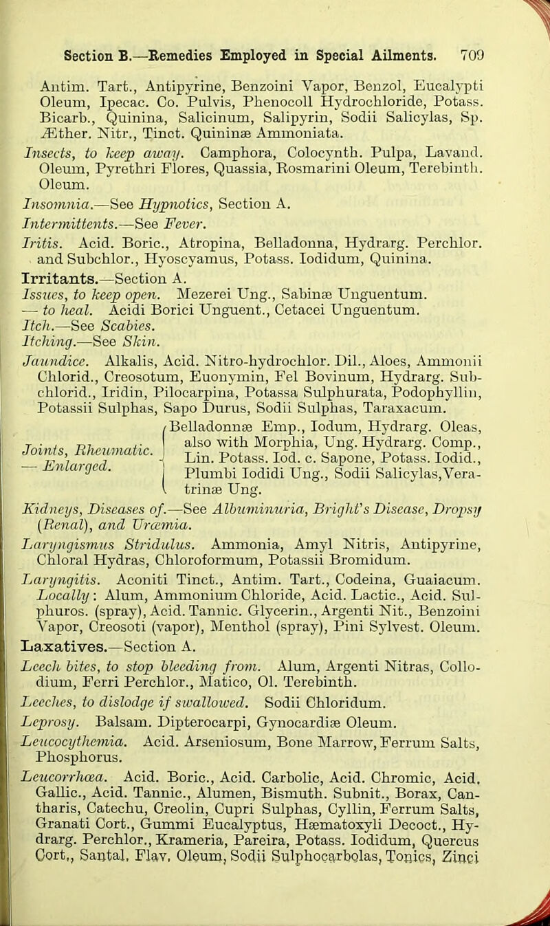 Antim. Tart., Antipyrine, Benzoini Vapor, Benzol, Eucalypti Oleum, Ipecac. Co. Pulvis, Phenocoll Hydrochloride, Potass. Bicarb., Quinina, Salicinum, Salipyrin, Sodii Salicylas, Sp. HCther. Nitr., Tinct. Quininae Ammoniata. Insects, to keep away. Camphora, Colocynth. Pulpa, Lavand. Oleum, Pyrethri Flores, Quassia, Rosmarini Oleum, Terebinth. Oleum. Insomnia.—See Hrjpnotics, Section A. Intermittents.—See Fever. Iritis. Acid. Boric., Atropina, Belladonna, Hydrarg. Percklor. and Subchlor., Hyoscyamus, Potass. Iodidum, Quinina. Irritants.—Section A. Issues, to keep open. Mezerei Ung., Sabinae Unguentum. — to heal. Acidi Borici Unguent., Cetacei Unguentum. Itch.—See Scabies. Itching.—See Skin. Jaundice. Alkalis, Acid. Nitro-hydroehlor. Dil., Aloes, Ammonii Clilorid., Creosotum, Euonymin, Fel Bovinum, Hydrarg. Sub- chlorid., Iridin, Pilocarpina, Potassa Sulphurata, Podophyllin, Potassii Sulphas, Sapo Durus, Sodii Sulphas, Taraxacum. Joints, Rheumatic. — Enlarged. /Belladonnse Emp., Iodum, Hydrarg. Oleas, I also with Morphia, Ung. Hydrarg. Comp., -] Lin. Potass. Iod. c. Sapone, Potass. Iodid., I Plumbi Iodidi Ung., Sodii Salicylas,Vera- \ trinae Ung. Kidneys, Diseases of.—See Albuminuria, Bright's Disease, Dropsy (Renal), and TJrcemia. Laryngismus Stridulus. Ammonia, Amyl Nitris, Antipyrine, Chloral Hydras, Chloroformum, Potassii Bromidum. Laryngitis. Aconiti Tinct., Antim. Tart., Codeina, Guaiacum. Locally. Alum, Ammonium Chloride, Acid. Lactic., Acid. Sul- phuros. (spray), Acid. Tannic. Glycerin., Argenti Nit., Benzoini Vapor, Creosoti (vapor), Menthol (spray), Pini Sylvest. Oleum. Laxatives.—Section A. Leech bites, to stop bleeding from. Alum, Argenti Nitras, Collo- dium, Ferri Perchlor., Matico, 01. Terebinth. Leeches, to dislodge if swallowed. Sodii Chloridum. Leprosy. Balsam. Dipterocarpi, Gynocardise Oleum. Leucocythemia. Acid. Arseniosum, Bone Marrow, Ferrum Salts, Phosphorus. Leucorrhcea. Acid. Boric., Acid. Carbolic, Acid. Chromic, Acid. Gallic., Acid. Tannic., Alumen, Bismuth. Subnit., Borax, Can- tharis, Catechu, Creolin, Cupri Sulphas, Cyllin, Ferrum Salts, Granati Gort., Gummi Eucalyptus, Haematoxyli Decoct., Hy- drarg. Perchlor., Krameria, Pareira, Potass. Iodidum, Quercus Oort,, Santal. Flay, Oleum, Sodii Sulphocarbqlas, Tonies, Zinei