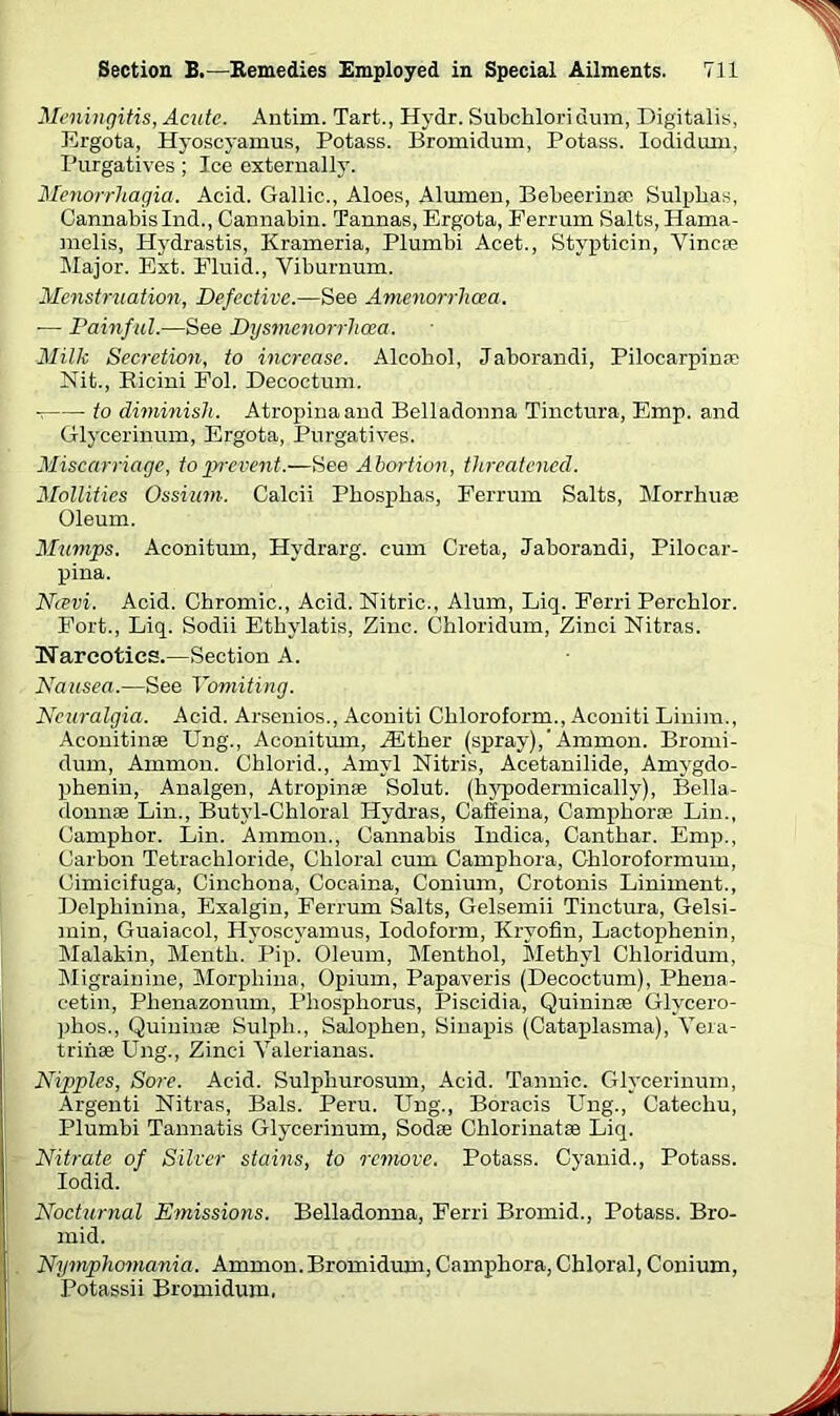 Meningitis, Acute. Antirn. Tart., Hydr. Subchlori dum, Digitalis, Ergota, Hyoscyamus, Potass. Bromidum, Potass. Iodidum, Purgatives ; Ice externally. Menorrhagia. Acid. Gallic., Aloes, Alumen, Bebeerinso Sulplias, CannabisInd., Cannabin. Tannas, Ergota, Eerrum Salts, Hama- raelis, Hydrastis, Krameria, Plumbi Acet., Stypticin, Vincse Major. Ext. Fluid., Viburnum. Menstruation, Defective.—See Amenarrhcea. — Painful.—See Dysmenorrhcea. Milk Secretion, to increase. Alcohol, Jaborandi, Pilocarpinfe Nit., Kicini Fol. Decoctum. •7 to diminish. Atropinaand Belladonna Tinctura, Emp. and Glycerinum, Ergota, Purgatives. Miscarriage, to prevent.—See Abortion, threatened. Mollifies Ossium. Calcii Phosphas, Ferrum Salts, Morrhuse Oleum. Mumps. Aconitum, Hydrarg. cum Creta, Jaborandi, Pilocar- pina. Navi. Acid. Chromic., Acid. Nitric., Alum, Liq. Ferri Perchlor. Fort., Liq. Sodii Ethylatis, Zinc. Chloridum, Zinci Nitras. Narcotics.—Section A. Nausea.—See Vomiting. Neuralgia. Acid. Arsenios., Aconiti Chloroform., Aconiti Linim., Aconitinas Ung., Aconitum, iEther (spray),’Ammon. Bromi- dum, Ammon. Chlorid., Amyl Nitris, Acetanilide, Arnygdo- phenin, Analgen, Atropinae Solut. (hypodermically), Bella- donnae Lin., Butvl-Chloral Hydras, Caffeina, Camphorce Lin., Camphor. Lin. Ammon., Cannabis Indica, Canthar. Emp., Carbon Tetrachloride, Chloral cum Camphora, Ghloroformum, Cimicifuga, Cinchona, Cocaina, Conium, Crotonis Liniment., Delphinina, Exalgin, Ferrum Salts, Gelsemii Tinctura, Gelsi- min, Guaiacol, Hyoscyamus, Iodoform, Krvofin, Lactophenin, Malakin, Menth. Pip. Oleum, Menthol, Methyl Chloridum, Migrainine, Morphina, Opium, Papaveris (Decoctum), Phena- cetin, Phenazonum, Phosphorus, Piscidia, Quininas Glycero- phos., Quininse Sulph., Salophen, Sinapis (Cataplasma), Vera- trihse Ung., Zinci Yalerianas. Nipples, Sore. Acid. Sulpliurosum, Acid. Tannic. Glycerinum, Argenti Nitras, Bals. Peru. Ung., Boracis Ung., Catechu, Plumbi Tannatis Glycerinum, Sodse Chlorinatae Liq. Nitrate of Silver stains, to remove. Potass. Cyanid., Potass. Iodid. Nocturnal Emissions. Belladonna, Ferri Bromid., Potass. Bro- mid. Nymphomania. Ammon.Bromidum, Camphora, Chloral, Conium, Potassii Bromidum.