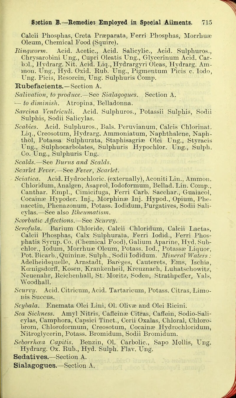 Calcii Phosphas, Creta Prseparata, Ferri Phosphas, Morrhuae Oleum, Chemical Food (Squire). Ringworm. Acid. Acetic., Acid. Salicylic., Acid. Sulphuros., Chrysarobini Ung., Cupri Oleatis Ling., Glvcerinum Acid. Car- bol., Hydrarg. Nit. Acid. Liq., Hydrargyri Oleas, Hydrarg. Am- mon. Ung., Hyd. Oxid. Rub. Ung., Pigmentum Picis c. Iodo, U^ng. Picis, Resorcin, PTng. Sulphuris Comp. Rubefacients.—Section A. Salivation, to produce.—See Sialagogues. Section A. -— to diminish. Atropina, Belladonna. Sarcina Ventriculi. Acid. Sulphuros., Potassii Sulphis, Sodii Sulphis, Sodii Salicylas. Scabies. Acid. Sulphuros., Bals. Peruvianum, Calcis Chlorinat. Liq., Creosotum, Hydrarg. Ammoniatum, Naphthalene, Naph- thol, Potassa Sulphurata, Staphisagriae Olei Ung., Styracis Ung., Sulphocarbolates, Sulphuris Hypoc-hlor. Ung., Sulph. Co. Ung., Sulphuris Ung. Scalds.—See Burns and Scalds. Scarlet Fever.—See Fever, Scarlet. Sciatica. Acid. Hydrochloric, (externally), Aconiti Lin., Ammon. Chloridum, Analgen, Asaprol, Iodoformum, Bellad. Lin. Comp., Canthar. Empl., Cimicifuga, Ferri Carb. Sacchar., Guaiacoi, Cocainse Hypoder. Inj., Morphinae Inj. Hvpod., Opium, Phe- nacetin, Phenazonum, Potass. Iodidum, Purgatives, Sodii Sali- cylas.—See also Rheumatism. Scorbutic Affections.—See Scurvy. Scrofula. Barium Chloride, Calcii Chloridum, Calcii Lactas, Calcii Phosphas, Calx Sulphurata, Ferri Iodid., Ferri Phos- phatis Syrup. Co. (Chemical Food), Galium Aparine, Hyd. Sub- chlor., lodum, Morrhuae Oleum, Potass. Iod., Potassae Liquor, Pot. Bicarb., Quininas. Sulph., Sodii Iodidum. Mineral Waters : Adelheidsquelle, Arnstadt, Bari'ges, Cauterets, Ems, Ischia, Kcenigsdorff, Kosen, Krankenheil, Kreuznach, Luhatscliowitz, Neuenahr, Reichenhall, St. Moritz, Soden, Strathpefler, Vais, Woodhall. Scurvy. Acid. Citricum, Acid. Tartaricum, Potass. Citras, Limo- nis Succus. Scybala. Enemata Olei Lini, 01. Olivae and Olei Ricini. Sea Sickness. Amyl Nitris, Caffeinae Citras, Caffein, Sodio-Sali- cylas, Camphora, Capsici Tinct., Cerii Oxalas, Chloral, Chloro- brom, Chloroformum, Creosotum, Cocainae Hydrochloridum, Nitroglycerin, Potass. Bromidum, Sodii Bromidum. Seborrhcea Capitis. Benzin, 01. Carbolic., Sapo Mollis, Ung. Hydrarg. Ox. Rub., Hyd. Sulph. Flav. Ung. Sedatives.—Section A. Sialagogues.—Section A.