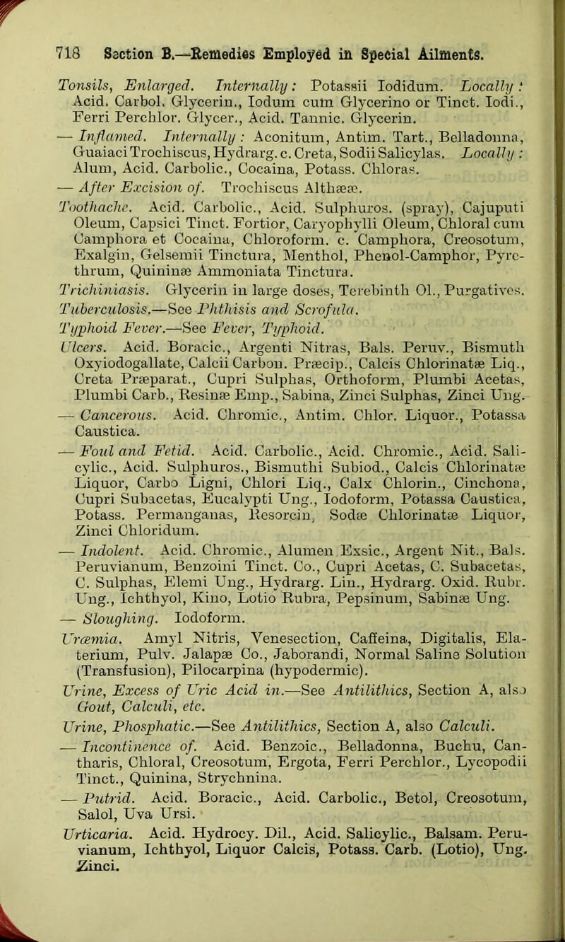 r 718 Section B.—Remedies Employed in Special Ailments. Tonsils, Enlarged. Internally: Potassii Iodidum. Locally .* Acid. Carbol. Glycerin., Iodum cum Glycerino or Tinct. Iodi., Ferri Perchlor. Glycer., Acid. Tannic. Glycerin. -—Inflamed. Internally: Aconitum, Antim. Tart., Belladonna, GuaiaciTrochiscus,Hydrarg. c. Creta, SodiiSalicylas. Locally : Alum, Acid. Carbolic., Cocaina, Potass. Chloras. — After Excision of. Trochiscus Althaea?. Toothache. Acid. Carbolic., Acid. Sulphuros. (spray), Cajuputi Oleum, Capsici Tinct. Fortior, Caryopliylli Oleum, Chloral cum Camphora et Cocaina, Chloroform, c. Camphora, Creosotum, Exalgin, Gelsemii Tinctura, Menthol, Phenol-Camphor, Pyre- thrum, Quinina? Ammoniata Tinctura. Trichiniasis. Glycerin in large doses, Terebinth 01., Purgatives. Tuberculosis.—See Phthisis and Scrofula. Typhoid Fever.—See Fever, Typhoid. Ulcers. Acid. Boracic., Argenti Nitras, Bals. Peruv., Bismuth Oxyiodogallate, Calcii Carbon. Preecip., Calcis Chlorinatae Liq., Creta Prseparat., Cupri Sulphas, Orthoform, Plumbi Acetas, Plumbi Carb., Resime Emp., Sabina, Zinci Sulphas, Zinci Ung. — Cancerous. Acid. Chromic., Antim. Chlor. Liquor., Potassa Caustica. — Foul and Fetid. Acid. Carbolic., Acid. Chromic., Acid. Sali- cylic., Acid. Sulphuros., Bismuthi Subiod., Calcis Chlorinat® Liquor, Carbo Ligni, Chlori Liq., Calx Chlorin., Cinchona, Cupri Subacetas, Eucalypti Ung., Iodoform, Potassa Caustica, Potass. Permanganas, Resorcin, Sodte Chlorinatee Liquor, Zinci Chloridum. — Indolent. Acid. Chromic., Alumen Exsic., Argent Nit., Bals. Peruvianum, Benzoini Tinct. Co., Cupri Acetas, C. Subacetas, C. Sulphas, Elerni Ung., Hydrarg. Lin., Hydrarg. Oxid. Ruhr. Ung., Ichthyol, Kino, Lotio Rubra, Pepsinum, Sabinee Ung. — Sloughing. Iodoform. Uraemia. Amyl Nitris, Venesection, Cafieina., Digitalis, Ela- terium, Pulv. Jalapae Co., Jaborandi, Normal Saline Solution (Transfusion), Pilocarpina (hypodermic). Urine, Excess of Uric Acid in.—See Antilithics, Section A, also Gout, Calculi, etc. Urine, Phosphatic.—See Antilithics, Section A, also Calculi. — Incontinence of. Acid. Benzoic., Belladonna, Buchu, Can- tharis, Chloral, Creosotum, Ergota, Ferri Perchlor., Lycopodii Tinct., Quinina, Strychnina. -— Putrid. Acid. Boracic., Acid. Carbolic., Betol, Creosotum, Salol, Uva Ursi. Urticaria. Acid. Hydrocy. Dil., Acid. Salicylic., Balsam. Peru- vianum, Ichthyol, Liquor Calcis, Potass. Carb. (Lotio), Ung. Zinci.