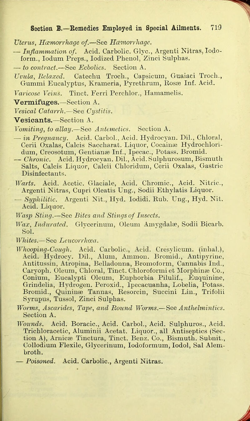 Uterus, Haemorrhage of.—See Haemorrhage. —- Inflammation of. Acid. Carbolic. Glyc., Argenti Nitras, Iodo- form., Ioduni Preps., Iodized Phenol, Zinci Sulphas. —■ to contract.—See Echolics. Section A. Uvula, Relaxed. Catechu Troch., Capsicum, Guaiaci Troeh., Gummi Eucalyptus, Krameria, Pyrethrum, Ros® Inf. Acid. Varicose Veins. Tinct. Ferri Perchlor., Hamamelis. Vermifuges.—Section A. Vesical Catarrh.—See Cystitis. Vesicants.—Section A. Vomiting, to allay.—See Antemetics. Section A. — in Pregnancy. Acid. Carbol., Acid. Hydrocyan. Dil., Chloral, Cerii Oxalas, Calcis Saccharat. Liquor, Cocain® Hydroclilori- dum, Creosotum, Gentian® Inf., Ipecac., Potass. Bromid. — Chronic. Acid. Hydrocyan. Dil., Acid. Sulphurosum, Bismuth Salts, Calcis Liquor, Calcii Chloridum, Cerii Oxalas, Gastric Disinfectants. Warts. Acid. Acetic. Glaciale, Acid. Chromic., Acid. Nitric., Argenti Nitras, Cupri Oleatis Ung., Sodii Ethylatis Liquor. — Syphilitic. Argenti Nit., Hyd. Iodidi. Rub. Ung., Hyd. Nit. Acid. Liquor. Wasp Sting.—Sec Bites and Stings of Insects. Wax, Indurated. Glycerinum, Oleum Amygdalse, Sodii Bicarb. Sol. Whites.—Sec Leucorrhcca. Whooping-Cough. Acid. Carbolic., Acid. Cresylicum. (inhal.), Acid. Hydrocy. Dil., Alum, Ammon. Bromid., Antipyrine, Antitussin, Atropina, Belladonna, Bromoform, Cannabis Ind., Caryoph. Oleum, Chloral, Tinct. Chloroformi et Morphin® Co., Conium, Eucalypti Oleum, Euphorbia Pilulif., Euquinine, Grindelia, Llydrogen. Peroxid., Ipecacuanha, Lobelia, Potass. Bromid., Quinin® Tannas, Resorcin, Succini Lin., Trifolii Syrupus, Tussol, Zinci Sulphas. Worms, Ascaridcs, Tape, and Round Worms.—See Anthelmintics. Section A. Wounds. Acid. Boracic., Acid. Carbol., Acid. Sulphuros., Acid. Trichloracetic, Aluminii Acetat. Liquor., all Antiseptics (Sec- tion A), Arnicffi Tinctura, Tinct. Benz. Co., Bismuth. Subnit., Collodium Flexile, Glycerinum, Iodoformum, Iodol, Sal Alem- broth. — Poisoned. Acid. Carbolic., Argenti Nitras.