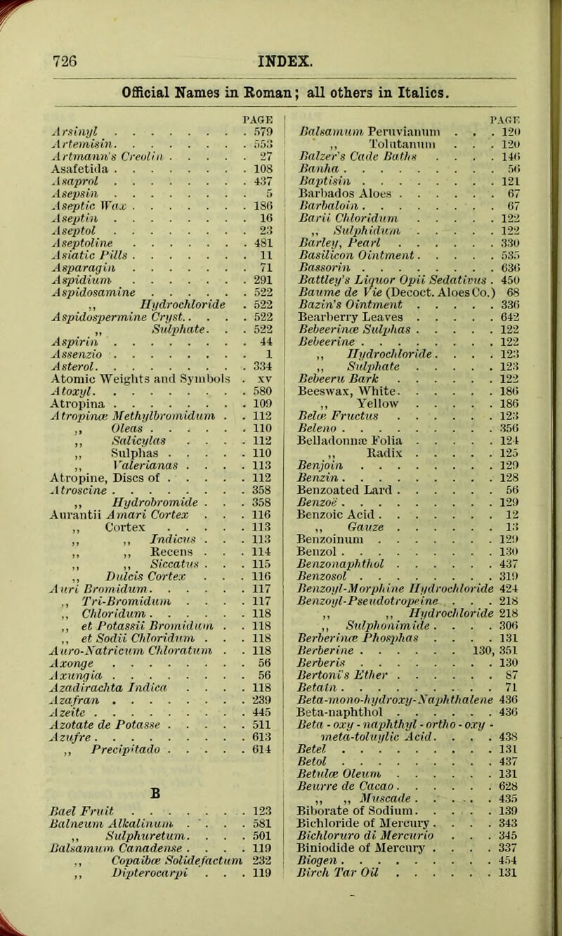 Official Names in Roman; all others in Italics. Arsinyl 57!) ' Artemisin 553 Artmann’s Creolin 27 j Asafetida 108 . 1 saprol 437 Asepsin 5 Aseptic Wax 180 A sept in 16 Aseptol 23 Aseptoline 481 Asiatic Pills 11 Asparagin 71 Aspidium 291 Aspidosamine 522 ,, Hydrochloride . 522 i Aspidospermine Cryst 522 „ Sulphate. . . 522 Aspirin 44 Assenzio 1 A sterol 334 Atomic Weights and Symbols . xv Atoxyl 580 | Atropina 10!) Atropince Methylbrumidum . . 112 ,, Oleas 110 ,, Salicylas .... 112 „ Sulphas 110 ,, Valerianas .... 113 Atropine, Discs of 112 Atroscine 358 ,, Hydrobromide . . . 358 Aurantii Amari Cortex . . . 116 ,, Cortex 113 ,, ,, Indicus . . . 113 ,, ,, Recens . . . 114 ,, ,, Siccatus . ■ . 115 ,, Dnlcis Cortex . . 116 Anri Brnrnidum 117 ,, Tri-Bromidum .... 117 „ Chloridum 118 ,, et Potassii Bromidum . . 118 ,, et Sodii Chloridum . . . 118 Auro-Xatricum Chloratum . . 118 Axonge 56 Axungia 56 Azadirachta Indica .... 118 Azafran 239 Azeite 445 Azotate de Potasse 511 Azufre 613 ,, Precipitado 614 B Bael Fruit 123 Balneum Alkalinum . ' . . . 581 „ Sulphuretum. . . . 501 BaUamum Canadense .... 119 ,, Copaibce Solulefactum 232 ,, Dipterocarpi . . . 119 PAGE Balsamum Peruvianum . . . 120 ,, Xolutanum . . 120 Baiter's Cade Baths .... 146 Banha 56 Baptisin 121 Barbados Aloes 67 Barbaloin 67 Barii Chloridum 122 „ Sulphidum 122 Barley, Pearl 330 Basilican Ointment 535 Bassorin 630 Battley’s Liquor Opii Sedations . 450 Baume de Vie (Decoct. Aloes Co.) 68 Bazin’s Ointment 336 Bearberry Leaves 642 Bebeerinm Sulphas 122 Bebeerine 122 ,, Hydrochloride. . . . 12:! ,, Sulphate 123 Bebeeru Bark 122 Beeswax, White 186 ,, Yellow 186 Belize Fructus 123 Beleno 356 Belladonna: Folia 124 ,, Radix 125 Benjoin 129 Benzin 128 Benzoated Lard 56 Benzoii 129 Benzoic Acid 12 ,, Gauze 13 Benzoinum 12!) Benzol 130 Benzonaphthol 437 Benzosol 319 Benzoyl-Morphine Hydrochloride 424 Benzoyl-Pseudotropeine . . . 218 ,, ,, Hydrochloride 218 ,, Sulphonimide. . . . 306 Berheriiue Phosphas .... 131 Berberine 130, 351 Berberis 130 Bertonis Ether S7 Betatn 71 Beta-mono-hydroxy-Xaphthalene 436 Beta-naphthol 436 Beta - oxy - naphthyl - ortho - oxy - meta-toluylic Acid. . . . 438 Betel 131 Betol 437 Betulce Oleum 131 Beurre de Cacao 628 ,, ,, Muscade 435 Biborate of Sodium 139 Bichloride of Mercury .... 343 Bichloruro di Mercuric . . . 345 Biuiodide of Mercury .... 337 Biogen 454 Birch Tar Oil 131