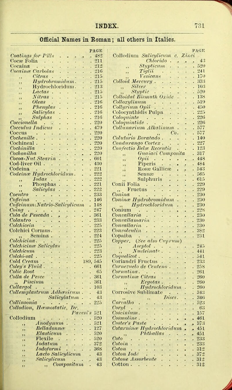 Official Names in Homan; all others in Italics. PAGE Coatings for Pills 482 Cocfe Folia 211 Cocaina 212 Comince Carbolas 210 ,, Citras 215 „ Ilydrobromidum. . . 215 Hydrochloridum. . . 212 ,, Lactas 215 ,, Nitras 215 „ Oleas 210 ,, Phenylas 210 ,, Salieylas 210 „ Sulphas 210 Coccionella 220 Cocculus Indicus 479 Coccus 220 Cochenille 220 Cochineal 220 Cochinilla 220 Cocltonilha 220 Cocoa-Nut Stearin 001 Cod-liver Oil 430 Codeina 221 Codeince Hydrochloridmn. . . 222 „ Judas 222 „ Phosphas 221 „ Salieylas 222 Coentro 233 Coffeina 146 Coffeinum, i Natrio-Sal icylicum . 148 Coing 247 Cola de Pescada ...... 361 Colantro 233 Colch icein 225 Colchici Cormus 223 ,, Semina 224 Colchicina 225 Colch icinai Salieylas .... 225 Colchicum 223 Colchi-sal 225 Cold Cream 189, 545 Coley's Fluid 661 Colic Root 65 Colla de Pesce 361 „ Piscium 301 Collargol 103 Cottemplastrum Adhcesieum . ■ 43 „ Salicylatum . . 43 Collinsonia 225 Collodion, Hcemostatic, J)r. Paresis 521 Collodium 520 ,, Anodynum .... 521 „ Belladonna!. . . . 127 ,, Flasticum .... 520 ,, Flexile 520 ,, Iodatum .... 372 „ Iodoform i .... 368 ,, Lacto Salicylicmn . 43 ,, Salicylicum ... 43 ,, ,, Composition . 43 PAGE Collodium Salicylicum c. Zinci Chloride .... 43 ,, Stypticum .... 520 ,, Tiglii 241 ,, YesicanK .... 170 Colloid Mercury 333 „ Silver 10.3 ,, Styptic 520 Colloidal Bismuth Oxide . . . 138 Colloxylinum 519 Cottyrium Opvi. 450 Colocynthidis Pulpa .... 225 Cologvinte 220 Coloquintide 220 Collunarium Alkalinum . . . 577 ,, „ Co. . . 577 Colutorio Boratado 140 Condurango Cortex 227 Confectio llelce Recentis . . . 123 „ Guaiaci Composita . 317 ,, Opii 448 ,, Piperis 484 ,, Itosoe Gallic® . . . 543 ,, Senn® 565 ,, Sulphuris .... 015 Conii Folia 229 ,, Fructus 229 Conina 230 Coniine Ilydrobromidum . . . 230 ,, Hydrochloridnm . . . 230 Conium 228 Convallaria 230 Convallamariii 230 Convallarin 230 Convolvulin 382 Copaiba 231 Copper. (See also Cuprum) ,, Aseptol 245 ., Nucleinate 441 Coquel icot 541 Coriandri Fructus 233 Cornezuelo de Centeno .... 258 Corn lit ina 261 Cornutince Citras 260 „ Ergotas 260 ,, Hydrochloridmn ■ . 260 Corrosive Sublimate .... 343 ,, „ Discs. . . 340 Corralho 523 Coryl 63 Coscinium 157 Cosmoline 461 Coster’s Paste 37.3 Cotarnime Hydrochloridmn , . 451 „ Phthallas .... 451 Coto 233 Cotoin 233 Coton . 312 Coton lode 372 Cotone Assorbente 312 Cotton 312