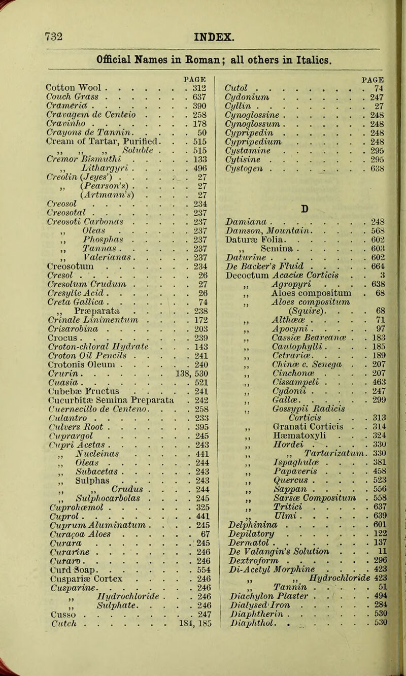 Official Names in Homan; all others in Italics. PAGE Cotton Wool 312 Couch Grass 637 Crameria 390 Craoagem de Centeio .... 258 Cravinho 178 Crayons de Tannin 50 Cream of Tartar, Purified. . . 515 ,, ,, „ Soluble . . . 515 Cremor Bismuthi 133 ,, Lithargyri 496 Creolin (./eyes’) 27 ,, (Pearson’s) 27 (Artmann’s) .... 27 Creosol 234 Creosotal 237 Creosoti Carbonas 237 „ Oleas 237 ,, Phosphas 237 ,, Tannas 237 „ Valerianas 237 Creosotum 234 Cresol 26 Cresolum Crudum 27 CresylicAcid 26 Creta Gallica 74 „ Prseparata 238 Crinale Li/nimentum .... 172 Crisarobina 203 Crocus 239 Croton-cliloral Hydrate . . . 143 Croton Oil Pencils 241 Crotonis Oleum 240 Crurin 138, 530 Cuasia 521 ('ubebse Fruetus 241 Oucurbita; Semina Preparata . 242 Cuernecillo de Centeno. . . . 258 Culantro 233 Culvers Root 395 Cuprargol 245 Capri Acetas 243 ,, Nucleinas 441 ,, Oleas 244 ,, Subacetas 243 ,, Sulphas 243 ,, ,, Crudus .... 244 ,, Sulphocarbolas .... 245 Cuprohcemol 325 Cuprol 441 Cuprum Aluminatum. . . . 245 Curagoa Aloes 67 Curara : 245 Curarine 246 Curarv 246 Curd Soap 554 Cusparise Cortex 246 Cusparine 246 ,, Hydrochloride . . . 246 ,, Sulphate 246 Cusso 247 Catch 1S4, 185 PAGE Cutol 74 Cydonium 247 Cyllin 27 Cynoglossine 248 Cynoglossum 248 Cypripedin 248 Cypripedium 248 Cystamine 295 Cytisine 295 Cystogen 038 D Damiana 248 Damson, Mountain 568 Datura; Folia 602 ,, Semina 603 Daturine 602 De Backer’s Fluid 664 Decoctum Acacias Corticis . . 3 ,, Agropyri .... 638 ,, Aloes compositum . 68 ,, Aloes compositum (Squire). ... 68 ,, Altlicece 71 ,, Apocyni 97 „ Cassice Beareance . . 183 ,, Caulophylli.... 185 ,, Cetrarias 189 ,, Chinas c. Senega . . 207 ,, Cinchonae. .... 207 ,, Cissampeli .... 463 ,, Cydonii 247 ,, Gallas 299 ,, Gossypii Radicis Corticis . . . 313 ,, Granati Corticis . . 314 ,, Hfematoxyli . . . 324 ,, Hordei 330 ,, ,, Tartarizatum. 330 ,, Ispaghuloe .... 381 ,, Papaveris .... 458 ,, Quercus 523 ,, Sappan 556 „ Sarsee Compositum . 558 ,, Tritici 637 ,, XJlmi 639 jDelphinina, 601 Depilatory 122 Dermatol 137 De Valangin’s Solution ... 11 Dextroform 296 Di-A cetyl Morphine .... 423 „ ,, Hydrochloride 423 ,, Tannin . . . . .51 Diachylon Plaster 494 Dialysed'Iron 284 Diaphtherin 530 Diaphthol. . 530