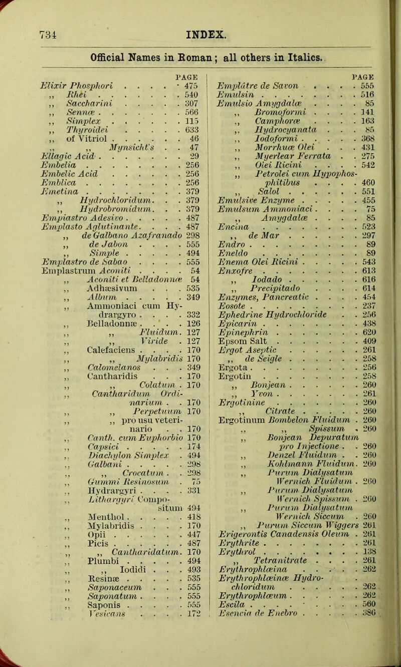 Official Names in Homan; all others in Italics. PAGE Elixir Phosphori . ■ 475 ,, Jl/td 540 ,, Saccharini 307 ,, Senna; 566 „ Simplex 115 ,, Thyroidei 633 „ of Vitriol 46 ,, ,, Mynsicht’s . . 47 Ellagic Acid' 29 F.mbcUa 256 Embelic Acid 256 Emblica 256 Emetina 379 „ Hydrochloridum. . . 379 ,, Hydrobromidum. . . 379 Empiastro Adesivo 487 Emplasto Aglutinante. . . . 487 „ deGalbano Azafranado 298 ,, deJabun .... 555 ,, Simple 494 Empiastro de Sabao . . . . 555 Emplastrum Aconiti .... 54 ,, Aconiti et Belladonnas 54 ,, Adhaisivum . . . 535 ,, Album 349 „ Ammoniaci cum Hy- drargyro .... 332 ,, Belladonna;.... 126 ,, „ Eluidum. 127 ., „ Vi ride . 127 ,, Calefaciens .... 170 ,, ,, Mylabmdis 170 ,, Calomelanos . ■ . 349 ,, Cantharidis . . . 170 „ „ Culatum . 170 Cantharidum Ordi- narium . . 170 „ „ Perpetuum 170 ,, ,, pro usu veteri- nario . . 170 Canth. cum Euphorbio 170 ,, Capsid 174 .. Diachylon Simplex . 494 ., (lalbani 298 ,, „ Crocatum. . 298 ,, (ximimi llesinosum . 75 Hydrargyri .... 331 Litbargyri (Joinpo- siturn 494 ,, Menthol 418 ,, Mylabridis .... 170 ,, Opii 447 Picis 487 ,, ,, Canlharidatum. 170 Plumbi 494 ,, ,, Iodidi . . . 493 ,, Kesinse 535 ,, Saponaceum . . . 555 „ Saponatum .... 555 ,, Saponis 555 J 'esicans .... 172 PAGE Emplutre de Savon .... 555 Emulsin 516 Emulsio Amygdalae .... 85 ,, Bromoformi . . . .141 ., Camphor re . . . .163 ,. Jlydrocyanata ... 85 ,, Iodoformi 368 ,, Morrhuce Olei . . . 431 ,, Myerlear Ferrata . . 275 ,, Olei Ridni . . . .542 ,, Petrolei cum Hypiophos- phitibus .... 460 ,, Salol 551 Emulsive Enzyme 455 Em ulsum A mmoniaci .... 75 ,, Amygdalae .... 85 Encina 523 ,, de Mar 297 Endro 89 Eneldo 89 Enema Olei Ridni 543 Enxofre 613 „ Iodado 616 ,, Precipitado .... 614 Enzymes, Pancreatic .... 454 Eosote 237 Ephedrine Hydrochloride . . 256 Epicarin 438 Epinephrin 620 Epsom Salt 409 Ergot Aseptic 261 ,, de Seigle 258 Ergota 256 Ergotin 258 „ Ronjean 260 ,, Yvon 261 Ergvtinine 260 ,, Citrate 260 Ergotinum Bombelon Eluidum . 260 „ „ Spissmn . 260 ,, Bonjean Depuraturn pro Injectione . . 260 ,, Denzel Eluidum . . 260 Kohlmann Eluidum. 260 Purum Dialysatum Wernich Eluidum . 260 Purum Dialysa t uni Wernich Spissum . 200 Pu ru m Diu lysatnm Wernich Siccum . 260 ., Purum Siccum Wiggers 201 Erigerontis Canadensis Oleum . 261 Erythrite 261 Erythrol 138 „ Tetranitrate . . . .261 Erythrophlceina . . . . . 262 Erythrophlaeince Hydro- chloridum 262 Erythrophlceum 262 Escila ......... 560 Esencia de Euebro 386