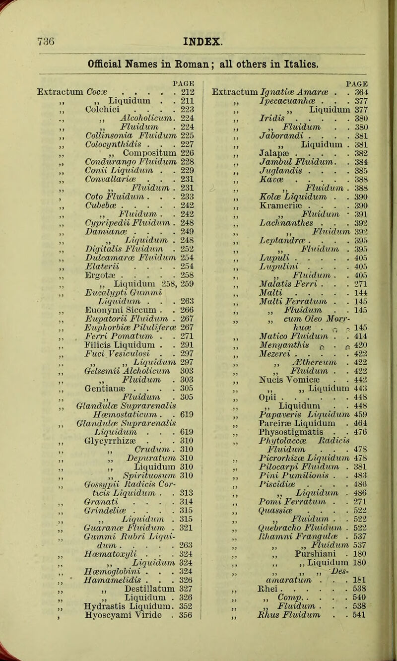 Official Names in Roman; all others in Italics. PAGE Extractum Cocx 212 ,, „ Liquidum . . 211 ,, Colchici .... 223 ,, Alcoholicum. 224 „ ,, Fluidum . 224 ,, Collinsonia Fluidum 225 „ Colocyntlridis . . . 227 ,, „ Compositum 226 ,, Condurango Fluidum 228 ,, Conii Liquidum . . 229 ,, Conoallaricc . . . 231 „ ,, Fluidum . 231 , Coto Fluidum. . . 233 ,, Cubebce 242 „ ,, Fluidum . . 242 ,, Cypripedii Fluidum. 248 I ,, Damiana: .... 249 ,, „ Liquidum . 248 ,, Digitalis Fluidum . 252 ,, Dulcamara: Fluidum 254 ,, Elaterii .... 254 „ Ergotae 258 ,, „ Liquidum 258, 259 „ Eucalypti Gummi Liquidum . . . 263 „ Euonymi Siecum . . 266 ,, Eupatorii Fluidum . 267 „ Euphorbia: Piluli/erce 267 ,, Ferri Pomatum . .271 ,, Eilicis Liquidum . . 291 ,, Fuci.Vesiculosi . . 297 ,, „ „ Liquidum 297 ,, Gelsemii Alcholicum 303 ,, „ Fluidum . 303 ,, Gentians; .... 305 „ ,, Fluidum . 305 ,, Glandules Suprarenalis JPcemostaticum. . 619 ,, Glandules Suprarenalis Liquidum . . . 619 ,, Glycyrrhiza; . . . 310 „ Crudum. 310 „ Depuratum 310 ,, Liquidum 310 i ,, Spirituosum 310 Gossypii Radios Cor- ticis Liquidum . . 313 ,, Granati .... 314 ,, Grindelice .... 315 ,, ,, Liquidum . 315 „ Guarance Fluidum . 321 ,, Gummi Rubri Liqui- dum 263 „ Ileematoxyli ■ ■ . 324 ,, ,, Liquidum 324 ,, Hcemoglobini . . . 324 „ Hamamelidis . . . 326 ,, „ Destillatum 327 ,, „ Liquidum . 326 ,, Hydrastis Liquidum. 352 , Hyoseyami Viride . 356 PAGE Extractum Ignatice Amarce . . 364 ,, Ipecacuanhce . . . 377 „ „ Liquidum 377 ,, Iridis 380 ,, ,, Fluidum . . 380 „ Jaborandi .... 381 ,, „ Liquidum . 381 „ Jalaps; 382 ,, Jambul Fluidum. . 384 ,, Jvglandis .... 385 „ Kara: 388 ,, „ Fluidum . 388 „ Kolce Liquidum . . 390 „ Krameriic .... 390 „ „ Fluidum • 391 ,, Lachnanthes . . . 392 ,, ,, Fluidum 392 ,, Leptandra’.... 395 „ ,, Fluidum . 395 „ Lupuli 405 „ Lupulini .... 405 ,, „ Fluidum. . 405 ,, Malatis Ferri . . . 271 ,, Malti 144 ,, Malti Ferratum . .145 ,, „ Fluidum . . 145 ,, „ cum Oleo Morr- hua: . c, 145 ,, Matico Fluidum . . 414 „ Menyanthis a . Pl 420 ,, Mezerei 422 ,, ,, vEthereum . 422 „ ,, Fluidum . . 422 ,, Nucis Vomica; . . 442 ,, ,, ,, Liquidum 443 ,, Opii 448 ,, ,, Liquidum . . 448 ,, Papaveris Liquidum 459 „ Pareirae Liquidum . 464 „ Physostigmatis . . 476 ,, Phytolacca: Radicis Fluidum . . . 47S ,, Picrorhizce Liquidum 478 ,, Pilocarpi Fluidum . 381 ,, Pini Pumilionis . . 483 ,, Piscidiat .... 486 ,, „ Liquidum ■ 486 ,, 1‘omi Ferratum . .271 ,, Quassia: .... 522 „ Fluidum. . . 522 (Quebracho Fluidum . 522 RJtamni Frangulcc . 537 ,, ,, Fluidum 537 ,, Purshiani . 180 ,, ,, Liquidum 180 >> >> >> -F'Gd- amaratum . . .151 Ehei 538 ,, Comp 540 „ Fluidum . ■ . 538 Rhus Fluidum . . 541